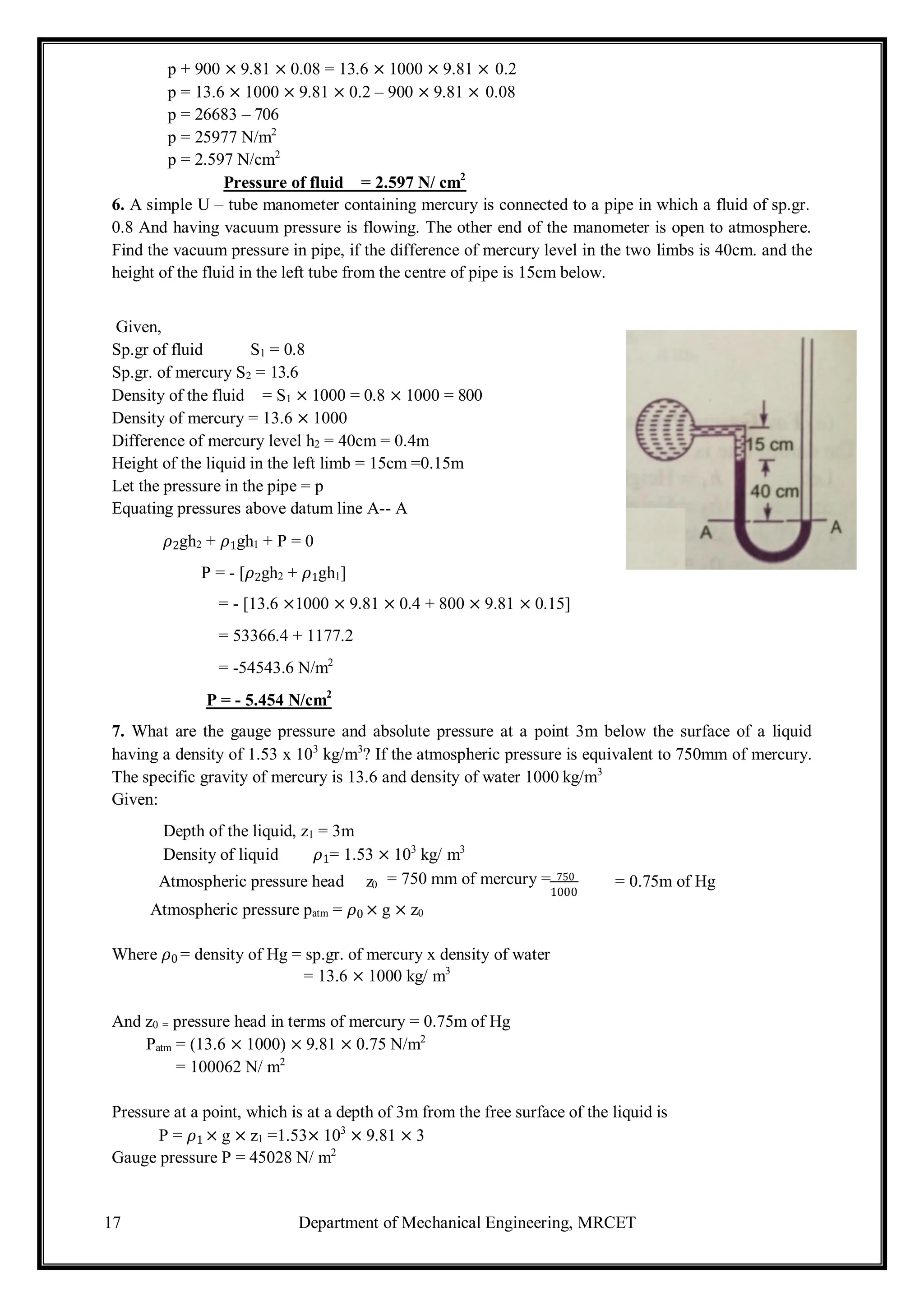 17 Department of Mechanical Engineering, MRCET
p + 900 × 9.81 × 0.08 = 13.6 × 1000 × 9.81 × 0.2
p = 13.6 × 1000 × 9.81 × 0.2 – 900 × 9.81 × 0.08
p = 26683 – 706
p = 25977 N/m2
p = 2.597 N/cm2
Pressure of fluid = 2.597 N/ cm2
6. A simple U – tube manometer containing mercury is connected to a pipe in which a fluid of sp.gr.
0.8 And having vacuum pressure is flowing. The other end of the manometer is open to atmosphere.
Find the vacuum pressure in pipe, if the difference of mercury level in the two limbs is 40cm. and the
height of the fluid in the left tube from the centre of pipe is 15cm below.
Given,
Sp.gr of fluid S1 = 0.8
Sp.gr. of mercury S2 = 13.6
Density of the fluid = S1 × 1000 = 0.8 × 1000 = 800
Density of mercury = 13.6 × 1000
Difference of mercury level h2 = 40cm = 0.4m
Height of the liquid in the left limb = 15cm =0.15m
Let the pressure in the pipe = p
Equating pressures above datum line A-- A
𝜌2gh2 + 𝜌1gh1 + P = 0
P = - [𝜌2gh2 + 𝜌1gh1]
= - [13.6 ×1000 × 9.81 × 0.4 + 800 × 9.81 × 0.15]
= 53366.4 + 1177.2
= -54543.6 N/m2
P = - 5.454 N/cm2
7. What are the gauge pressure and absolute pressure at a point 3m below the surface of a liquid
having a density of 1.53 x 103
kg/m3
? If the atmospheric pressure is equivalent to 750mm of mercury.
The specific gravity of mercury is 13.6 and density of water 1000 kg/m3
Given:
Depth of the liquid, z1 = 3m
Density of liquid 𝜌1= 1.53 × 103
kg/ m3
Atmospheric pressure head z0 = 750 mm of mercury = 750
1000
= 0.75m of Hg
Atmospheric pressure patm = 𝜌0 × g × z0
Where 𝜌0 = density of Hg = sp.gr. of mercury x density of water
= 13.6 × 1000 kg/ m3
And z0 = pressure head in terms of mercury = 0.75m of Hg
Patm = (13.6 × 1000) × 9.81 × 0.75 N/m2
= 100062 N/ m2
Pressure at a point, which is at a depth of 3m from the free surface of the liquid is
P = 𝜌1 × g × z1 =1.53× 103
× 9.81 × 3
Gauge pressure P = 45028 N/ m2
 