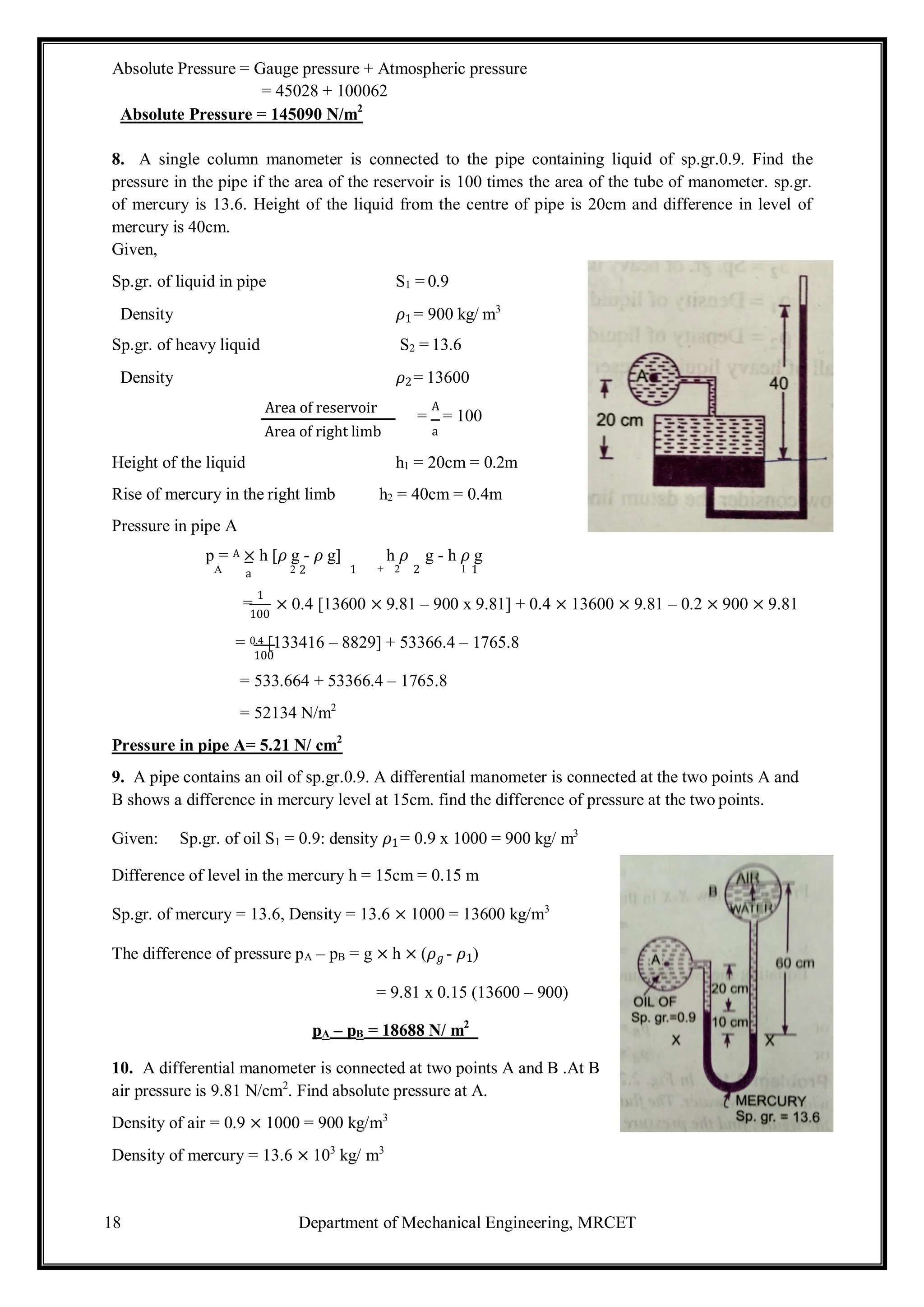 18 Department of Mechanical Engineering, MRCET
Absolute Pressure = Gauge pressure + Atmospheric pressure
= 45028 + 100062
Absolute Pressure = 145090 N/m2
8. A single column manometer is connected to the pipe containing liquid of sp.gr.0.9. Find the
pressure in the pipe if the area of the reservoir is 100 times the area of the tube of manometer. sp.gr.
of mercury is 13.6. Height of the liquid from the centre of pipe is 20cm and difference in level of
mercury is 40cm.
Given,
Sp.gr. of liquid in pipe S1 = 0.9
Density 𝜌1= 900 kg/ m3
Sp.gr. of heavy liquid S2 = 13.6
Density 𝜌2= 13600
Area of reservoir
Area of right limb
=
A
= 100
a
Height of the liquid h1 = 20cm = 0.2m
Rise of mercury in the right limb h2 = 40cm = 0.4m
Pressure in pipe A
p = A × h [𝜌 g - 𝜌 g] h 𝜌 g - h 𝜌 g
A a 2 2 1 + 2 2 1 1
=
1
100
× 0.4 [13600 × 9.81 – 900 x 9.81] + 0.4 × 13600 × 9.81 – 0.2 × 900 × 9.81
= 0.4 [133416 – 8829] + 53366.4 – 1765.8
100
= 533.664 + 53366.4 – 1765.8
= 52134 N/m2
Pressure in pipe A= 5.21 N/ cm2
9. A pipe contains an oil of sp.gr.0.9. A differential manometer is connected at the two points A and
B shows a difference in mercury level at 15cm. find the difference of pressure at the two points.
Given: Sp.gr. of oil S1 = 0.9: density 𝜌1= 0.9 x 1000 = 900 kg/ m3
Difference of level in the mercury h = 15cm = 0.15 m
Sp.gr. of mercury = 13.6, Density = 13.6 × 1000 = 13600 kg/m3
The difference of pressure pA – pB = g × h × (𝜌𝑔 - 𝜌1)
= 9.81 x 0.15 (13600 – 900)
pA – pB = 18688 N/ m2
10. A differential manometer is connected at two points A and B .At B
air pressure is 9.81 N/cm2
. Find absolute pressure at A.
Density of air = 0.9 × 1000 = 900 kg/m3
Density of mercury = 13.6 × 103
kg/ m3
 