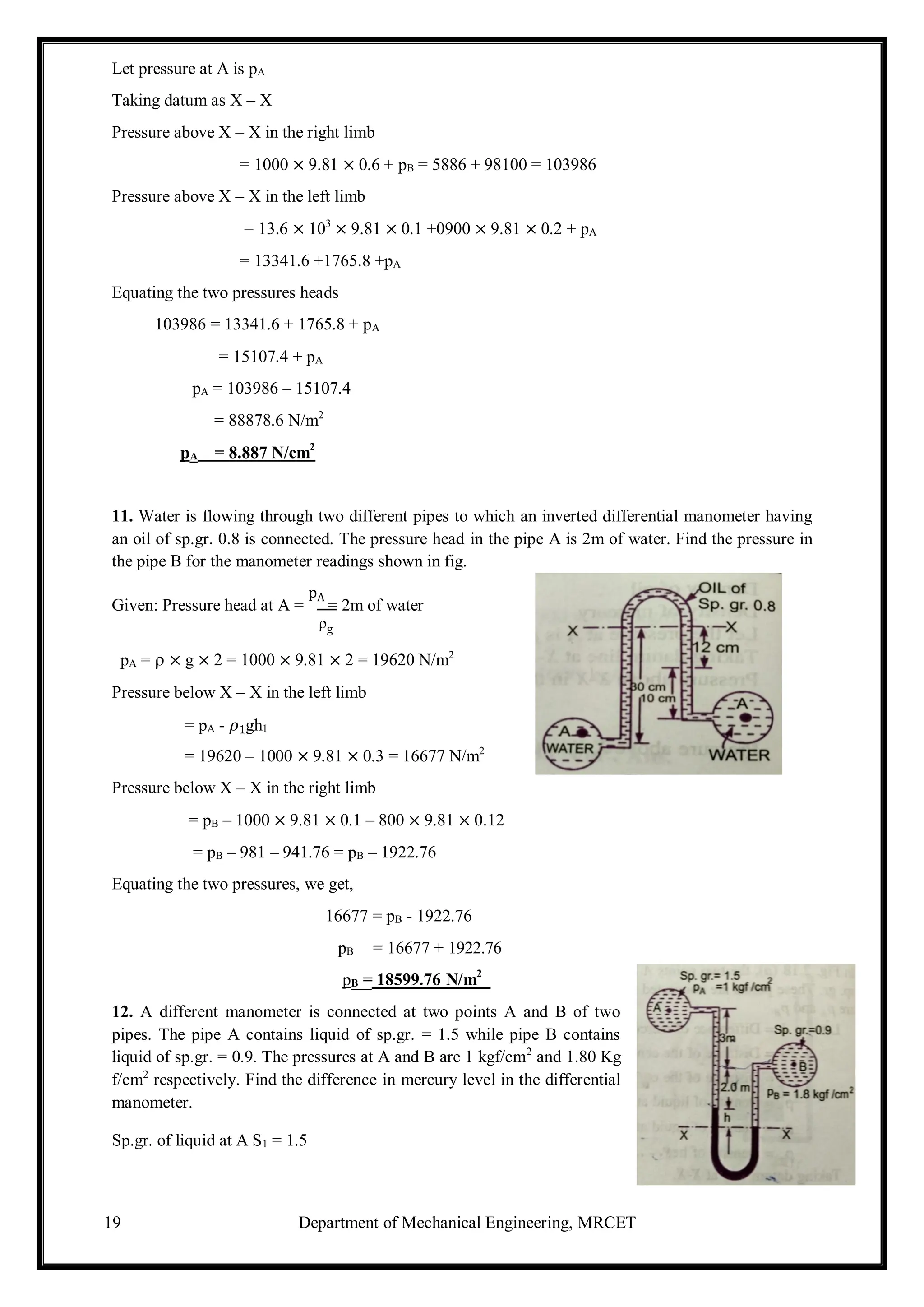 19 Department of Mechanical Engineering, MRCET
Let pressure at A is pA
Taking datum as X – X
Pressure above X – X in the right limb
= 1000 × 9.81 × 0.6 + pB = 5886 + 98100 = 103986
Pressure above X – X in the left limb
= 13.6 × 103
× 9.81 × 0.1 +0900 × 9.81 × 0.2 + pA
= 13341.6 +1765.8 +pA
Equating the two pressures heads
103986 = 13341.6 + 1765.8 + pA
= 15107.4 + pA
pA = 103986 – 15107.4
= 88878.6 N/m2
pA = 8.887 N/cm2
11. Water is flowing through two different pipes to which an inverted differential manometer having
an oil of sp.gr. 0.8 is connected. The pressure head in the pipe A is 2m of water. Find the pressure in
the pipe B for the manometer readings shown in fig.
Given: Pressure head at A =
pA
= 2m of water
ρg
pA = ρ × g × 2 = 1000 × 9.81 × 2 = 19620 N/m2
Pressure below X – X in the left limb
= pA - 𝜌1gh1
= 19620 – 1000 × 9.81 × 0.3 = 16677 N/m2
Pressure below X – X in the right limb
= pB – 1000 × 9.81 × 0.1 – 800 × 9.81 × 0.12
= pB – 981 – 941.76 = pB – 1922.76
Equating the two pressures, we get,
16677 = pB - 1922.76
pB = 16677 + 1922.76
pB = 18599.76 N/m2
12. A different manometer is connected at two points A and B of two
pipes. The pipe A contains liquid of sp.gr. = 1.5 while pipe B contains
liquid of sp.gr. = 0.9. The pressures at A and B are 1 kgf/cm2
and 1.80 Kg
f/cm2
respectively. Find the difference in mercury level in the differential
manometer.
Sp.gr. of liquid at A S1 = 1.5
 