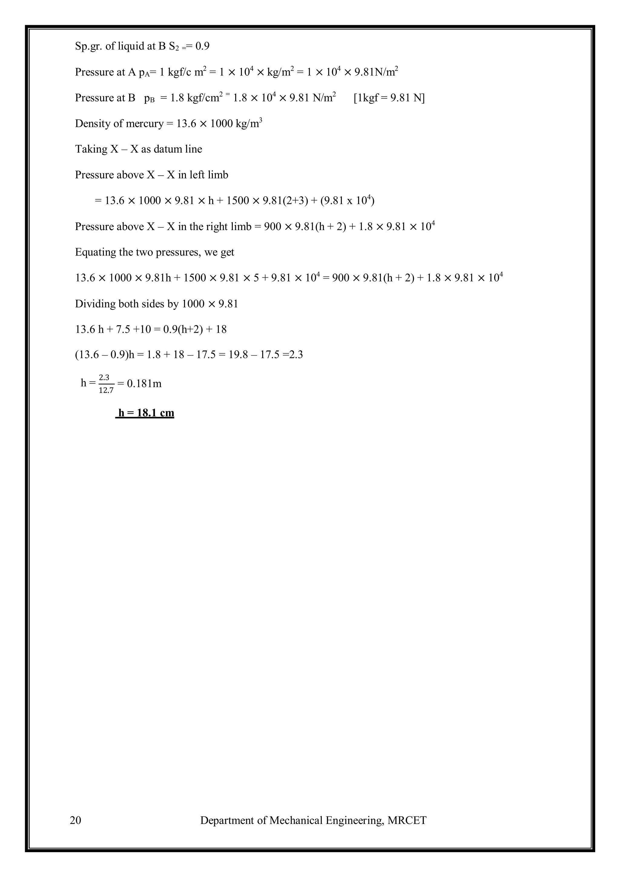 20 Department of Mechanical Engineering, MRCET
Sp.gr. of liquid at B S2 == 0.9
Pressure at A pA= 1 kgf/c m2
= 1 × 104
× kg/m2
= 1 × 104
× 9.81N/m2
Pressure at B pB = 1.8 kgf/cm2 =
1.8 × 104
× 9.81 N/m2
[1kgf = 9.81 N]
Density of mercury = 13.6 × 1000 kg/m3
Taking X – X as datum line
Pressure above X – X in left limb
= 13.6 × 1000 × 9.81 × h + 1500 × 9.81(2+3) + (9.81 x 104
)
Pressure above X – X in the right limb = 900 × 9.81(h + 2) + 1.8 × 9.81 × 104
Equating the two pressures, we get
13.6 × 1000 × 9.81h + 1500 × 9.81 × 5 + 9.81 × 104
= 900 × 9.81(h + 2) + 1.8 × 9.81 × 104
Dividing both sides by 1000 × 9.81
13.6 h + 7.5 +10 = 0.9(h+2) + 18
(13.6 – 0.9)h = 1.8 + 18 – 17.5 = 19.8 – 17.5 =2.3
h =
2.3
12.7
= 0.181m
h = 18.1 cm
 