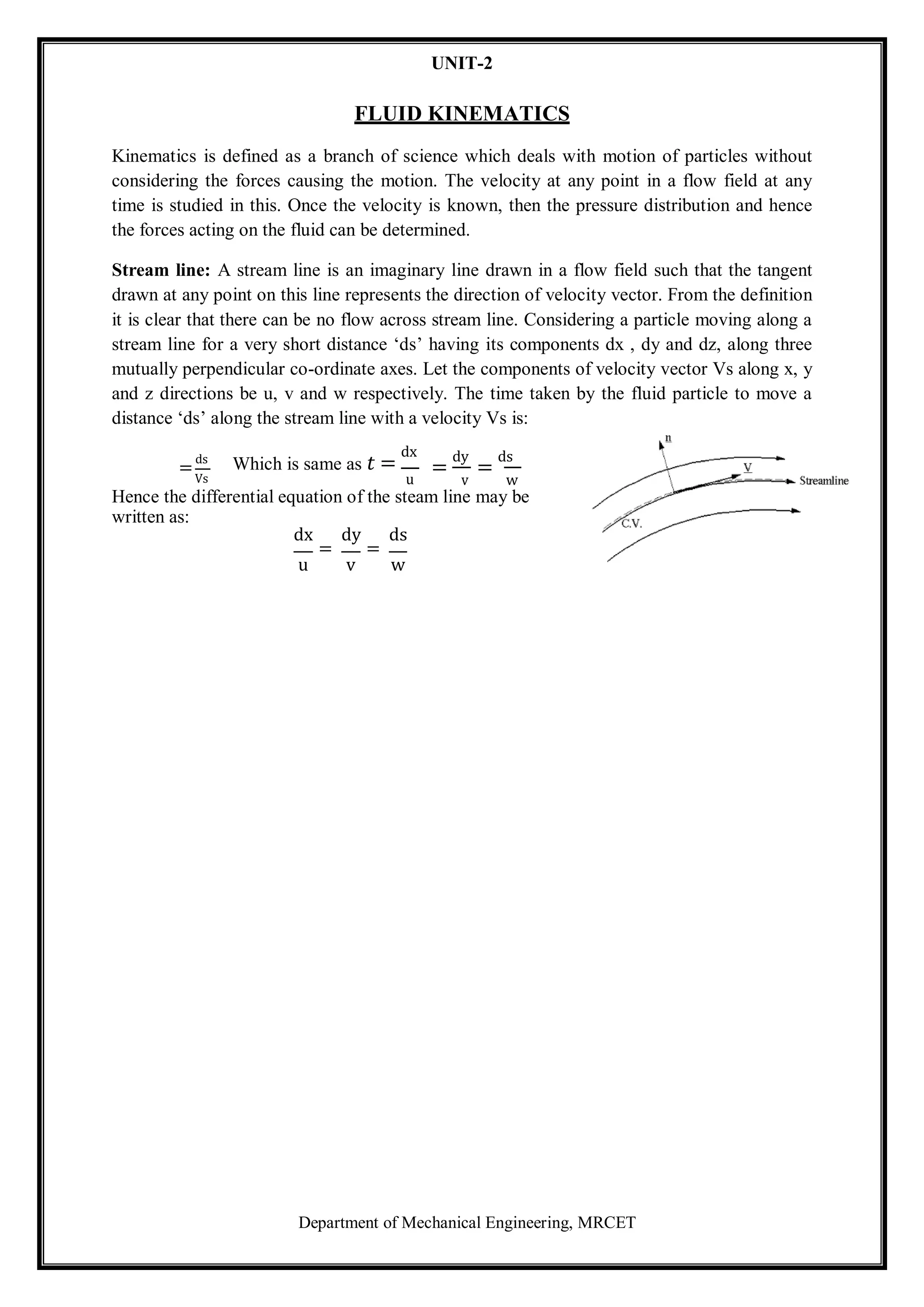 Department of Mechanical Engineering, MRCET
UNIT-2
FLUID KINEMATICS
Kinematics is defined as a branch of science which deals with motion of particles without
considering the forces causing the motion. The velocity at any point in a flow field at any
time is studied in this. Once the velocity is known, then the pressure distribution and hence
the forces acting on the fluid can be determined.
Stream line: A stream line is an imaginary line drawn in a flow field such that the tangent
drawn at any point on this line represents the direction of velocity vector. From the definition
it is clear that there can be no flow across stream line. Considering a particle moving along a
stream line for a very short distance ‘ds’ having its components dx , dy and dz, along three
mutually perpendicular co-ordinate axes. Let the components of velocity vector Vs along x, y
and z directions be u, v and w respectively. The time taken by the fluid particle to move a
distance ‘ds’ along the stream line with a velocity Vs is:
=
ds
Vs
Which is same as 𝑡 =
dx
u
=
dy
v
=
ds
w
Hence the differential equation of the steam line may be
written as:
dx dy ds
= =
u v w
 