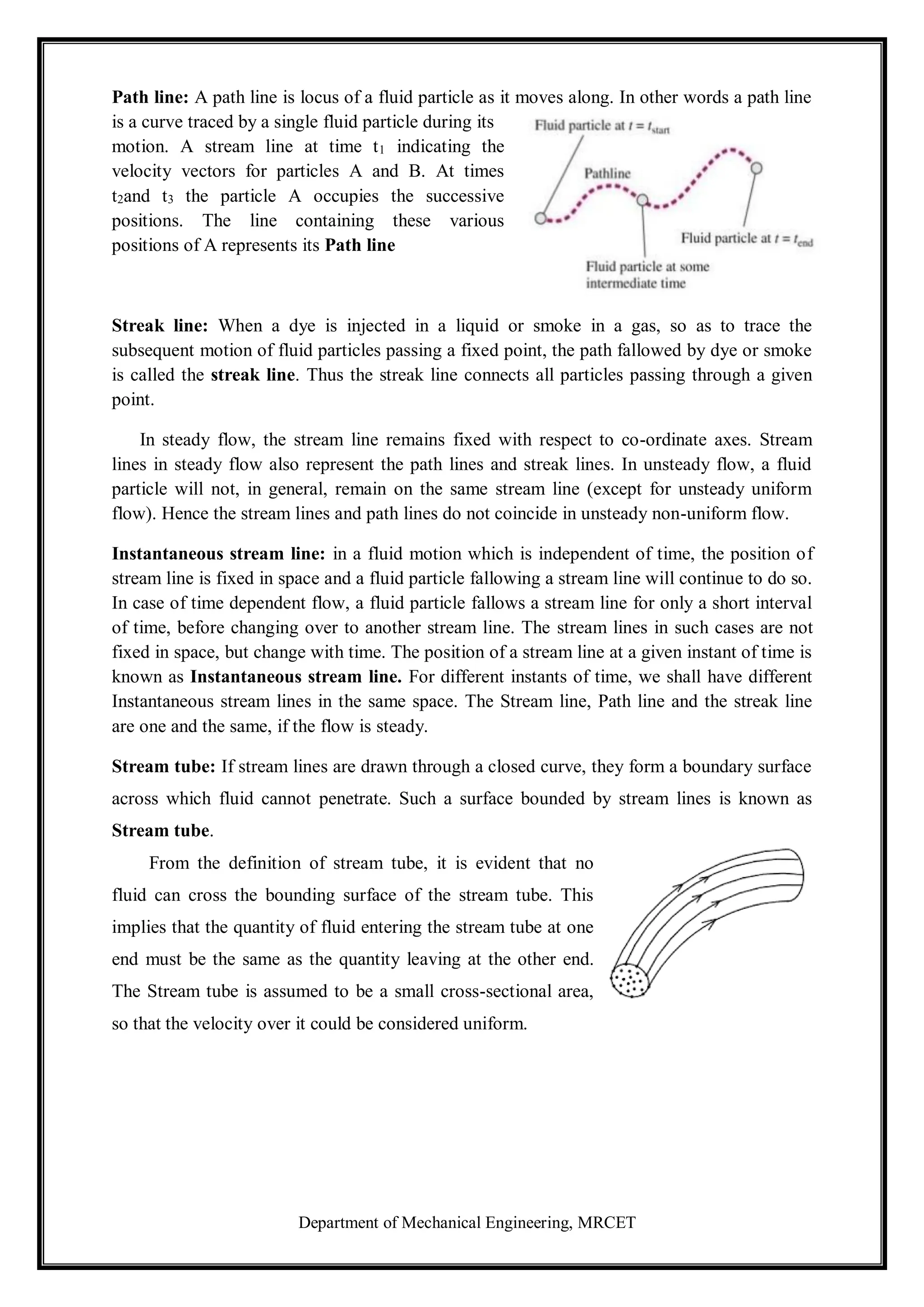 Department of Mechanical Engineering, MRCET
Path line: A path line is locus of a fluid particle as it moves along. In other words a path line
is a curve traced by a single fluid particle during its
motion. A stream line at time t1 indicating the
velocity vectors for particles A and B. At times
t2and t3 the particle A occupies the successive
positions. The line containing these various
positions of A represents its Path line
Streak line: When a dye is injected in a liquid or smoke in a gas, so as to trace the
subsequent motion of fluid particles passing a fixed point, the path fallowed by dye or smoke
is called the streak line. Thus the streak line connects all particles passing through a given
point.
In steady flow, the stream line remains fixed with respect to co-ordinate axes. Stream
lines in steady flow also represent the path lines and streak lines. In unsteady flow, a fluid
particle will not, in general, remain on the same stream line (except for unsteady uniform
flow). Hence the stream lines and path lines do not coincide in unsteady non-uniform flow.
Instantaneous stream line: in a fluid motion which is independent of time, the position of
stream line is fixed in space and a fluid particle fallowing a stream line will continue to do so.
In case of time dependent flow, a fluid particle fallows a stream line for only a short interval
of time, before changing over to another stream line. The stream lines in such cases are not
fixed in space, but change with time. The position of a stream line at a given instant of time is
known as Instantaneous stream line. For different instants of time, we shall have different
Instantaneous stream lines in the same space. The Stream line, Path line and the streak line
are one and the same, if the flow is steady.
Stream tube: If stream lines are drawn through a closed curve, they form a boundary surface
across which fluid cannot penetrate. Such a surface bounded by stream lines is known as
Stream tube.
From the definition of stream tube, it is evident that no
fluid can cross the bounding surface of the stream tube. This
implies that the quantity of fluid entering the stream tube at one
end must be the same as the quantity leaving at the other end.
The Stream tube is assumed to be a small cross-sectional area,
so that the velocity over it could be considered uniform.
 