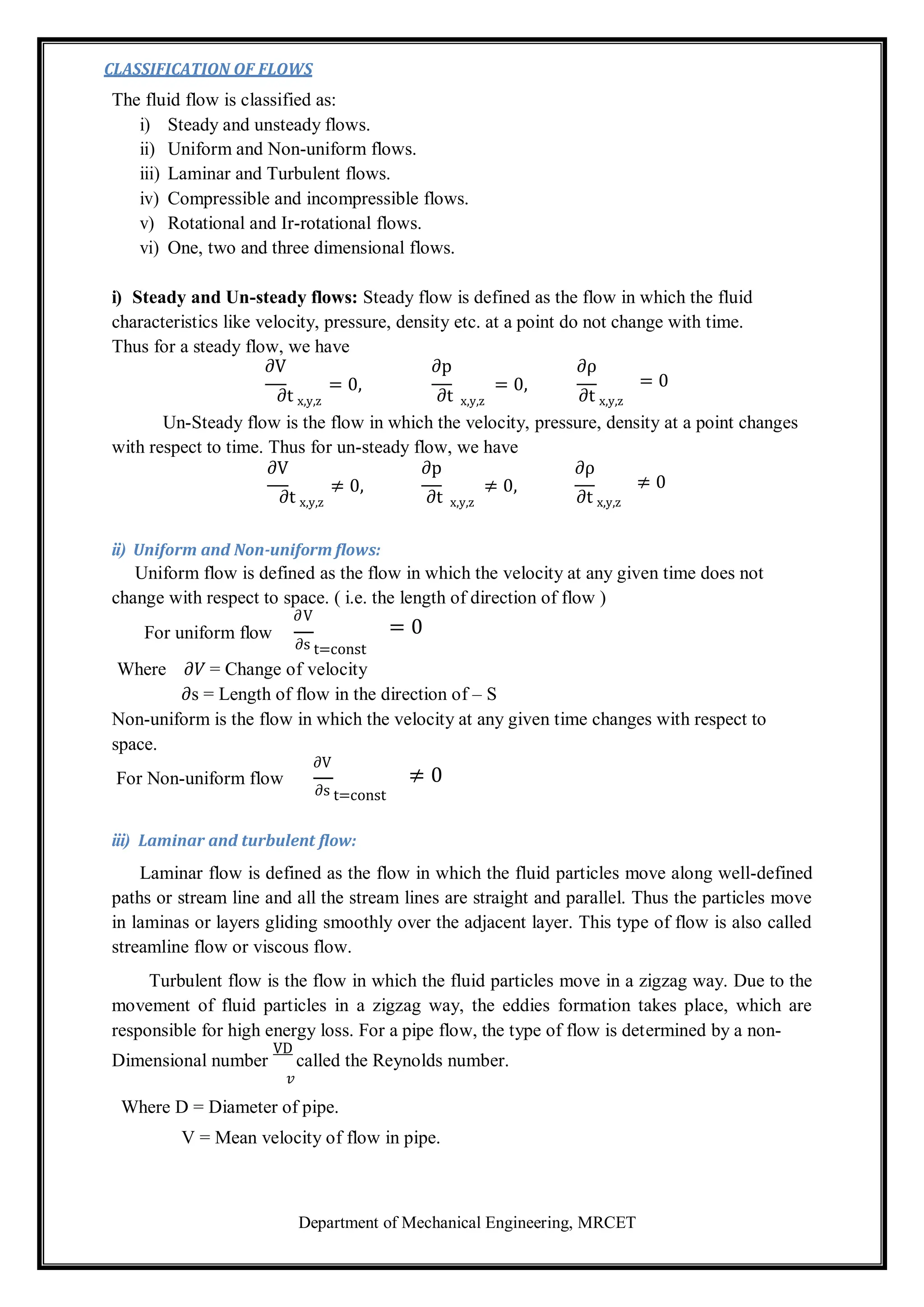Department of Mechanical Engineering, MRCET
CLASSIFICATION OF FLOWS
The fluid flow is classified as:
i) Steady and unsteady flows.
ii) Uniform and Non-uniform flows.
iii) Laminar and Turbulent flows.
iv) Compressible and incompressible flows.
v) Rotational and Ir-rotational flows.
vi) One, two and three dimensional flows.
i) Steady and Un-steady flows: Steady flow is defined as the flow in which the fluid
characteristics like velocity, pressure, density etc. at a point do not change with time.
Thus for a steady flow, we have
∂V ∂p ∂ρ
∂t x,y,z
= 0,
∂t x,y,z
= 0, = 0
∂t x,y,z
Un-Steady flow is the flow in which the velocity, pressure, density at a point changes
with respect to time. Thus for un-steady flow, we have
∂V ∂p ∂ρ
∂t x,y,z
≠ 0,
∂t x,y,z
≠ 0, ≠ 0
∂t x,y,z
ii) Uniform and Non-uniform flows:
Uniform flow is defined as the flow in which the velocity at any given time does not
change with respect to space. ( i.e. the length of direction of flow )
For uniform flow
∂V
= 0
∂s t=const
Where 𝜕𝑉 = Change of velocity
𝜕s = Length of flow in the direction of – S
Non-uniform is the flow in which the velocity at any given time changes with respect to
space.
For Non-uniform flow
∂V
≠ 0
∂s t=const
iii) Laminar and turbulent flow:
Laminar flow is defined as the flow in which the fluid particles move along well-defined
paths or stream line and all the stream lines are straight and parallel. Thus the particles move
in laminas or layers gliding smoothly over the adjacent layer. This type of flow is also called
streamline flow or viscous flow.
Turbulent flow is the flow in which the fluid particles move in a zigzag way. Due to the
movement of fluid particles in a zigzag way, the eddies formation takes place, which are
responsible for high energy loss. For a pipe flow, the type of flow is determined by a non-
Dimensional number
VD
called the Reynolds number.
𝑣
Where D = Diameter of pipe.
V = Mean velocity of flow in pipe.
 