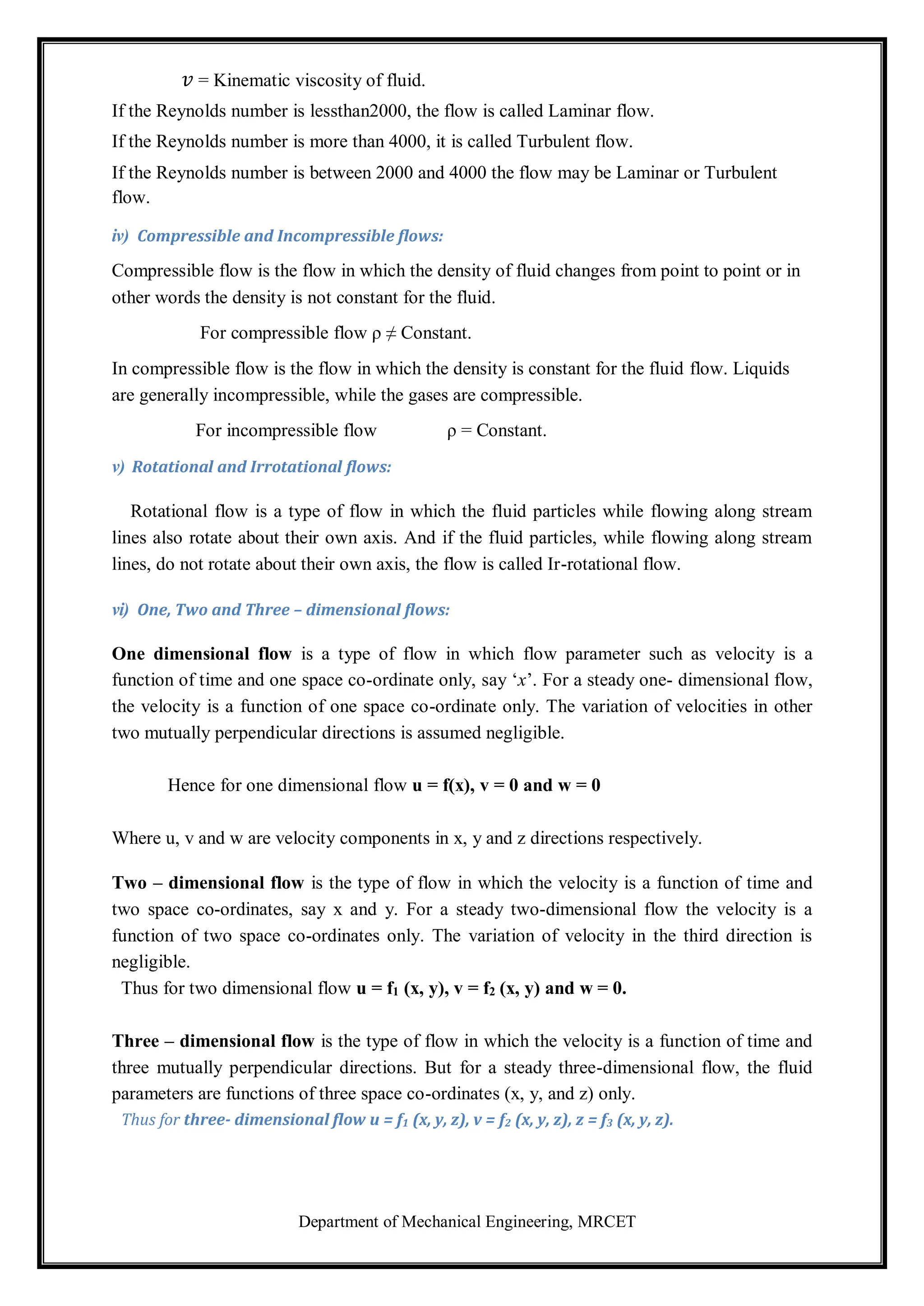 Department of Mechanical Engineering, MRCET
𝑣 = Kinematic viscosity of fluid.
If the Reynolds number is lessthan2000, the flow is called Laminar flow.
If the Reynolds number is more than 4000, it is called Turbulent flow.
If the Reynolds number is between 2000 and 4000 the flow may be Laminar or Turbulent
flow.
iv) Compressible and Incompressible flows:
Compressible flow is the flow in which the density of fluid changes from point to point or in
other words the density is not constant for the fluid.
For compressible flow ρ ≠ Constant.
In compressible flow is the flow in which the density is constant for the fluid flow. Liquids
are generally incompressible, while the gases are compressible.
For incompressible flow ρ = Constant.
v) Rotational and Irrotational flows:
Rotational flow is a type of flow in which the fluid particles while flowing along stream
lines also rotate about their own axis. And if the fluid particles, while flowing along stream
lines, do not rotate about their own axis, the flow is called Ir-rotational flow.
vi) One, Two and Three – dimensional flows:
One dimensional flow is a type of flow in which flow parameter such as velocity is a
function of time and one space co-ordinate only, say ‘x’. For a steady one- dimensional flow,
the velocity is a function of one space co-ordinate only. The variation of velocities in other
two mutually perpendicular directions is assumed negligible.
Hence for one dimensional flow u = f(x), v = 0 and w = 0
Where u, v and w are velocity components in x, y and z directions respectively.
Two – dimensional flow is the type of flow in which the velocity is a function of time and
two space co-ordinates, say x and y. For a steady two-dimensional flow the velocity is a
function of two space co-ordinates only. The variation of velocity in the third direction is
negligible.
Thus for two dimensional flow u = f1 (x, y), v = f2 (x, y) and w = 0.
Three – dimensional flow is the type of flow in which the velocity is a function of time and
three mutually perpendicular directions. But for a steady three-dimensional flow, the fluid
parameters are functions of three space co-ordinates (x, y, and z) only.
Thus for three- dimensional flow u = f1 (x, y, z), v = f2 (x, y, z), z = f3 (x, y, z).
 