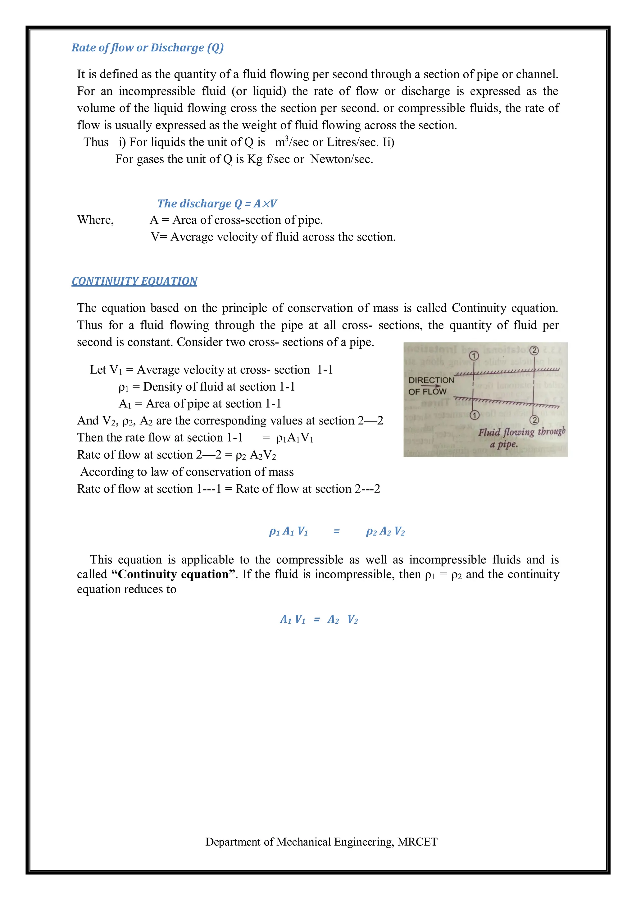 Department of Mechanical Engineering, MRCET
Rate of flow or Discharge (Q)
It is defined as the quantity of a fluid flowing per second through a section of pipe or channel.
For an incompressible fluid (or liquid) the rate of flow or discharge is expressed as the
volume of the liquid flowing cross the section per second. or compressible fluids, the rate of
flow is usually expressed as the weight of fluid flowing across the section.
Thus i) For liquids the unit of Q is m3
/sec or Litres/sec. Ii)
For gases the unit of Q is Kg f/sec or Newton/sec.
The discharge Q = A×V
Where, A = Area of cross-section of pipe.
V= Average velocity of fluid across the section.
CONTINUITY EQUATION
The equation based on the principle of conservation of mass is called Continuity equation.
Thus for a fluid flowing through the pipe at all cross- sections, the quantity of fluid per
second is constant. Consider two cross- sections of a pipe.
Let V1 = Average velocity at cross- section 1-1
ρ1 = Density of fluid at section 1-1
A1 = Area of pipe at section 1-1
And V2, ρ2, A2 are the corresponding values at section 2—2
Then the rate flow at section 1-1 = ρ1A1V1
Rate of flow at section 2—2 = ρ2 A2V2
According to law of conservation of mass
Rate of flow at section 1---1 = Rate of flow at section 2---2
ρ1 A1 V1 = ρ2 A2 V2
This equation is applicable to the compressible as well as incompressible fluids and is
called “Continuity equation”. If the fluid is incompressible, then ρ1 = ρ2 and the continuity
equation reduces to
A1 V1 = A2 V2
 