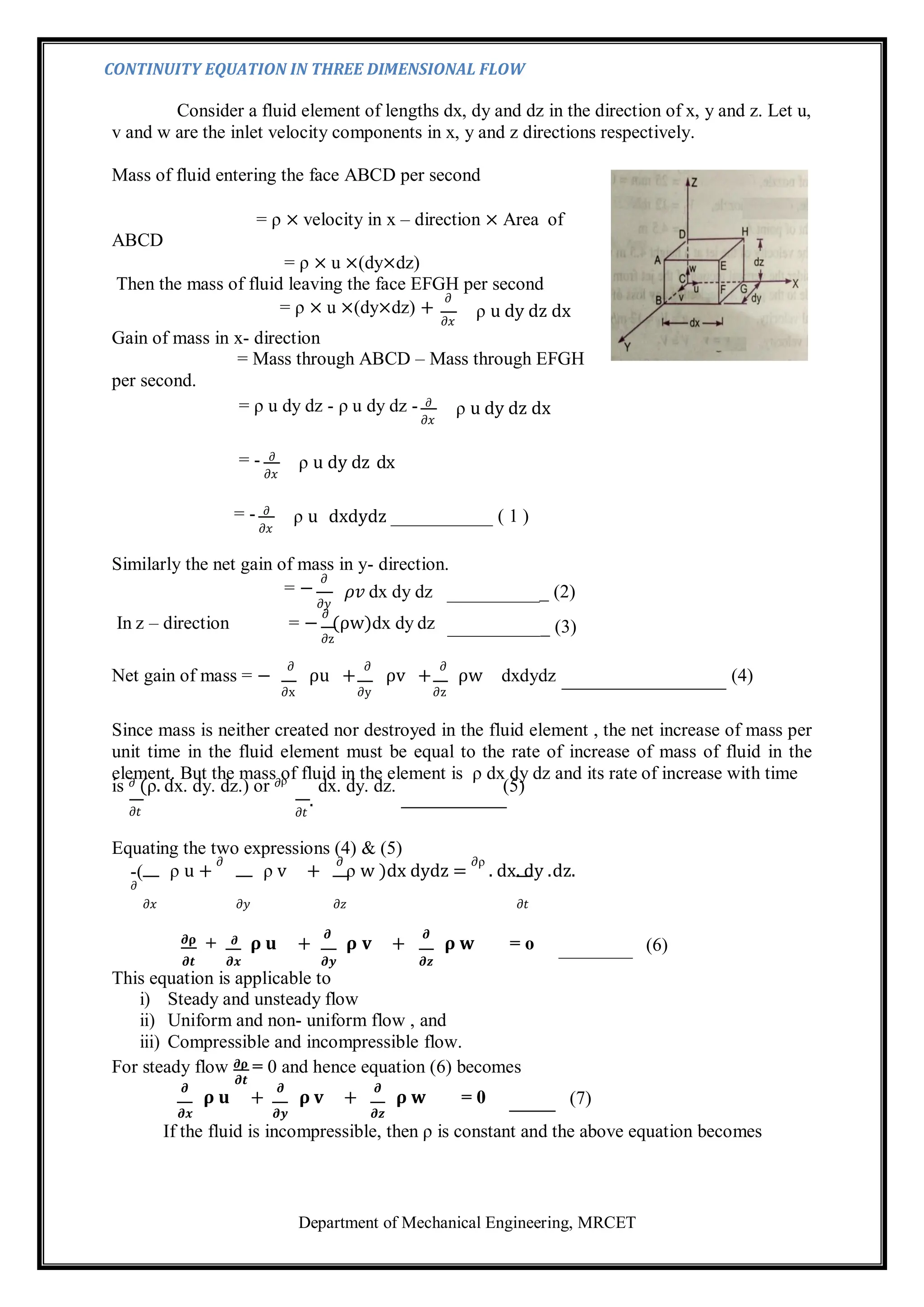 Department of Mechanical Engineering, MRCET
CONTINUITY EQUATION IN THREE DIMENSIONAL FLOW
Consider a fluid element of lengths dx, dy and dz in the direction of x, y and z. Let u,
v and w are the inlet velocity components in x, y and z directions respectively.
Mass of fluid entering the face ABCD per second
ABCD
= ρ × velocity in x – direction × Area of
= ρ × u ×(dy×dz)
Then the mass of fluid leaving the face EFGH per second
= ρ × u ×(dy×dz) +
𝜕
𝜕𝑥
ρ u dy dz dx
Gain of mass in x- direction
= Mass through ABCD – Mass through EFGH
per second.
= ρ u dy dz - ρ u dy dz - 𝜕
𝜕𝑥
ρ u dy dz dx
= - 𝜕
𝜕𝑥
= - 𝜕
𝜕𝑥
ρ u dy dz dx
ρ u dxdydz ( 1 )
Similarly the net gain of mass in y- direction.
= −
𝜕
𝜕𝑦
𝜌𝑣 dx dy dz _ (2)
In z – direction = −
∂
(ρw)dx dy dz
∂z
_ (3)
Net gain of mass = −
∂
ρu +
∂
ρv +
∂
ρw dxdydz (4)
∂x ∂y ∂z
Since mass is neither created nor destroyed in the fluid element , the net increase of mass per
unit time in the fluid element must be equal to the rate of increase of mass of fluid in the
element. But the mass of fluid in the element is ρ dx dy dz and its rate of increase with time
is 𝜕 (ρ. dx. dy. dz.) or 𝜕ρ
dx. dy. dz. (5)
𝜕𝑡
.
𝜕𝑡
Equating the two expressions (4) & (5)
-(
𝜕
ρ u +
𝜕
ρ v +
𝜕
ρ w )dx dydz =
𝜕ρ
. dx. dy .dz.
𝜕𝑥 𝜕𝑦 𝜕𝑧 𝜕𝑡
𝝏𝛒 + 𝝏 𝛒 𝐮 +
𝝏
𝛒 𝐯 +
𝝏
𝛒 𝐰 = o (6)
𝝏𝒕 𝝏𝒙 𝝏𝒚 𝝏𝒛
This equation is applicable to
i) Steady and unsteady flow
ii) Uniform and non- uniform flow , and
iii) Compressible and incompressible flow.
For steady flow 𝝏𝛒 = 0 and hence equation (6) becomes
𝝏𝒕
𝝏
𝛒 𝐮 +
𝝏
𝛒 𝐯 +
𝝏
𝛒 𝐰 = 0 (7)
𝝏𝒙 𝝏𝒚 𝝏𝒛
If the fluid is incompressible, then ρ is constant and the above equation becomes
 