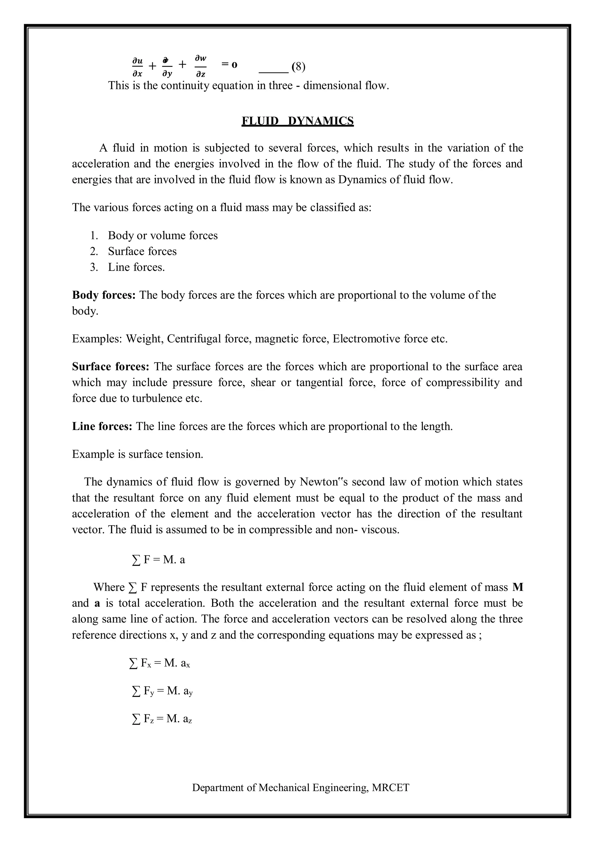 Department of Mechanical Engineering, MRCET
𝝏𝒖
𝝏𝒙
+
𝝏
𝒗
𝝏𝒚
+
𝝏𝒘
= o
𝝏𝒛
(8)
This is the continuity equation in three - dimensional flow.
FLUID DYNAMICS
A fluid in motion is subjected to several forces, which results in the variation of the
acceleration and the energies involved in the flow of the fluid. The study of the forces and
energies that are involved in the fluid flow is known as Dynamics of fluid flow.
The various forces acting on a fluid mass may be classified as:
1. Body or volume forces
2. Surface forces
3. Line forces.
Body forces: The body forces are the forces which are proportional to the volume of the
body.
Examples: Weight, Centrifugal force, magnetic force, Electromotive force etc.
Surface forces: The surface forces are the forces which are proportional to the surface area
which may include pressure force, shear or tangential force, force of compressibility and
force due to turbulence etc.
Line forces: The line forces are the forces which are proportional to the length.
Example is surface tension.
The dynamics of fluid flow is governed by Newton‟s second law of motion which states
that the resultant force on any fluid element must be equal to the product of the mass and
acceleration of the element and the acceleration vector has the direction of the resultant
vector. The fluid is assumed to be in compressible and non- viscous.
∑ F = M. a
Where ∑ F represents the resultant external force acting on the fluid element of mass M
and a is total acceleration. Both the acceleration and the resultant external force must be
along same line of action. The force and acceleration vectors can be resolved along the three
reference directions x, y and z and the corresponding equations may be expressed as ;
∑ Fx = M. ax
∑ Fy = M. ay
∑ Fz = M. az
 