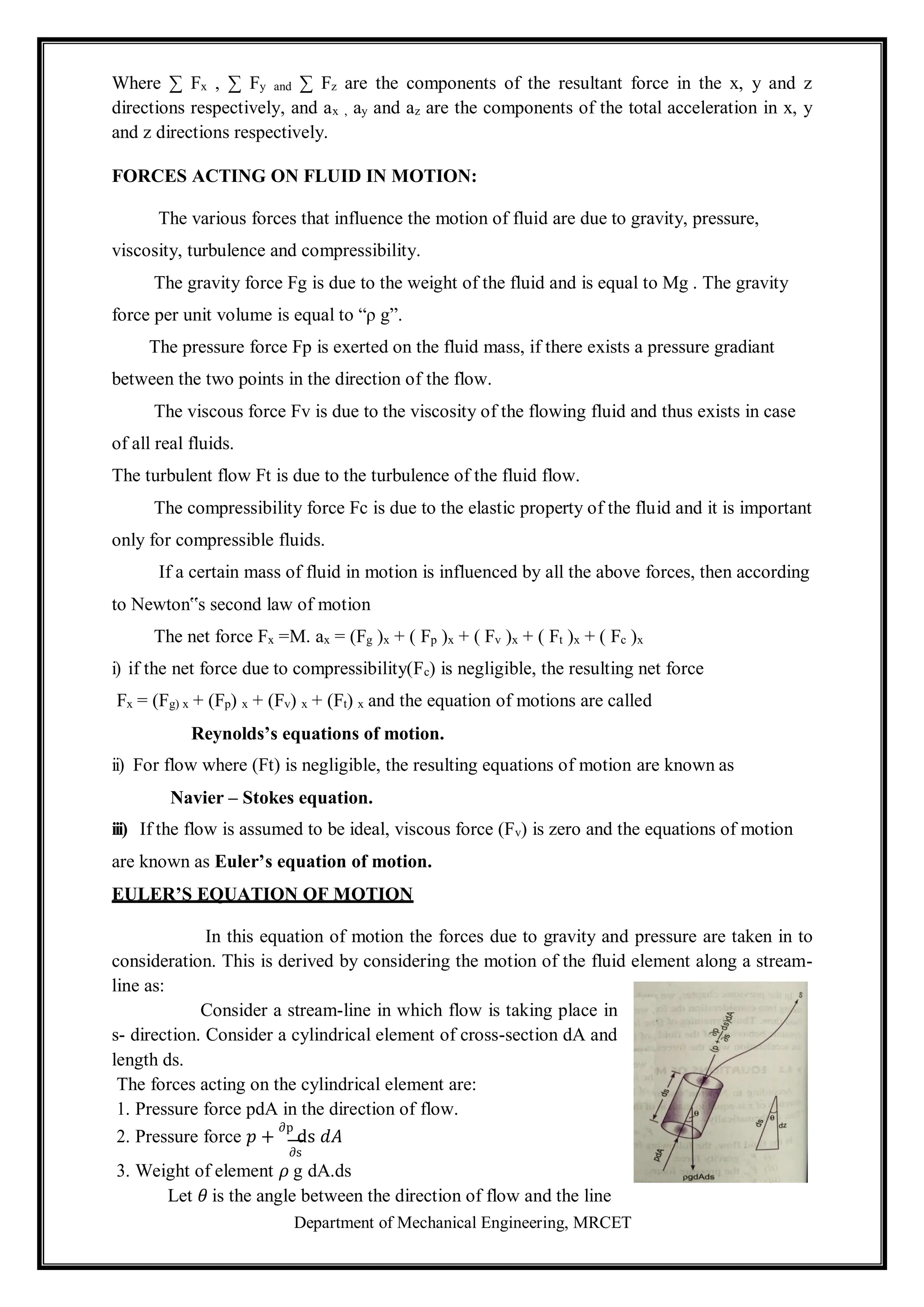 Department of Mechanical Engineering, MRCET
Where ∑ Fx , ∑ Fy and ∑ Fz are the components of the resultant force in the x, y and z
directions respectively, and ax , ay and az are the components of the total acceleration in x, y
and z directions respectively.
FORCES ACTING ON FLUID IN MOTION:
The various forces that influence the motion of fluid are due to gravity, pressure,
viscosity, turbulence and compressibility.
The gravity force Fg is due to the weight of the fluid and is equal to Mg . The gravity
force per unit volume is equal to “ρ g”.
The pressure force Fp is exerted on the fluid mass, if there exists a pressure gradiant
between the two points in the direction of the flow.
The viscous force Fv is due to the viscosity of the flowing fluid and thus exists in case
of all real fluids.
The turbulent flow Ft is due to the turbulence of the fluid flow.
The compressibility force Fc is due to the elastic property of the fluid and it is important
only for compressible fluids.
If a certain mass of fluid in motion is influenced by all the above forces, then according
to Newton‟s second law of motion
The net force Fx =M. ax = (Fg )x + ( Fp )x + ( Fv )x + ( Ft )x + ( Fc )x
i) if the net force due to compressibility(Fc) is negligible, the resulting net force
Fx = (Fg) x + (Fp) x + (Fv) x + (Ft) x and the equation of motions are called
Reynolds’s equations of motion.
ii) For flow where (Ft) is negligible, the resulting equations of motion are known as
Navier – Stokes equation.
iii) If the flow is assumed to be ideal, viscous force (Fv) is zero and the equations of motion
are known as Euler’s equation of motion.
EULER’S EQUATION OF MOTION
In this equation of motion the forces due to gravity and pressure are taken in to
consideration. This is derived by considering the motion of the fluid element along a stream-
line as:
Consider a stream-line in which flow is taking place in
s- direction. Consider a cylindrical element of cross-section dA and
length ds.
The forces acting on the cylindrical element are:
1. Pressure force pdA in the direction of flow.
2. Pressure force 𝑝 +
∂p
ds 𝑑𝐴
∂s
3. Weight of element 𝜌 g dA.ds
Let 𝜃 is the angle between the direction of flow and the line
 