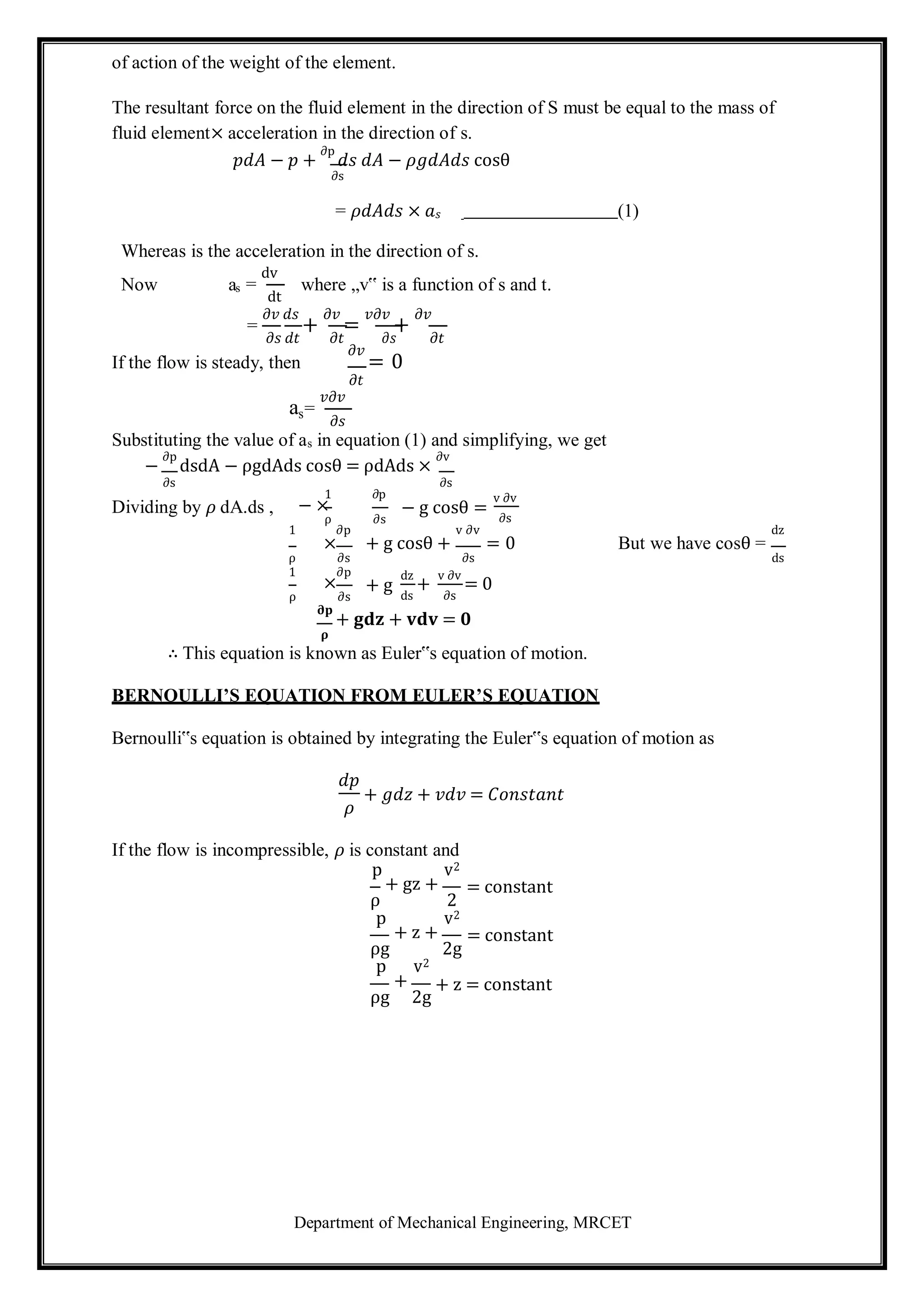 Department of Mechanical Engineering, MRCET
s
of action of the weight of the element.
The resultant force on the fluid element in the direction of S must be equal to the mass of
fluid element× acceleration in the direction of s.
𝑝𝑑𝐴 − 𝑝 +
∂p
𝑑𝑠 𝑑𝐴 − 𝜌𝑔𝑑𝐴𝑑𝑠 cosθ
∂s
= 𝜌𝑑𝐴𝑑𝑠 × 𝑎𝑠 (1)
Whereas is the acceleration in the direction of s.
Now as =
dv
dt
where „v‟ is a function of s and t.
=
𝜕𝑣 𝑑𝑠
+
𝜕𝑣
=
𝑣𝜕𝑣
+
𝜕𝑣
𝜕𝑠 𝑑𝑡 𝜕𝑡 𝜕𝑠 𝜕𝑡
If the flow is steady, then
𝜕𝑣
= 0
𝜕𝑡
a =
𝑣𝜕𝑣
𝜕𝑠
Substituting the value of as in equation (1) and simplifying, we get
−
∂p
dsdA − ρgdAds cosθ = ρdAds ×
∂v
∂s
Dividing by 𝜌 dA.ds ,
1 ∂p
− ×
ρ ∂s
1 ∂p
∂s
− g cosθ =
v ∂v
v ∂v
∂s
dz
×
ρ ∂s
+ g cosθ +
∂s
= 0 But we have cosθ =
ds
1 ∂p
×
ρ ∂s
+ g
dz
+
ds
v ∂v
= 0
∂s
𝛛𝐩
+ 𝐠𝐝𝐳 + 𝐯𝐝𝐯 = 𝟎
𝛒
∴ This equation is known as Euler‟s equation of motion.
BERNOULLI’S EQUATION FROM EULER’S EQUATION
Bernoulli‟s equation is obtained by integrating the Euler‟s equation of motion as
𝑑𝑝
𝜌
+ 𝑔𝑑𝑧 + 𝑣𝑑𝑣 = 𝐶𝑜𝑛𝑠𝑡𝑎𝑛𝑡
If the flow is incompressible, 𝜌 is constant and
p v2
+ gz +
ρ 2
= constant
p v2
+ z +
ρg 2g
p v2
= constant
+
ρg 2g
+ z = constant
 