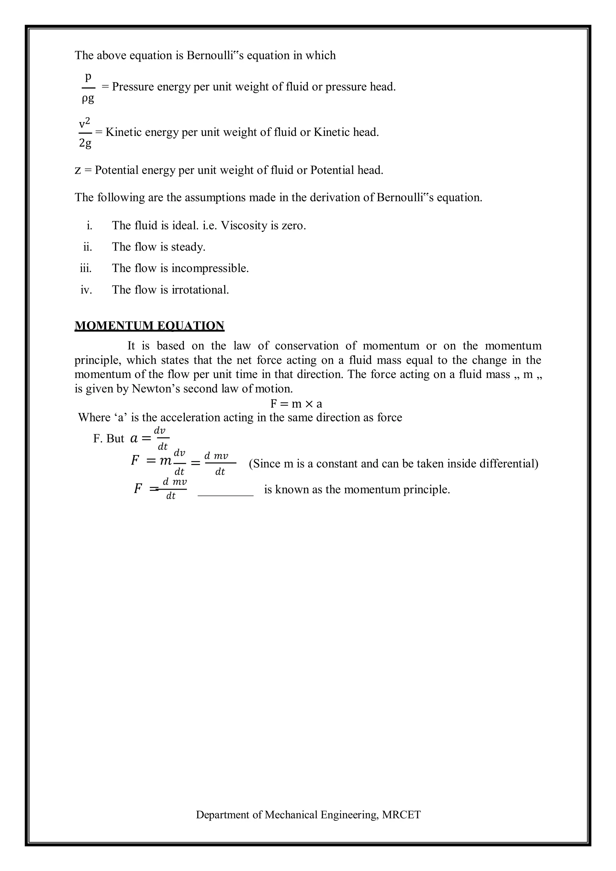 Department of Mechanical Engineering, MRCET
The above equation is Bernoulli‟s equation in which
p
= Pressure energy per unit weight of fluid or pressure head.
ρg
v2
= Kinetic energy per unit weight of fluid or Kinetic head.
2g
z = Potential energy per unit weight of fluid or Potential head.
The following are the assumptions made in the derivation of Bernoulli‟s equation.
i. The fluid is ideal. i.e. Viscosity is zero.
ii. The flow is steady.
iii. The flow is incompressible.
iv. The flow is irrotational.
MOMENTUM EQUATION
It is based on the law of conservation of momentum or on the momentum
principle, which states that the net force acting on a fluid mass equal to the change in the
momentum of the flow per unit time in that direction. The force acting on a fluid mass „ m „
is given by Newton’s second law of motion.
F = m × a
Where ‘a’ is the acceleration acting in the same direction as force
F. But 𝑎 =
𝑑𝑣
𝑑𝑡
𝐹 = 𝑚
𝑑𝑣
𝑑𝑡
𝐹 =
𝑑 𝑚𝑣
𝑑𝑡
=
𝑑 𝑚𝑣
𝑑𝑡
(Since m is a constant and can be taken inside differential)
is known as the momentum principle.
 