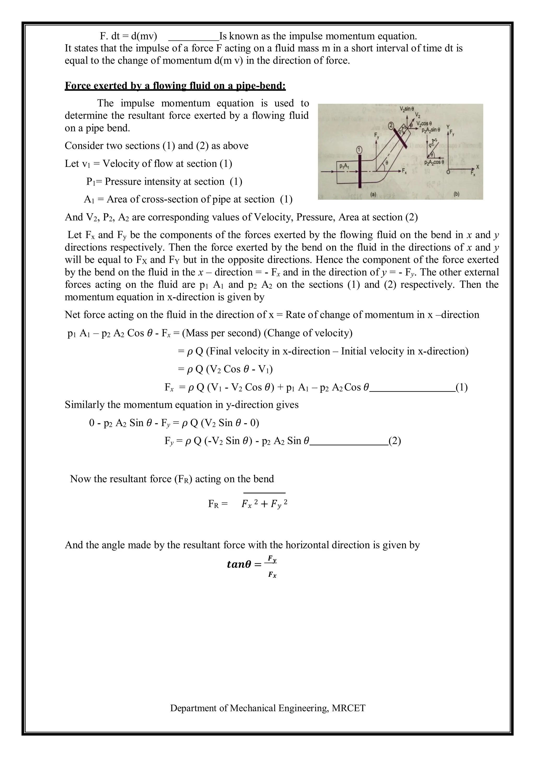 Department of Mechanical Engineering, MRCET
F. dt = d(mv) Is known as the impulse momentum equation.
It states that the impulse of a force F acting on a fluid mass m in a short interval of time dt is
equal to the change of momentum d(m v) in the direction of force.
Force exerted by a flowing fluid on a pipe-bend:
The impulse momentum equation is used to
determine the resultant force exerted by a flowing fluid
on a pipe bend.
Consider two sections (1) and (2) as above
Let v1 = Velocity of flow at section (1)
P1= Pressure intensity at section (1)
A1 = Area of cross-section of pipe at section (1)
And V2, P2, A2 are corresponding values of Velocity, Pressure, Area at section (2)
Let Fx and Fy be the components of the forces exerted by the flowing fluid on the bend in x and y
directions respectively. Then the force exerted by the bend on the fluid in the directions of x and y
will be equal to FX and FY but in the opposite directions. Hence the component of the force exerted
by the bend on the fluid in the x – direction = - Fx and in the direction of y = - Fy. The other external
forces acting on the fluid are p1 A1 and p2 A2 on the sections (1) and (2) respectively. Then the
momentum equation in x-direction is given by
Net force acting on the fluid in the direction of x = Rate of change of momentum in x –direction
p1 A1 – p2 A2 Cos 𝜃 - Fx = (Mass per second) (Change of velocity)
= 𝜌 Q (Final velocity in x-direction – Initial velocity in x-direction)
= 𝜌 Q (V2 Cos 𝜃 - V1)
Fx = 𝜌 Q (V1 - V2 Cos 𝜃) + p1 A1 – p2 A2 Cos 𝜃 (1)
Similarly the momentum equation in y-direction gives
0 - p2 A2 Sin 𝜃 - Fy = 𝜌 Q (V2 Sin 𝜃 - 0)
Fy = 𝜌 Q (-V2 Sin 𝜃) - p2 A2 Sin 𝜃 (2)
Now the resultant force (FR) acting on the bend
FR = 𝐹𝑥
2 + 𝐹𝑦
2
And the angle made by the resultant force with the horizontal direction is given by
𝒕𝒂𝒏𝜽 =
𝑭𝒚
𝑭𝒙
 