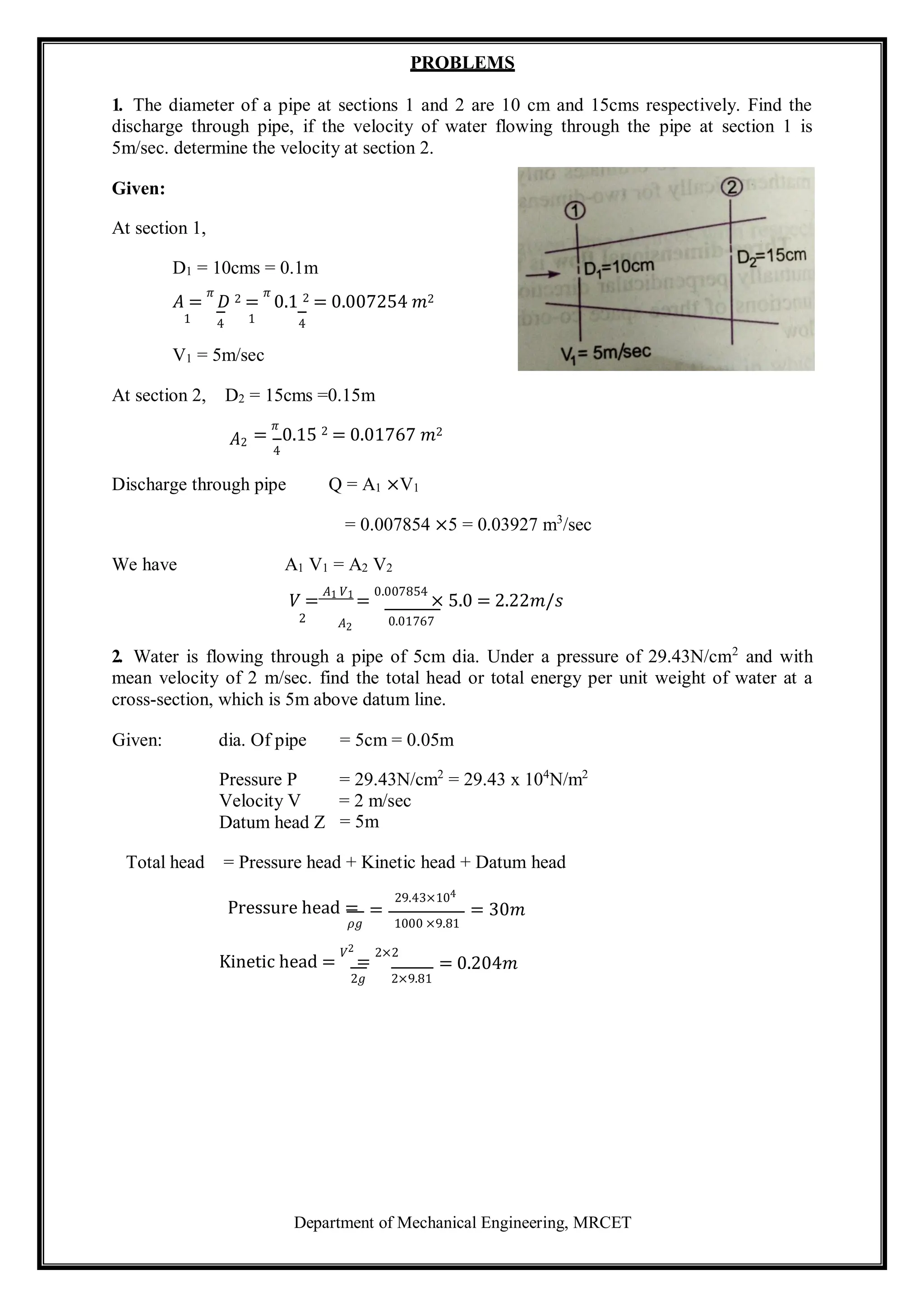 Department of Mechanical Engineering, MRCET
PROBLEMS
1. The diameter of a pipe at sections 1 and 2 are 10 cm and 15cms respectively. Find the
discharge through pipe, if the velocity of water flowing through the pipe at section 1 is
5m/sec. determine the velocity at section 2.
Given:
At section 1,
D1 = 10cms = 0.1m
𝐴 =
𝜋
𝐷 2 =
𝜋
0.1 2 = 0.007254 𝑚2
1 4 1 4
V1 = 5m/sec
At section 2, D2 = 15cms =0.15m
𝐴2 =
𝜋
0.15 2 = 0.01767 𝑚2
4
Discharge through pipe Q = A1 ×V1
= 0.007854 ×5 = 0.03927 m3
/sec
We have A1 V1 = A2 V2
𝑉 =
𝐴1 𝑉1
=
0.007854
× 5.0 = 2.22𝑚/𝑠
2 𝐴2 0.01767
2. Water is flowing through a pipe of 5cm dia. Under a pressure of 29.43N/cm2
and with
mean velocity of 2 m/sec. find the total head or total energy per unit weight of water at a
cross-section, which is 5m above datum line.
Given: dia. Of pipe = 5cm = 0.05m
Pressure P
Velocity V
Datum head Z
= 29.43N/cm2
= 29.43 x 104
N/m2
= 2 m/sec
= 5m
Total head = Pressure head + Kinetic head + Datum head
Pressure head =
𝜌𝑔
29.43×104
= = 30𝑚
1000 ×9.81
Kinetic head =
𝑉2
=
2×2
= 0.204𝑚
2𝑔 2×9.81
 