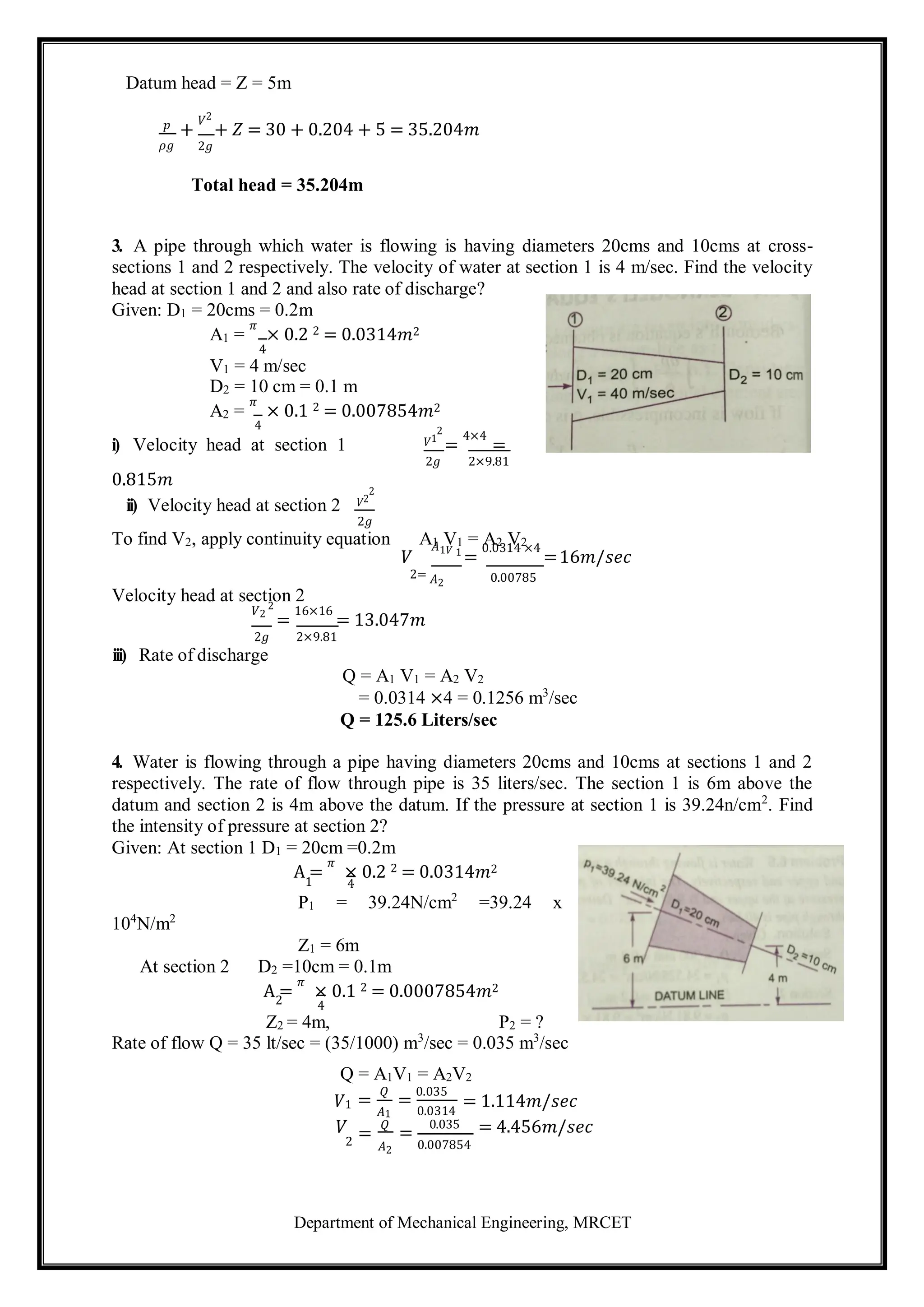 Department of Mechanical Engineering, MRCET
1
2
Datum head = Z = 5m
𝑝
𝜌𝑔
+
𝑉2
+ 𝑍 = 30 + 0.204 + 5 = 35.204𝑚
2𝑔
Total head = 35.204m
3. A pipe through which water is flowing is having diameters 20cms and 10cms at cross-
sections 1 and 2 respectively. The velocity of water at section 1 is 4 m/sec. Find the velocity
head at section 1 and 2 and also rate of discharge?
Given: D1 = 20cms = 0.2m
A1 =
𝜋
× 0.2 2 = 0.0314𝑚2
4
V1 = 4 m/sec
D2 = 10 cm = 0.1 m
A2 =
𝜋
× 0.1 2 = 0.007854𝑚2
4
i) Velocity head at section 1 𝑉1
2
=
4×4
=
0.815𝑚
ii) Velocity head at section 2 𝑉2
2
2𝑔
2𝑔 2×9.81
To find V2, apply continuity equation A1 V1 = A2 V2
𝑉
𝐴1𝑉 1
=
0.0314 ×4
=16𝑚/𝑠𝑒𝑐
Velocity head at section 2
2= 𝐴2 0.00785
𝑉2
2
=
16×16
= 13.047𝑚
2𝑔
iii) Rate of discharge
2×9.81
Q = A1 V1 = A2 V2
= 0.0314 ×4 = 0.1256 m3
/sec
Q = 125.6 Liters/sec
4. Water is flowing through a pipe having diameters 20cms and 10cms at sections 1 and 2
respectively. The rate of flow through pipe is 35 liters/sec. The section 1 is 6m above the
datum and section 2 is 4m above the datum. If the pressure at section 1 is 39.24n/cm2
. Find
the intensity of pressure at section 2?
Given: At section 1 D1 = 20cm =0.2m
A =
𝜋
× 0.2 2 = 0.0314𝑚2
4
104
N/m2
P1 = 39.24N/cm2
=39.24 x
Z1 = 6m
At section 2 D2 =10cm = 0.1m
A =
𝜋
× 0.1 2 = 0.0007854𝑚2
4
Z2 = 4m, P2 = ?
Rate of flow Q = 35 lt/sec = (35/1000) m3
/sec = 0.035 m3
/sec
Q = A1V1 = A2V2
𝑉1
𝑉
=
𝑄
𝐴1
=
𝑄
=
0.035
0.0314
=
0.035
= 1.114𝑚/𝑠𝑒𝑐
= 4.456𝑚/𝑠𝑒𝑐
2 𝐴2 0.007854
 