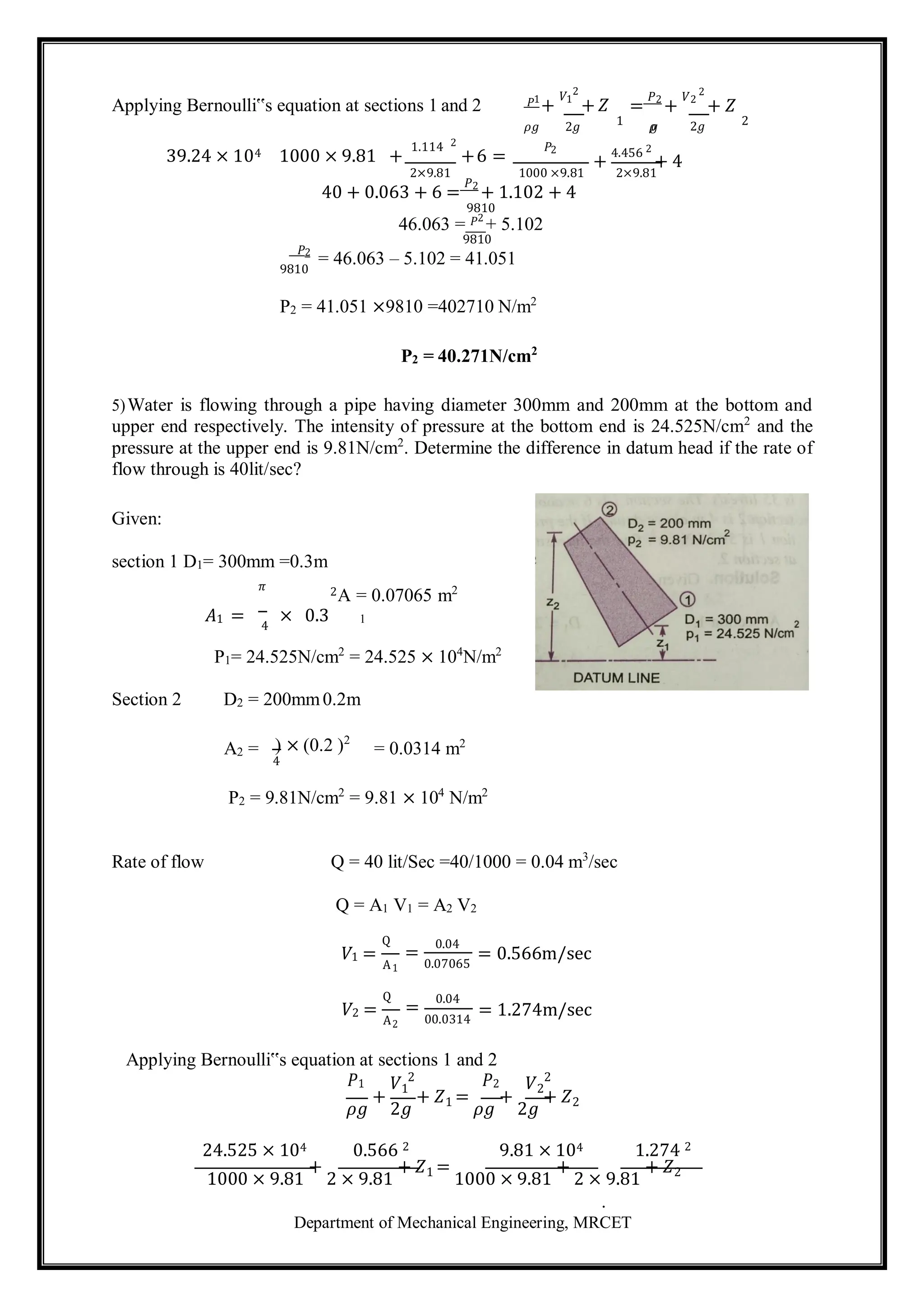 Department of Mechanical Engineering, MRCET
Applying Bernoulli‟s equation at sections 1 and 2 𝑃1
+
𝑉1
2
+ 𝑍 =
𝑃2
+
𝑉2
2
+ 𝑍
𝜌𝑔 2𝑔 1 𝜌
𝑔 2𝑔 2
39.24 × 104 1000 × 9.81 +
1.114 2
+6 =
𝑃2
+
4.456 2
+ 4
2×9.81 1000 ×9.81 2×9.81
𝑃2
9810
40 + 0.063 + 6 =
𝑃2
+ 1.102 + 4
9810
46.063 = 𝑃2
+ 5.102
9810
= 46.063 – 5.102 = 41.051
P2 = 41.051 ×9810 =402710 N/m2
P2 = 40.271N/cm2
5)Water is flowing through a pipe having diameter 300mm and 200mm at the bottom and
upper end respectively. The intensity of pressure at the bottom end is 24.525N/cm2
and the
pressure at the upper end is 9.81N/cm2
. Determine the difference in datum head if the rate of
flow through is 40lit/sec?
Given:
section 1 D1= 300mm =0.3m
𝜋 2A = 0.07065 m2
𝐴1 = 4
× 0.3 1
P1= 24.525N/cm2
= 24.525 × 104
N/m2
Section 2 D2 = 200mm0.2m
A2 = ) × (0.2 )2
4
= 0.0314 m2
P2 = 9.81N/cm2
= 9.81 × 104
N/m2
Rate of flow Q = 40 lit/Sec =40/1000 = 0.04 m3
/sec
Q = A1 V1 = A2 V2
Q
𝑉1 =
1
Q
𝑉2 =
2
=
0.04
0.07065
=
0.04
00.0314
= 0.566m/sec
= 1.274m/sec
Applying Bernoulli‟s equation at sections 1 and 2
𝑃1 𝑉1
2 𝑃2 𝑉2
2
𝜌𝑔
+
2𝑔
+ 𝑍1 =
𝜌𝑔
+
2𝑔
+ 𝑍2
24.525 × 104 0.566 2 9.81 × 104 1.274 2
1000 × 9.81
+
2 × 9.81
+ 𝑍1 =
1000 × 9.81
+
2 × 9.81
+ 𝑍2
.
A
A
 