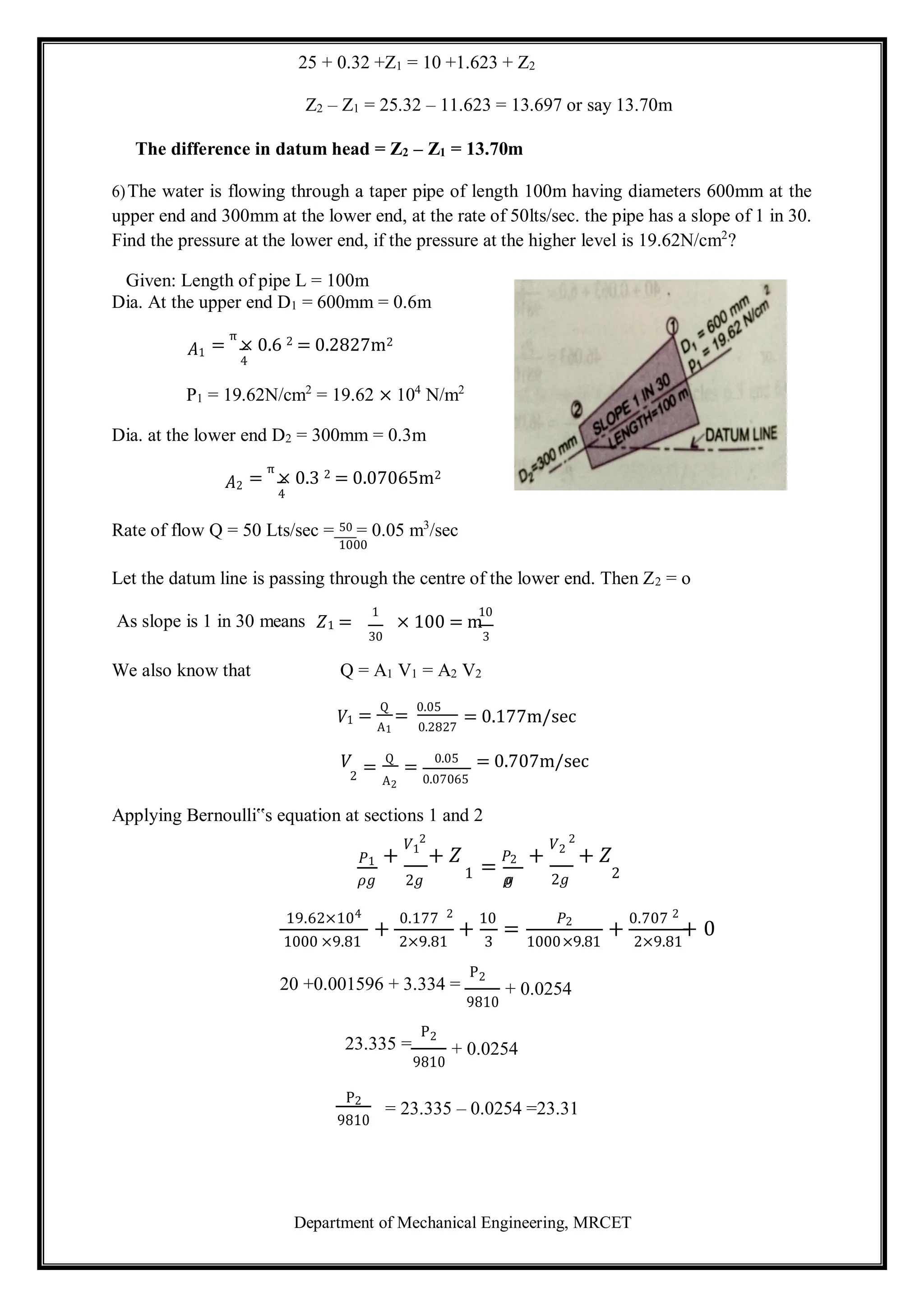 Department of Mechanical Engineering, MRCET
25 + 0.32 +Z1 = 10 +1.623 + Z2
Z2 – Z1 = 25.32 – 11.623 = 13.697 or say 13.70m
The difference in datum head = Z2 – Z1 = 13.70m
6)The water is flowing through a taper pipe of length 100m having diameters 600mm at the
upper end and 300mm at the lower end, at the rate of 50lts/sec. the pipe has a slope of 1 in 30.
Find the pressure at the lower end, if the pressure at the higher level is 19.62N/cm2
?
Given: Length of pipe L = 100m
Dia. At the upper end D1 = 600mm = 0.6m
𝐴1 =
π
× 0.6 2 = 0.2827m2
4
P1 = 19.62N/cm2
= 19.62 × 104
N/m2
Dia. at the lower end D2 = 300mm = 0.3m
𝐴2 =
π
× 0.3 2 = 0.07065m2
4
Rate of flow Q = 50 Lts/sec = 50 = 0.05 m3
/sec
1000
Let the datum line is passing through the centre of the lower end. Then Z2 = o
As slope is 1 in 30 means
1
𝑍1 =
10
× 100 = m
30 3
We also know that Q = A1 V1 = A2 V2
𝑉1
𝑉
=
Q
=
0.05
A1 0.2827
=
Q
=
0.05
= 0.177m/sec
= 0.707m/sec
2 A2 0.07065
Applying Bernoulli‟s equation at sections 1 and 2
𝑃1 +
𝑉1
2
+ 𝑍
=
𝑃2 +
𝑉2
2
+ 𝑍
𝜌𝑔 2𝑔 1 𝜌
𝑔 2𝑔 2
19.62×104
+
0.177 2
+
10
=
𝑃2
+
0.707 2
+ 0
1000 ×9.81 2×9.81 3 1000×9.81 2×9.81
20 +0.001596 + 3.334 =
P2
9810
+ 0.0254
23.335 =
P2
9810
+ 0.0254
P2
9810
= 23.335 – 0.0254 =23.31
 