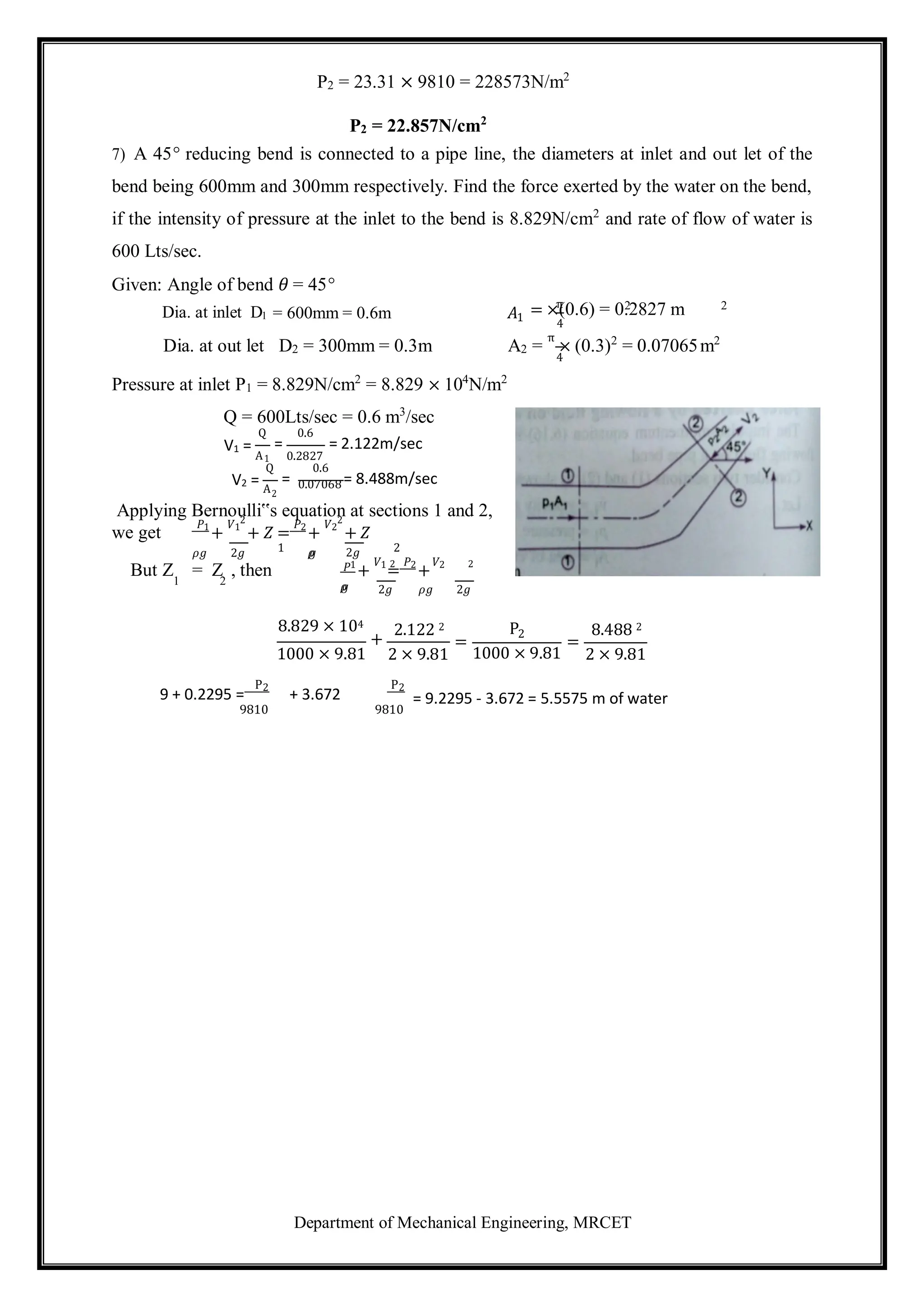 Department of Mechanical Engineering, MRCET
π 2 2
4
P2 = 23.31 × 9810 = 228573N/m2
P2 = 22.857N/cm2
7) A 45° reducing bend is connected to a pipe line, the diameters at inlet and out let of the
bend being 600mm and 300mm respectively. Find the force exerted by the water on the bend,
if the intensity of pressure at the inlet to the bend is 8.829N/cm2
and rate of flow of water is
600 Lts/sec.
Given: Angle of bend 𝜃 = 45°
Dia. at inlet D1 = 600mm = 0.6m 𝐴1
= ×(0.6) = 0.2827 m
4
Dia. at out let D2 = 300mm = 0.3m A2 =
π
× (0.3)2
= 0.07065m2
Pressure at inlet P1 = 8.829N/cm2
= 8.829 × 104
N/m2
Q = 600Lts/sec = 0.6 m3
/sec
Q
V1 =
1
Q
V2 = A
0.6
= = 2.122m/sec
0.2827
0.6
= = 8.488m/sec
0.07068
2
Applying Bernoulli‟s equation at sections 1 and 2,
we get
𝑃1
+
𝑉1
2
+ 𝑍 =
𝑃2
+
𝑉2
2
+ 𝑍
𝜌𝑔 2𝑔 1 𝜌
𝑔 2𝑔 2
2 2
But Z = Z , then 𝑃1
+
𝑉1
=
𝑃2
+
𝑉2
1 2 𝜌
𝑔 2𝑔 𝜌𝑔 2𝑔
8.829 × 104
+
1000 × 9.81
2.122 2
2 × 9.81
=
P2
=
1000 × 9.81
8.488 2
2 × 9.81
9 + 0.2295 =
P2
9810
+ 3.672
P2
9810
= 9.2295 - 3.672 = 5.5575 m of water
A
 