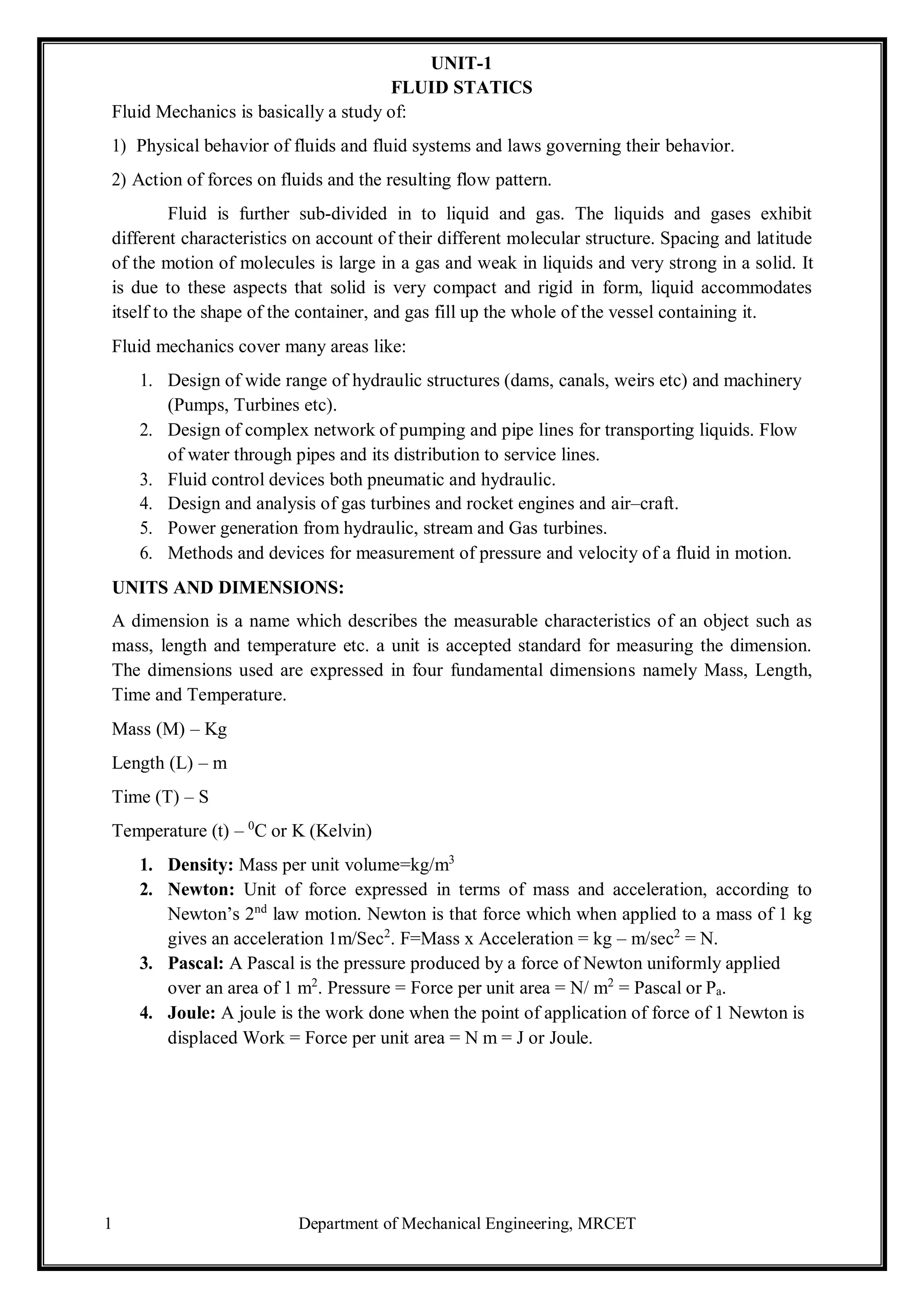 1 Department of Mechanical Engineering, MRCET
UNIT-1
FLUID STATICS
Fluid Mechanics is basically a study of:
1) Physical behavior of fluids and fluid systems and laws governing their behavior.
2) Action of forces on fluids and the resulting flow pattern.
Fluid is further sub-divided in to liquid and gas. The liquids and gases exhibit
different characteristics on account of their different molecular structure. Spacing and latitude
of the motion of molecules is large in a gas and weak in liquids and very strong in a solid. It
is due to these aspects that solid is very compact and rigid in form, liquid accommodates
itself to the shape of the container, and gas fill up the whole of the vessel containing it.
Fluid mechanics cover many areas like:
1. Design of wide range of hydraulic structures (dams, canals, weirs etc) and machinery
(Pumps, Turbines etc).
2. Design of complex network of pumping and pipe lines for transporting liquids. Flow
of water through pipes and its distribution to service lines.
3. Fluid control devices both pneumatic and hydraulic.
4. Design and analysis of gas turbines and rocket engines and air–craft.
5. Power generation from hydraulic, stream and Gas turbines.
6. Methods and devices for measurement of pressure and velocity of a fluid in motion.
UNITS AND DIMENSIONS:
A dimension is a name which describes the measurable characteristics of an object such as
mass, length and temperature etc. a unit is accepted standard for measuring the dimension.
The dimensions used are expressed in four fundamental dimensions namely Mass, Length,
Time and Temperature.
Mass (M) – Kg
Length (L) – m
Time (T) – S
Temperature (t) – 0
C or K (Kelvin)
1. Density: Mass per unit volume=kg/m3
2. Newton: Unit of force expressed in terms of mass and acceleration, according to
Newton’s 2nd
law motion. Newton is that force which when applied to a mass of 1 kg
gives an acceleration 1m/Sec2
. F=Mass x Acceleration = kg – m/sec2
= N.
3. Pascal: A Pascal is the pressure produced by a force of Newton uniformly applied
over an area of 1 m2
. Pressure = Force per unit area = N/ m2
= Pascal or Pa.
4. Joule: A joule is the work done when the point of application of force of 1 Newton is
displaced Work = Force per unit area = N m = J or Joule.
 