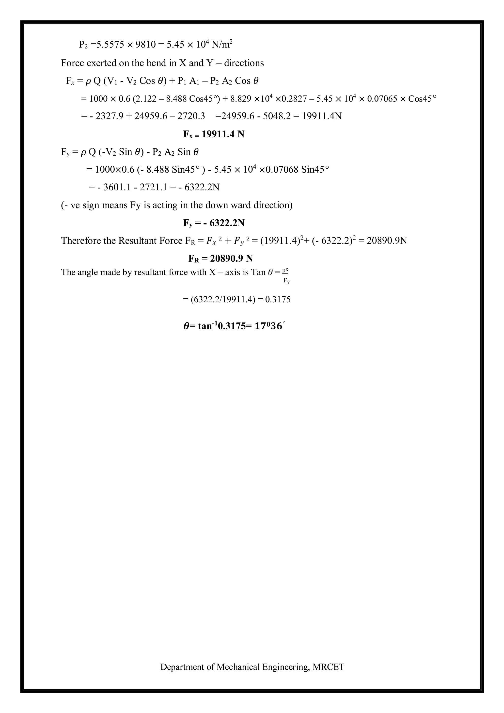 Department of Mechanical Engineering, MRCET
P2 =5.5575 × 9810 = 5.45 × 104
N/m2
Force exerted on the bend in X and Y – directions
Fx = 𝜌 Q (V1 - V2 Cos 𝜃) + P1 A1 – P2 A2 Cos 𝜃
= 1000 × 0.6 (2.122 – 8.488 Cos45°) + 8.829 ×104
×0.2827 – 5.45 × 104
× 0.07065 × Cos45°
= - 2327.9 + 24959.6 – 2720.3 =24959.6 - 5048.2 = 19911.4N
Fx = 19911.4 N
Fy = 𝜌 Q (-V2 Sin 𝜃) - P2 A2 Sin 𝜃
= 1000×0.6 (- 8.488 Sin45° ) - 5.45 × 104
×0.07068 Sin45°
= - 3601.1 - 2721.1 = - 6322.2N
(- ve sign means Fy is acting in the down ward direction)
Fy = - 6322.2N
Therefore the Resultant Force FR = 𝐹𝑥
2 + 𝐹𝑦
2 = (19911.4)2
+ (- 6322.2)2
= 20890.9N
FR = 20890.9 N
The angle made by resultant force with X – axis is Tan 𝜃 = Fx
Fy
= (6322.2/19911.4) = 0.3175
𝜽= tan-1
0.3175= 𝟏𝟕𝟎𝟑𝟔′
 