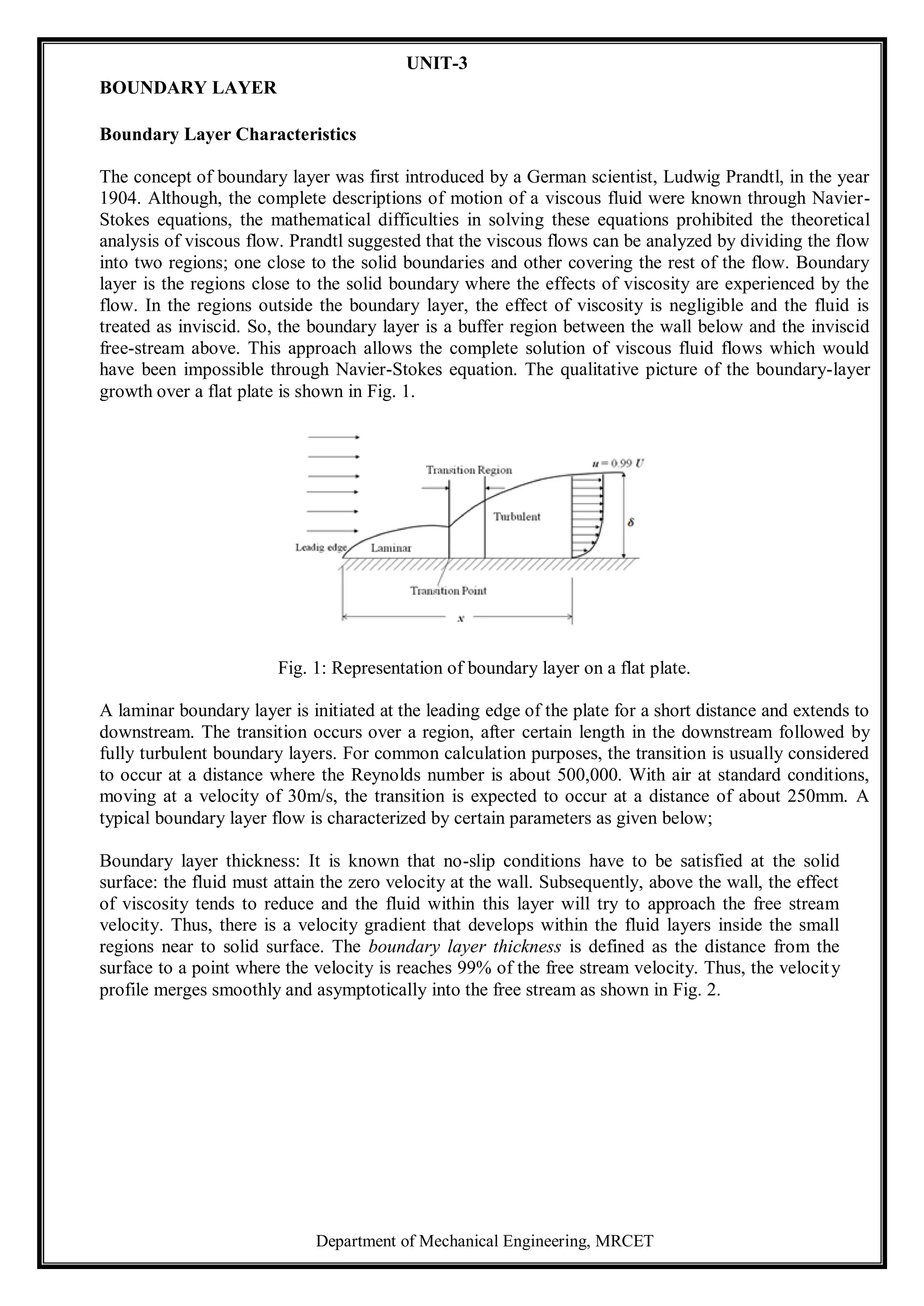 Department of Mechanical Engineering, MRCET
UNIT-3
BOUNDARY LAYER
Boundary Layer Characteristics
The concept of boundary layer was first introduced by a German scientist, Ludwig Prandtl, in the year
1904. Although, the complete descriptions of motion of a viscous fluid were known through Navier-
Stokes equations, the mathematical difficulties in solving these equations prohibited the theoretical
analysis of viscous flow. Prandtl suggested that the viscous flows can be analyzed by dividing the flow
into two regions; one close to the solid boundaries and other covering the rest of the flow. Boundary
layer is the regions close to the solid boundary where the effects of viscosity are experienced by the
flow. In the regions outside the boundary layer, the effect of viscosity is negligible and the fluid is
treated as inviscid. So, the boundary layer is a buffer region between the wall below and the inviscid
free-stream above. This approach allows the complete solution of viscous fluid flows which would
have been impossible through Navier-Stokes equation. The qualitative picture of the boundary-layer
growth over a flat plate is shown in Fig. 1.
Fig. 1: Representation of boundary layer on a flat plate.
A laminar boundary layer is initiated at the leading edge of the plate for a short distance and extends to
downstream. The transition occurs over a region, after certain length in the downstream followed by
fully turbulent boundary layers. For common calculation purposes, the transition is usually considered
to occur at a distance where the Reynolds number is about 500,000. With air at standard conditions,
moving at a velocity of 30m/s, the transition is expected to occur at a distance of about 250mm. A
typical boundary layer flow is characterized by certain parameters as given below;
Boundary layer thickness: It is known that no-slip conditions have to be satisfied at the solid
surface: the fluid must attain the zero velocity at the wall. Subsequently, above the wall, the effect
of viscosity tends to reduce and the fluid within this layer will try to approach the free stream
velocity. Thus, there is a velocity gradient that develops within the fluid layers inside the small
regions near to solid surface. The boundary layer thickness is defined as the distance from the
surface to a point where the velocity is reaches 99% of the free stream velocity. Thus, the velocity
profile merges smoothly and asymptotically into the free stream as shown in Fig. 2.
 
