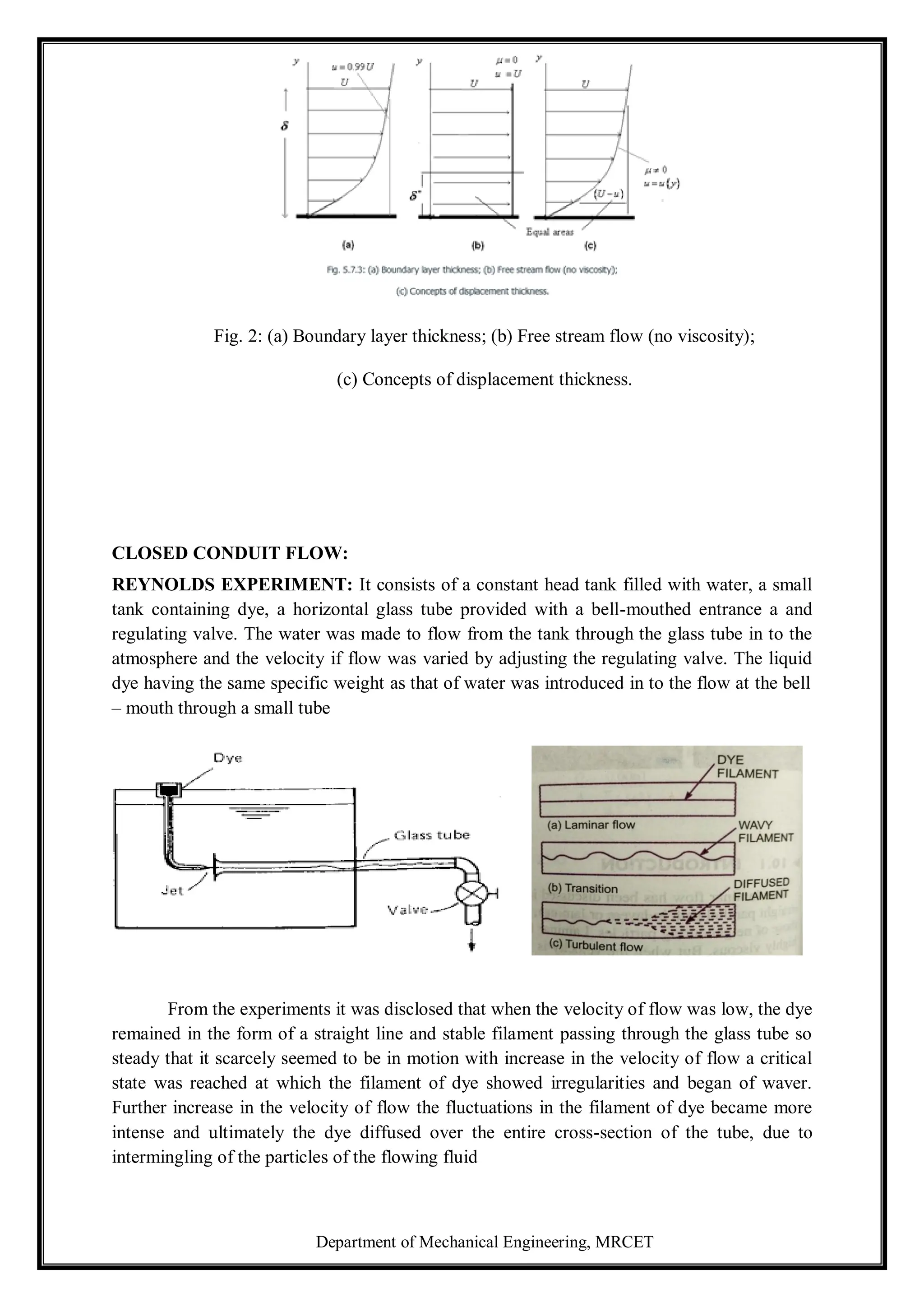 Department of Mechanical Engineering, MRCET
Fig. 2: (a) Boundary layer thickness; (b) Free stream flow (no viscosity);
(c) Concepts of displacement thickness.
CLOSED CONDUIT FLOW:
REYNOLDS EXPERIMENT: It consists of a constant head tank filled with water, a small
tank containing dye, a horizontal glass tube provided with a bell-mouthed entrance a and
regulating valve. The water was made to flow from the tank through the glass tube in to the
atmosphere and the velocity if flow was varied by adjusting the regulating valve. The liquid
dye having the same specific weight as that of water was introduced in to the flow at the bell
– mouth through a small tube
From the experiments it was disclosed that when the velocity of flow was low, the dye
remained in the form of a straight line and stable filament passing through the glass tube so
steady that it scarcely seemed to be in motion with increase in the velocity of flow a critical
state was reached at which the filament of dye showed irregularities and began of waver.
Further increase in the velocity of flow the fluctuations in the filament of dye became more
intense and ultimately the dye diffused over the entire cross-section of the tube, due to
intermingling of the particles of the flowing fluid
 