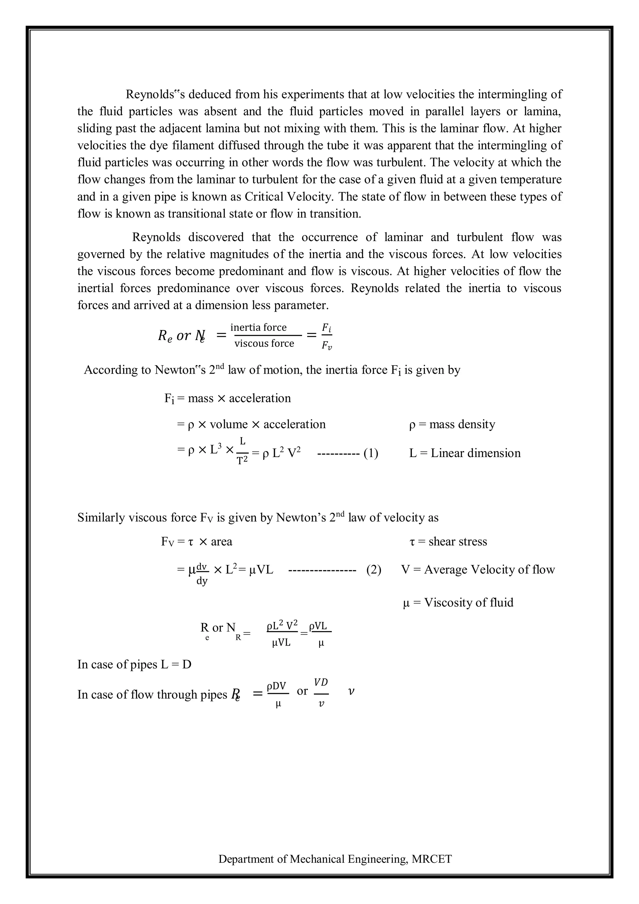 Department of Mechanical Engineering, MRCET
Reynolds‟s deduced from his experiments that at low velocities the intermingling of
the fluid particles was absent and the fluid particles moved in parallel layers or lamina,
sliding past the adjacent lamina but not mixing with them. This is the laminar flow. At higher
velocities the dye filament diffused through the tube it was apparent that the intermingling of
fluid particles was occurring in other words the flow was turbulent. The velocity at which the
flow changes from the laminar to turbulent for the case of a given fluid at a given temperature
and in a given pipe is known as Critical Velocity. The state of flow in between these types of
flow is known as transitional state or flow in transition.
Reynolds discovered that the occurrence of laminar and turbulent flow was
governed by the relative magnitudes of the inertia and the viscous forces. At low velocities
the viscous forces become predominant and flow is viscous. At higher velocities of flow the
inertial forces predominance over viscous forces. Reynolds related the inertia to viscous
forces and arrived at a dimension less parameter.
𝑅𝑒 𝑜𝑟 𝑁
𝑒 =
inertia force
viscous force
=
𝐹𝑖
𝐹𝑣
According to Newton‟s 2nd
law of motion, the inertia force Fi is given by
Fi = mass × acceleration
= ρ × volume × acceleration ρ = mass density
= ρ × L3
×
L
T2
= ρ L2
V2
---------- (1) L = Linear dimension
Similarly viscous force FV is given by Newton’s 2nd
law of velocity as
FV = τ × area τ = shear stress
= µdv × L2
= µVL ---------------- (2) V = Average Velocity of flow
dy
R or N =
ρL2 V2
=
ρVL
µ = Viscosity of fluid
e R
In case of pipes L = D
μVL μ
In case of flow through pipes 𝑅
𝑒 =
ρDV
μ
or
𝑉𝐷
𝜈
𝑣
 