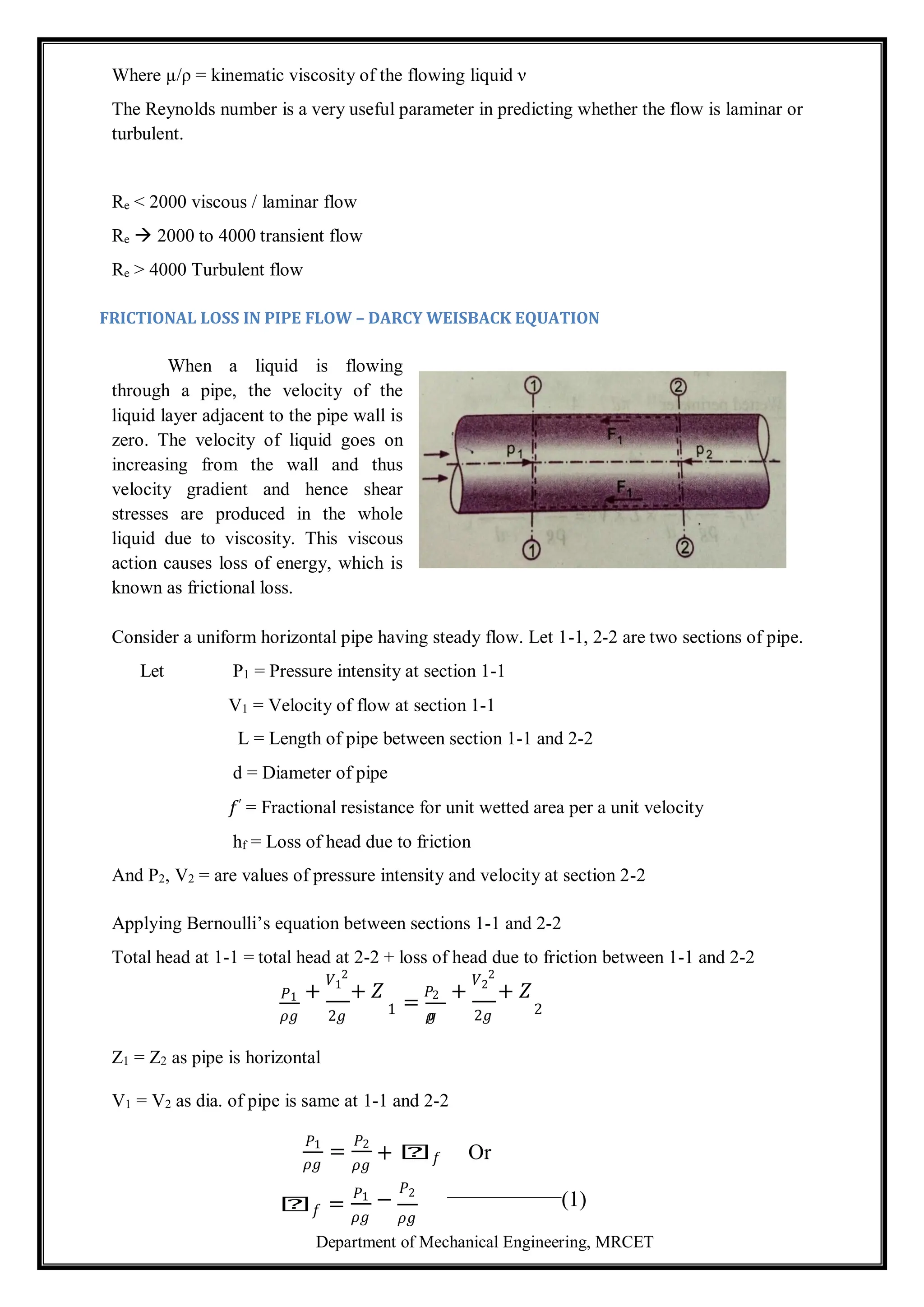 Department of Mechanical Engineering, MRCET
Where µ/ρ = kinematic viscosity of the flowing liquid ν
The Reynolds number is a very useful parameter in predicting whether the flow is laminar or
turbulent.
Re < 2000 viscous / laminar flow
Re  2000 to 4000 transient flow
Re > 4000 Turbulent flow
FRICTIONAL LOSS IN PIPE FLOW – DARCY WEISBACK EQUATION
When a liquid is flowing
through a pipe, the velocity of the
liquid layer adjacent to the pipe wall is
zero. The velocity of liquid goes on
increasing from the wall and thus
velocity gradient and hence shear
stresses are produced in the whole
liquid due to viscosity. This viscous
action causes loss of energy, which is
known as frictional loss.
Consider a uniform horizontal pipe having steady flow. Let 1-1, 2-2 are two sections of pipe.
Let P1 = Pressure intensity at section 1-1
V1 = Velocity of flow at section 1-1
L = Length of pipe between section 1-1 and 2-2
d = Diameter of pipe
𝑓′ = Fractional resistance for unit wetted area per a unit velocity
hf = Loss of head due to friction
And P2, V2 = are values of pressure intensity and velocity at section 2-2
Applying Bernoulli’s equation between sections 1-1 and 2-2
Total head at 1-1 = total head at 2-2 + loss of head due to friction between 1-1 and 2-2
𝑃1 +
𝑉1
2
+ 𝑍
=
𝑃2 +
𝑉2
2
+ 𝑍
𝜌𝑔 2𝑔 1 𝜌
𝑔 2𝑔 2
Z1 = Z2 as pipe is horizontal
V1 = V2 as dia. of pipe is same at 1-1 and 2-2
𝑃1
𝜌𝑔
=
𝑃2
𝜌𝑔
+ 𝑕𝑓 Or
𝑕𝑓 =
𝑃1
𝜌𝑔
−
𝑃2
(1)
𝜌𝑔
 