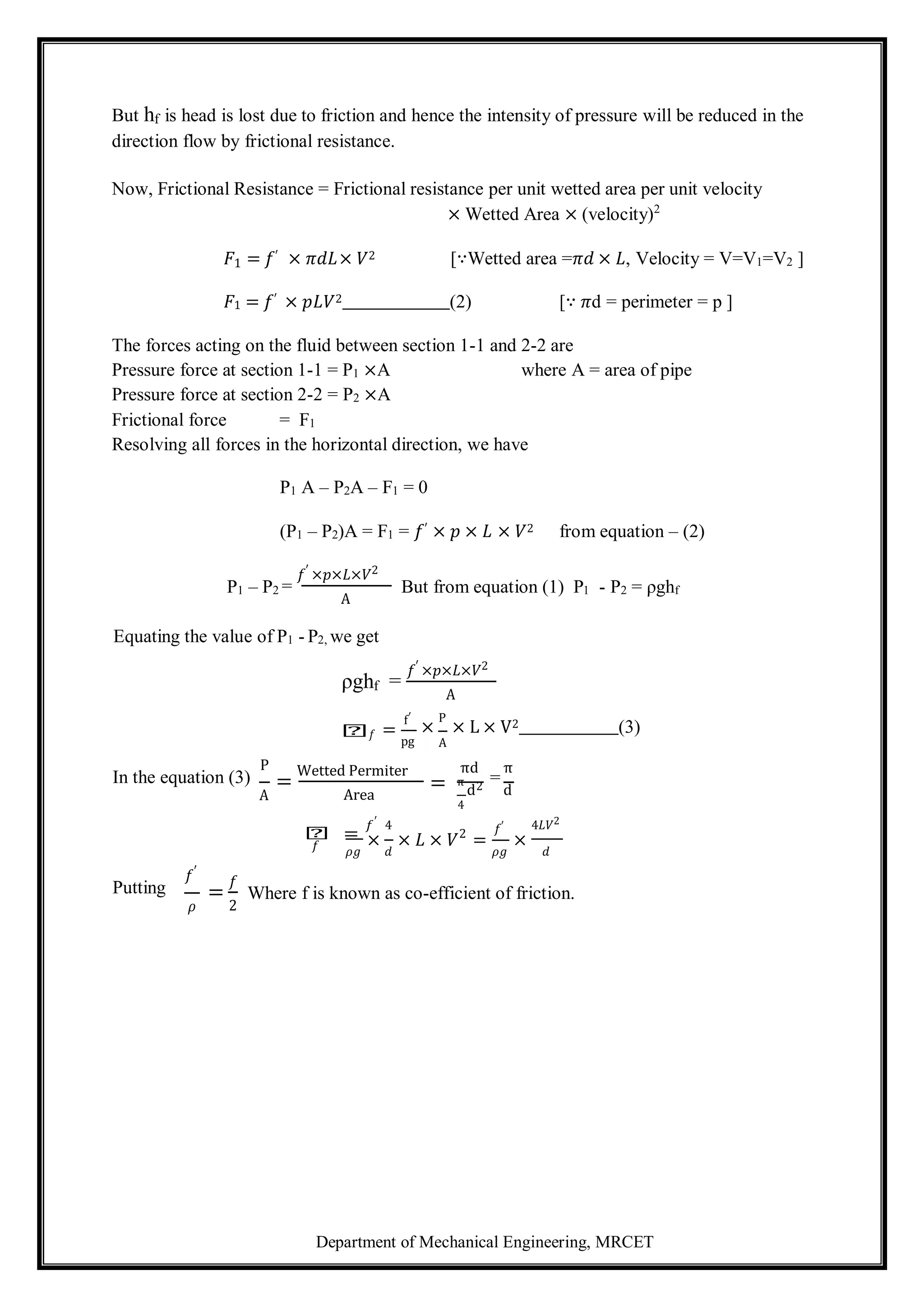 Department of Mechanical Engineering, MRCET
But hf is head is lost due to friction and hence the intensity of pressure will be reduced in the
direction flow by frictional resistance.
Now, Frictional Resistance = Frictional resistance per unit wetted area per unit velocity
× Wetted Area × (velocity)2
𝐹1 = 𝑓′ × 𝜋𝑑𝐿× 𝑉2 [∵Wetted area =𝜋𝑑 × 𝐿, Velocity = V=V1=V2 ]
𝐹1 = 𝑓′ × 𝑝𝐿𝑉2 (2) [∵ 𝜋d = perimeter = p ]
The forces acting on the fluid between section 1-1 and 2-2 are
Pressure force at section 1-1 = P1 ×A where A = area of pipe
Pressure force at section 2-2 = P2 ×A
Frictional force = F1
Resolving all forces in the horizontal direction, we have
P1 A – P2A – F1 = 0
(P1 – P2)A = F1 = 𝑓′ × 𝑝 × 𝐿 × 𝑉2 from equation – (2)
P1 – P2 =
𝑓′ ×𝑝×𝐿×𝑉2
A
But from equation (1) P1 - P2 = ρghf
Equating the value of P1 - P2, we get
ρghf =
𝑓′ ×𝑝×𝐿×𝑉2
A
𝑕𝑓 =
f′
pg
×
P
× L × V2 (3)
A
In the equation (3)
P
A
=
Wetted Permiter
Area
πd π
π
d2
=
d
4
𝑕 =
𝑓′ 4
2 𝑓′ 4𝐿𝑉2
× × 𝐿 × 𝑉
𝜌𝑔 𝑑
= ×
𝜌𝑔 𝑑
Putting
𝑓′
𝜌
=
𝑓
2
Where f is known as co-efficient of friction.
=
𝑓
 