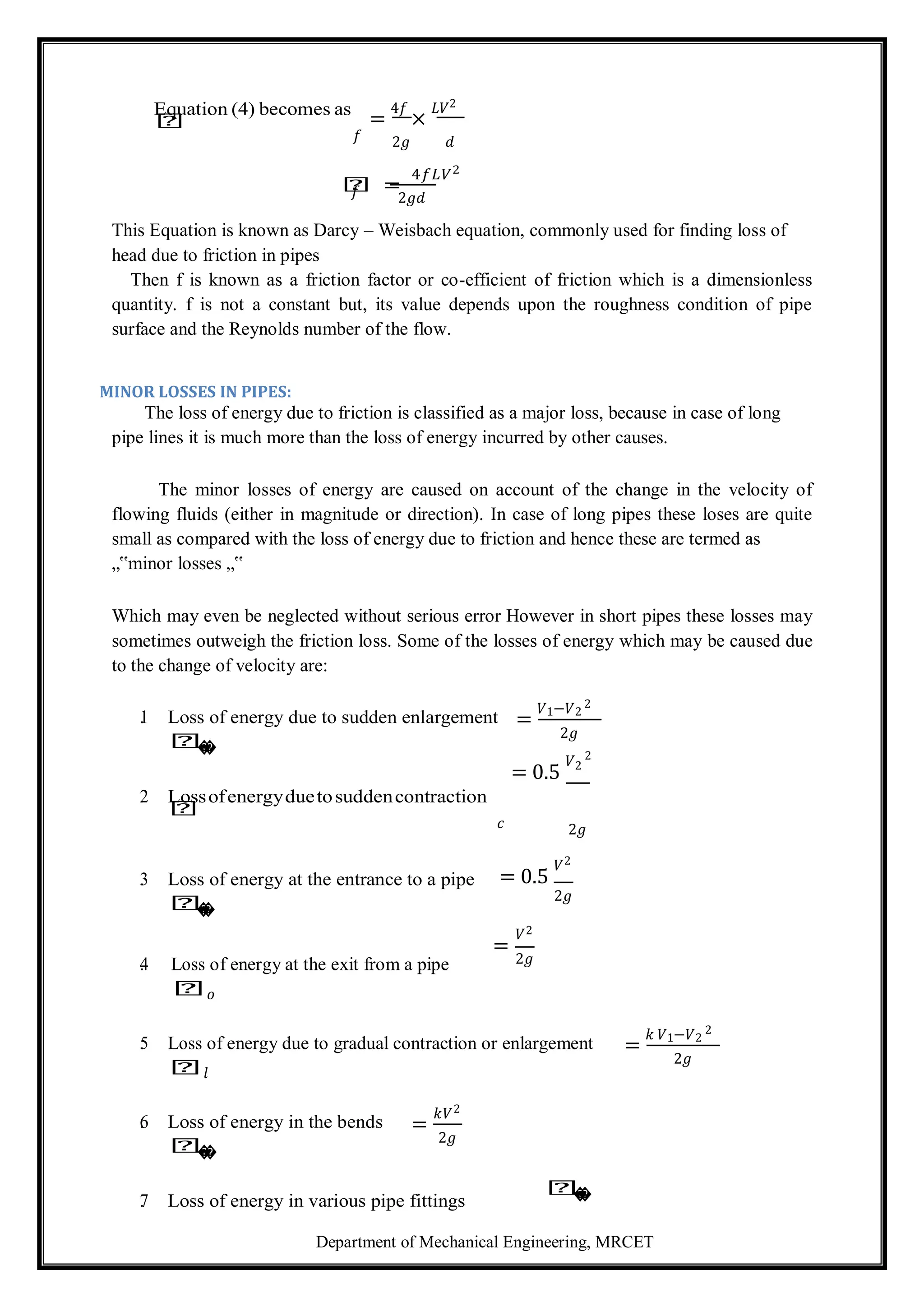 Department of Mechanical Engineering, MRCET
Equation (4) becomes as
𝑕 =
4𝑓
×
𝐿𝑉2
𝑓 2𝑔 𝑑
𝑕 =
4𝑓𝐿𝑉2
𝑓 2𝑔𝑑
This Equation is known as Darcy – Weisbach equation, commonly used for finding loss of
head due to friction in pipes
Then f is known as a friction factor or co-efficient of friction which is a dimensionless
quantity. f is not a constant but, its value depends upon the roughness condition of pipe
surface and the Reynolds number of the flow.
MINOR LOSSES IN PIPES:
The loss of energy due to friction is classified as a major loss, because in case of long
pipe lines it is much more than the loss of energy incurred by other causes.
The minor losses of energy are caused on account of the change in the velocity of
flowing fluids (either in magnitude or direction). In case of long pipes these loses are quite
small as compared with the loss of energy due to friction and hence these are termed as
„‟minor losses „‟
Which may even be neglected without serious error However in short pipes these losses may
sometimes outweigh the friction loss. Some of the losses of energy which may be caused due
to the change of velocity are:
1
. Loss of energy due to sudden enlargement
𝑕
�
�
2
. Lossofenergyduetosuddencontraction
𝑕
=
𝑉1−𝑉2
2
2𝑔
= 0.5
𝑉2
2
𝑐 2𝑔
3
. Loss of energy at the entrance to a pipe
𝑕
�
�
4
. Loss of energy at the exit from a pipe
𝑕𝑜
= 0.5
𝑉2
2𝑔
=
𝑉2
2𝑔
5
. Loss of energy due to gradual contraction or enlargement
𝑕𝑙
=
𝑘 𝑉1−𝑉2
2
2𝑔
6
. Loss of energy in the bends
𝑕
�
�
=
𝑘𝑉2
2𝑔
7
. Loss of energy in various pipe fittings
𝑕
�
�
 