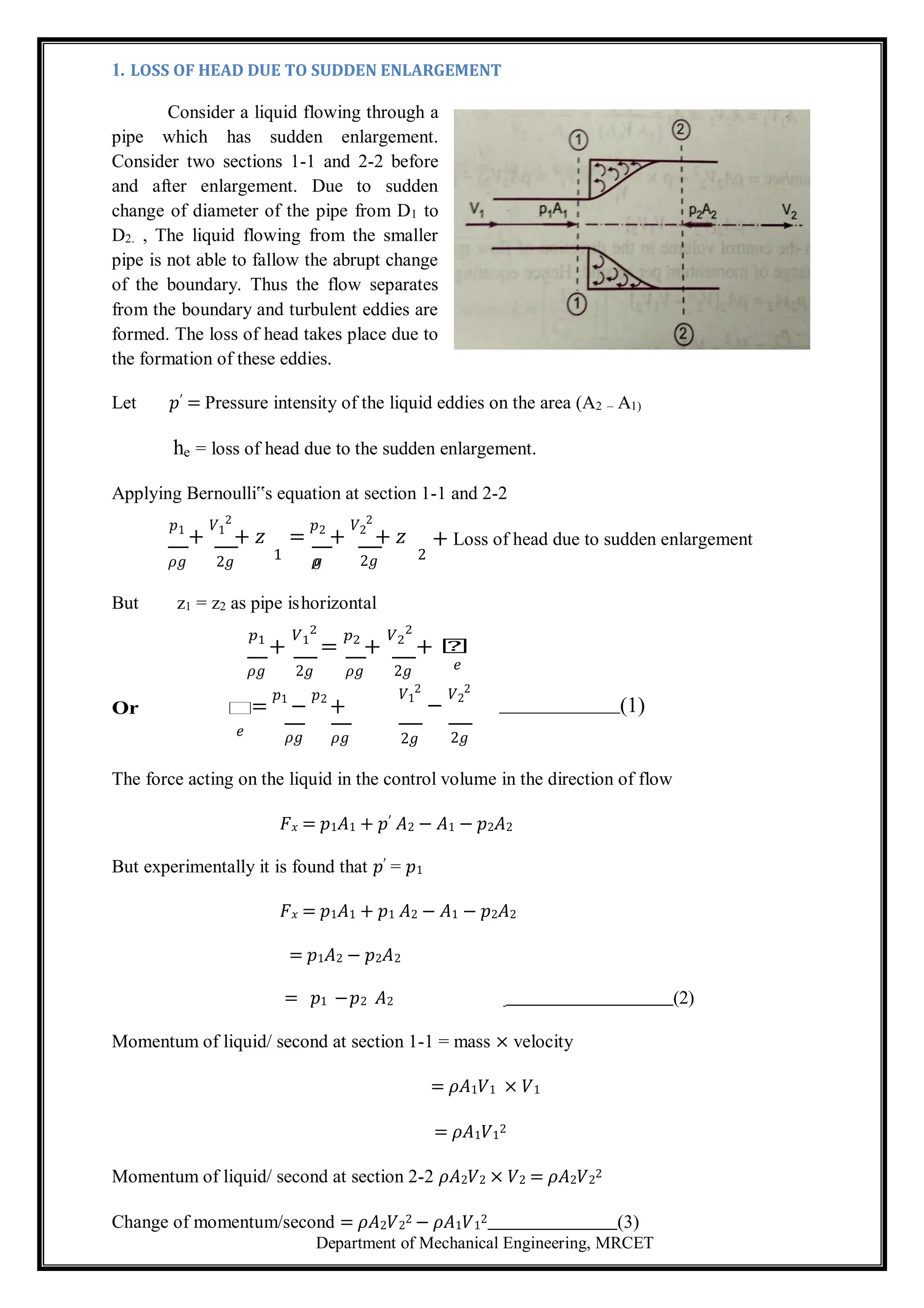 Department of Mechanical Engineering, MRCET
1. LOSS OF HEAD DUE TO SUDDEN ENLARGEMENT
Consider a liquid flowing through a
pipe which has sudden enlargement.
Consider two sections 1-1 and 2-2 before
and after enlargement. Due to sudden
change of diameter of the pipe from D1 to
D2. , The liquid flowing from the smaller
pipe is not able to fallow the abrupt change
of the boundary. Thus the flow separates
from the boundary and turbulent eddies are
formed. The loss of head takes place due to
the formation of these eddies.
Let 𝑝′ = Pressure intensity of the liquid eddies on the area (A2 – A1)
he = loss of head due to the sudden enlargement.
Applying Bernoulli‟s equation at section 1-1 and 2-2
𝑝1
+
𝑉1
2
+ 𝑧 =
𝑝2
+
𝑉2
2
+ 𝑧 + Loss of head due to sudden enlargement
𝜌𝑔 2𝑔 1 𝜌
𝑔 2𝑔 2
But z1 = z2 as pipe ishorizontal
𝑝1
+
𝑉1
2
=
𝑝2
+
𝑉2
2
+ 𝑕
𝜌𝑔 2𝑔 𝜌𝑔 2𝑔 𝑒
Or 𝑕
=
𝑝1
−
𝑝2
+
𝑉1
2
−
𝑉2
2
(1)
𝑒 𝜌𝑔 𝜌𝑔 2𝑔 2𝑔
The force acting on the liquid in the control volume in the direction of flow
𝐹𝑥 = 𝑝1𝐴1 + 𝑝′ 𝐴2 − 𝐴1 − 𝑝2𝐴2
But experimentally it is found that 𝑝′ = 𝑝1
𝐹𝑥 = 𝑝1𝐴1 + 𝑝1 𝐴2 − 𝐴1 − 𝑝2𝐴2
= 𝑝1𝐴2 − 𝑝2𝐴2
= 𝑝1 −𝑝2 𝐴2 (2)
Momentum of liquid/ second at section 1-1 = mass × velocity
= 𝜌𝐴1𝑉1 × 𝑉1
= 𝜌𝐴1𝑉1
2
Momentum of liquid/ second at section 2-2 𝜌𝐴2𝑉2 × 𝑉2 = 𝜌𝐴2𝑉2
2
Change of momentum/second = 𝜌𝐴2𝑉2
2 − 𝜌𝐴1𝑉1
2 (3)
 