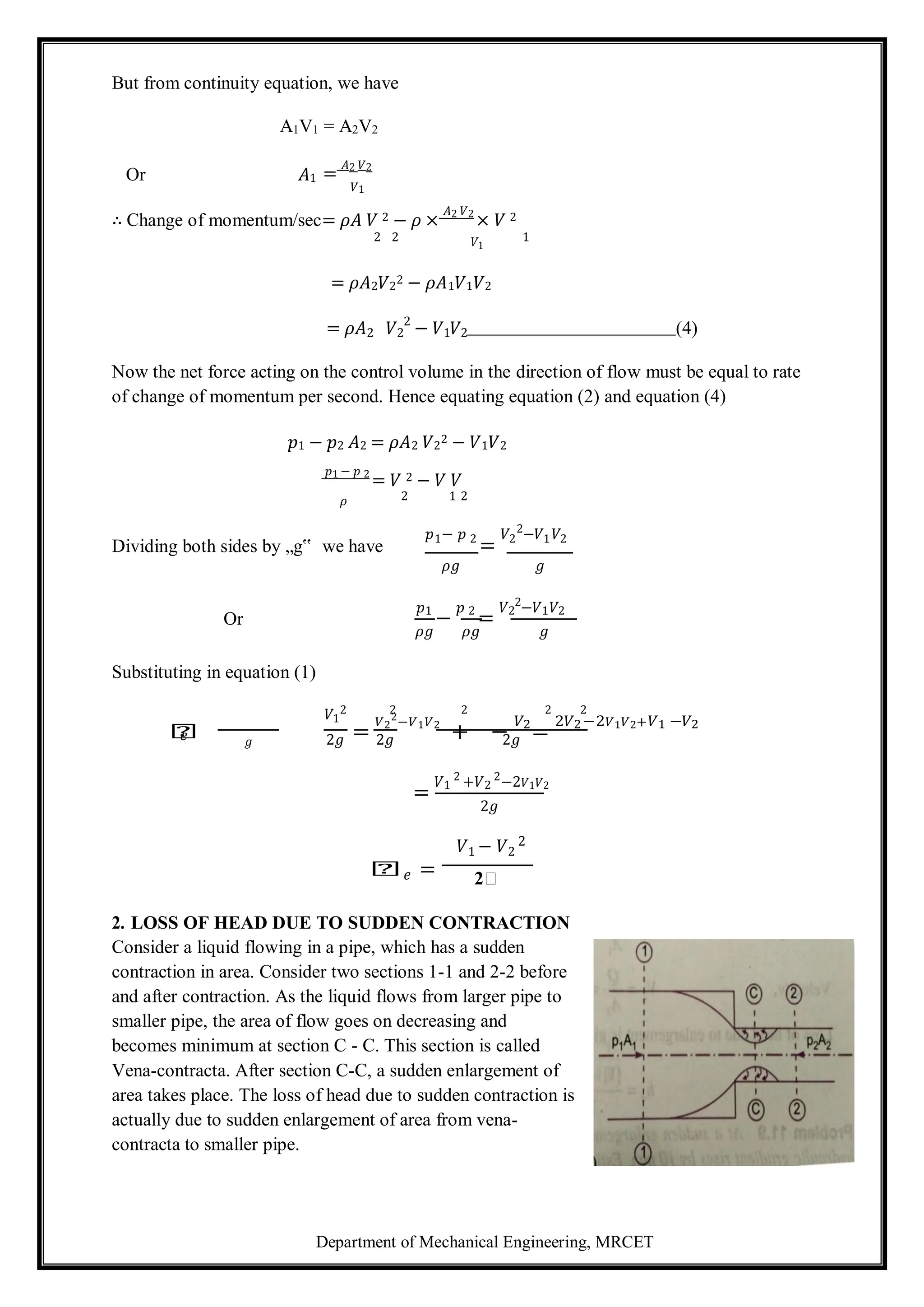 Department of Mechanical Engineering, MRCET
But from continuity equation, we have
A1V1 = A2V2
Or 𝐴1 =
𝐴2 𝑉2
𝑉1
∴ Change of momentum/sec= 𝜌𝐴 𝑉 2 − 𝜌 ×
𝐴2 𝑉2
× 𝑉 2
2 2 𝑉1
1
= 𝜌𝐴2𝑉2
2 − 𝜌𝐴1𝑉1𝑉2
= 𝜌𝐴2 𝑉2
2
− 𝑉1𝑉2 (4)
Now the net force acting on the control volume in the direction of flow must be equal to rate
of change of momentum per second. Hence equating equation (2) and equation (4)
𝑝1 − 𝑝2 𝐴2 = 𝜌𝐴2 𝑉2
2 − 𝑉1𝑉2
𝑝1 − 𝑝 2
= 𝑉 2 − 𝑉 𝑉
𝜌 2 1 2
Dividing both sides by „g‟ we have
𝑝1− 𝑝 2
=
𝑉2
2
−𝑉1𝑉2
𝜌𝑔 𝑔
Or
𝑝1
−
𝑝 2
=
𝑉2
2
−𝑉1𝑉2
𝜌𝑔 𝜌𝑔 𝑔
Substituting in equation (1)
𝑉1
2 2 2 2 2
𝑕 =
𝑉2
2
−𝑉1𝑉2
+ −
𝑉2
=
2𝑉2−2𝑉1𝑉2+𝑉1 −𝑉2
𝑒 𝑔 2𝑔 2𝑔 2𝑔
=
𝑉1
2
+𝑉2
2
−2𝑉1𝑉2
2𝑔
𝑉1 − 𝑉2
2
𝑕𝑒 = 2𝑕
2. LOSS OF HEAD DUE TO SUDDEN CONTRACTION
Consider a liquid flowing in a pipe, which has a sudden
contraction in area. Consider two sections 1-1 and 2-2 before
and after contraction. As the liquid flows from larger pipe to
smaller pipe, the area of flow goes on decreasing and
becomes minimum at section C - C. This section is called
Vena-contracta. After section C-C, a sudden enlargement of
area takes place. The loss of head due to sudden contraction is
actually due to sudden enlargement of area from vena-
contracta to smaller pipe.
 