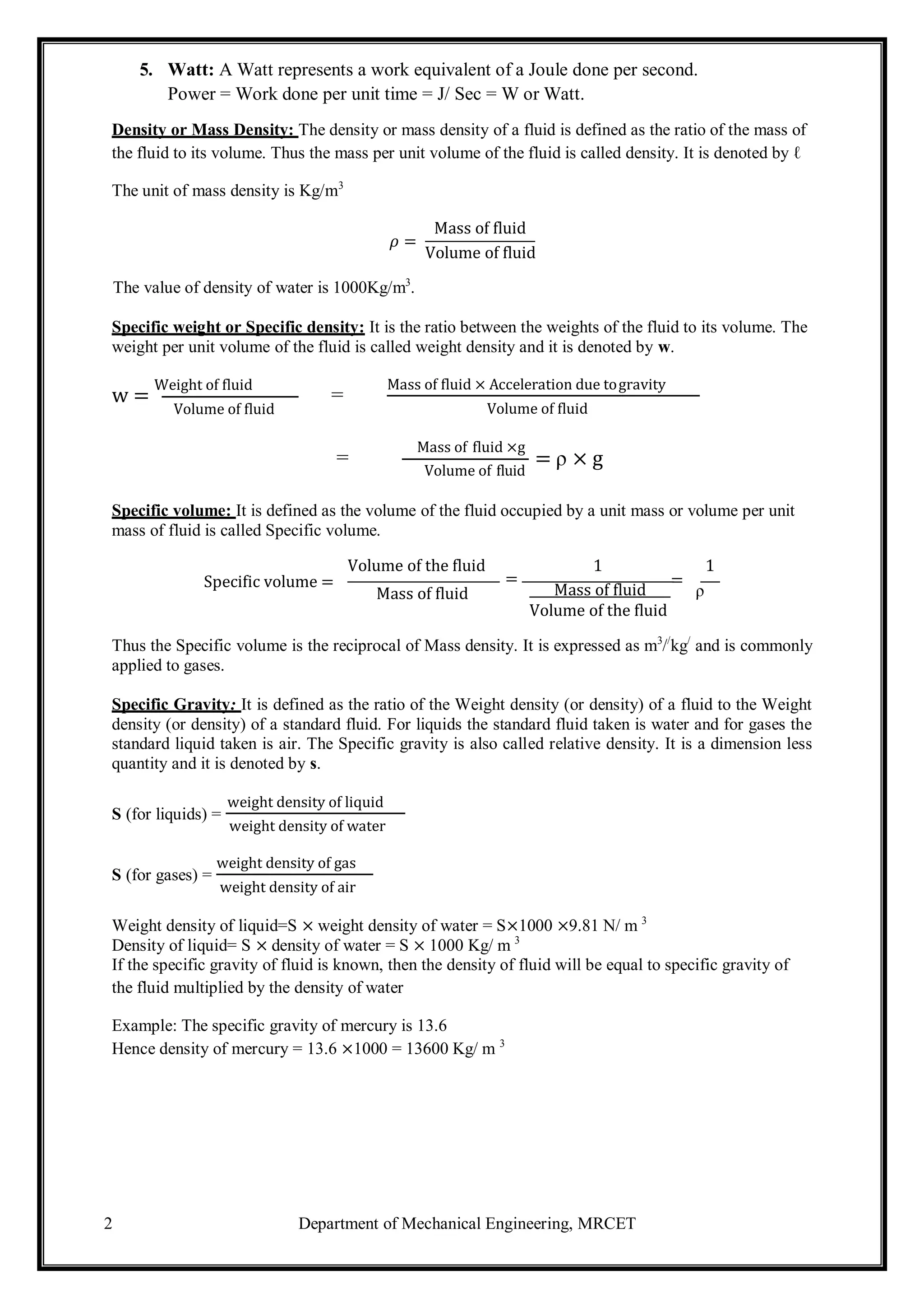 2 Department of Mechanical Engineering, MRCET
5. Watt: A Watt represents a work equivalent of a Joule done per second.
Power = Work done per unit time = J/ Sec = W or Watt.
Density or Mass Density: The density or mass density of a fluid is defined as the ratio of the mass of
the fluid to its volume. Thus the mass per unit volume of the fluid is called density. It is denoted by ℓ
The unit of mass density is Kg/m3
𝜌 =
The value of density of water is 1000Kg/m3
.
Mass of fluid
Volume of fluid
Specific weight or Specific density: It is the ratio between the weights of the fluid to its volume. The
weight per unit volume of the fluid is called weight density and it is denoted by w.
w =
Weight of fluid
Volume of fluid
=
Mass of fluid × Acceleration due togravity
Volume of fluid
=
Mass of fluid ×g
Volume of fluid
= ρ × g
Specific volume: It is defined as the volume of the fluid occupied by a unit mass or volume per unit
mass of fluid is called Specific volume.
Specific volume =
Volume of the fluid
=
Mass of fluid
1 1
Mass of fluid
=
ρ
Volume of the fluid
Thus the Specific volume is the reciprocal of Mass density. It is expressed as m3
//
kg/
and is commonly
applied to gases.
Specific Gravity: It is defined as the ratio of the Weight density (or density) of a fluid to the Weight
density (or density) of a standard fluid. For liquids the standard fluid taken is water and for gases the
standard liquid taken is air. The Specific gravity is also called relative density. It is a dimension less
quantity and it is denoted by ѕ.
S (for liquids) =
weight density of liquid
weight density of water
S (for gases) =
weight density of gas
weight density of air
Weight density of liquid=S × weight density of water = S×1000 ×9.81 N/ m 3
Density of liquid= S × density of water = S × 1000 Kg/ m 3
If the specific gravity of fluid is known, then the density of fluid will be equal to specific gravity of
the fluid multiplied by the density of water
Example: The specific gravity of mercury is 13.6
Hence density of mercury = 13.6 ×1000 = 13600 Kg/ m 3
 