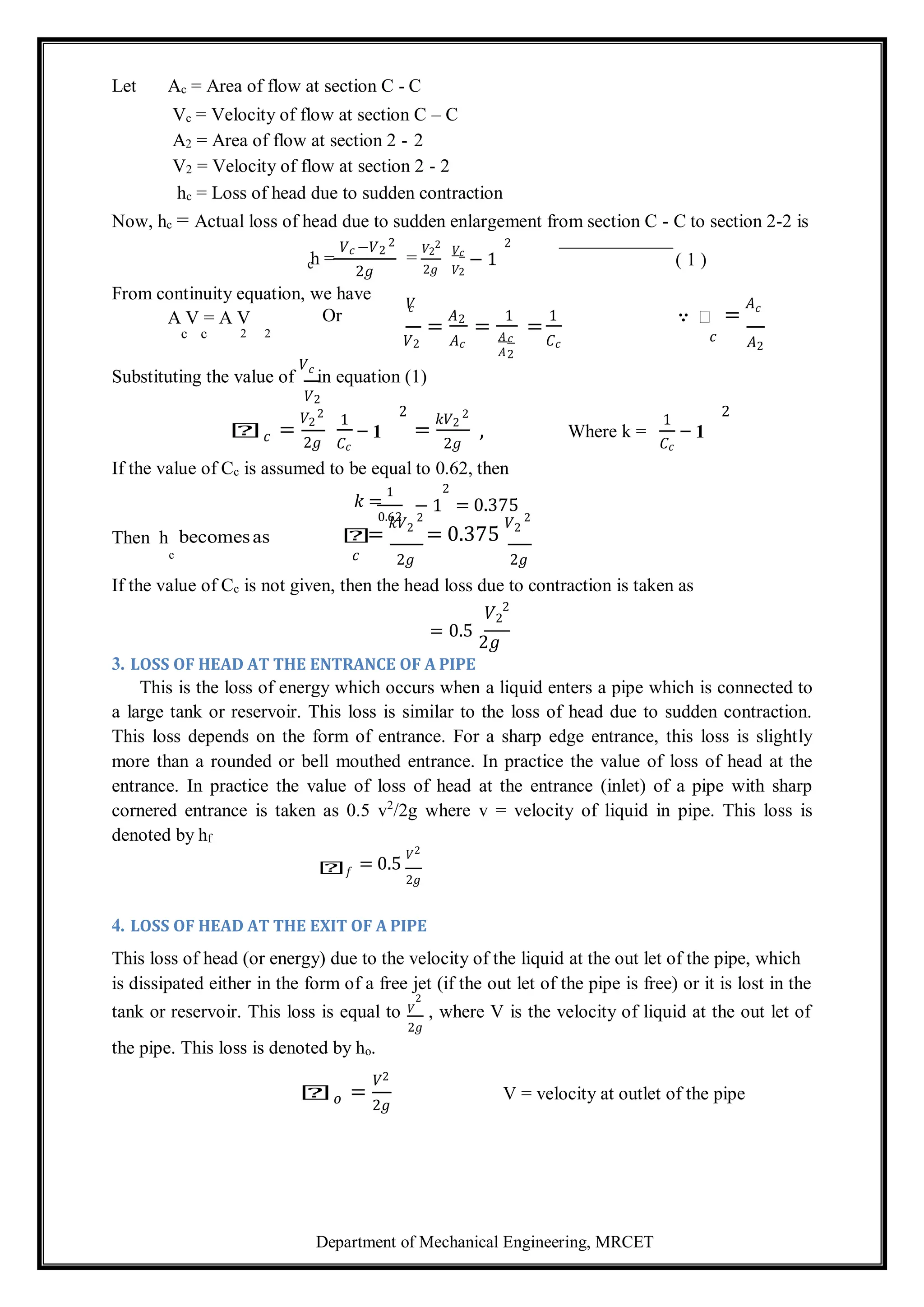 Department of Mechanical Engineering, MRCET
c
Let Ac = Area of flow at section C - C
Vc = Velocity of flow at section C – C
A2 = Area of flow at section 2 - 2
V2 = Velocity of flow at section 2 - 2
hc = Loss of head due to sudden contraction
Now, hc = Actual loss of head due to sudden enlargement from section C - C to section 2-2 is
h =
𝑉𝑐 −𝑉2
2
2𝑔
=
𝑉2
2
2𝑔
𝑉𝑐
𝑉2
− 1
2
( 1 )
From continuity equation, we have
A V = A V Or
𝑉
𝑐
=
𝐴2
=
1
=
1 ∵ 𝑕 =
𝐴𝑐
c c 2 2
𝑉2 𝐴𝑐
𝐴𝑐
𝐴2
𝐶𝑐
𝑐 𝐴2
Substituting the value of
𝑉𝑐
in equation (1)
𝑉2
𝑕𝑐 =
𝑉2
2
2𝑔
1
𝐶𝑐
2
− 1 =
𝑘𝑉2
2
2𝑔
, Where k =
1
𝐶𝑐
2
− 1
If the value of Cc is assumed to be equal to 0.62, then
𝑘 =
1
0.62
2
− 1 = 0.375
Then h becomesas 𝑕
=
𝑘𝑉2
2
= 0.375
𝑉2
2
c 𝑐 2𝑔 2𝑔
If the value of Cc is not given, then the head loss due to contraction is taken as
𝑉2
2
= 0.5
2𝑔
3. LOSS OF HEAD AT THE ENTRANCE OF A PIPE
This is the loss of energy which occurs when a liquid enters a pipe which is connected to
a large tank or reservoir. This loss is similar to the loss of head due to sudden contraction.
This loss depends on the form of entrance. For a sharp edge entrance, this loss is slightly
more than a rounded or bell mouthed entrance. In practice the value of loss of head at the
entrance. In practice the value of loss of head at the entrance (inlet) of a pipe with sharp
cornered entrance is taken as 0.5 v2
/2g where v = velocity of liquid in pipe. This loss is
denoted by hf
𝑕𝑓 = 0.5
𝑉2
2𝑔
4. LOSS OF HEAD AT THE EXIT OF A PIPE
This loss of head (or energy) due to the velocity of the liquid at the out let of the pipe, which
is dissipated either in the form of a free jet (if the out let of the pipe is free) or it is lost in the
tank or reservoir. This loss is equal to 𝑉
2
, where V is the velocity of liquid at the out let of
2𝑔
the pipe. This loss is denoted by ho.
𝑕𝑜 =
𝑉2
2𝑔
V = velocity at outlet of the pipe
 