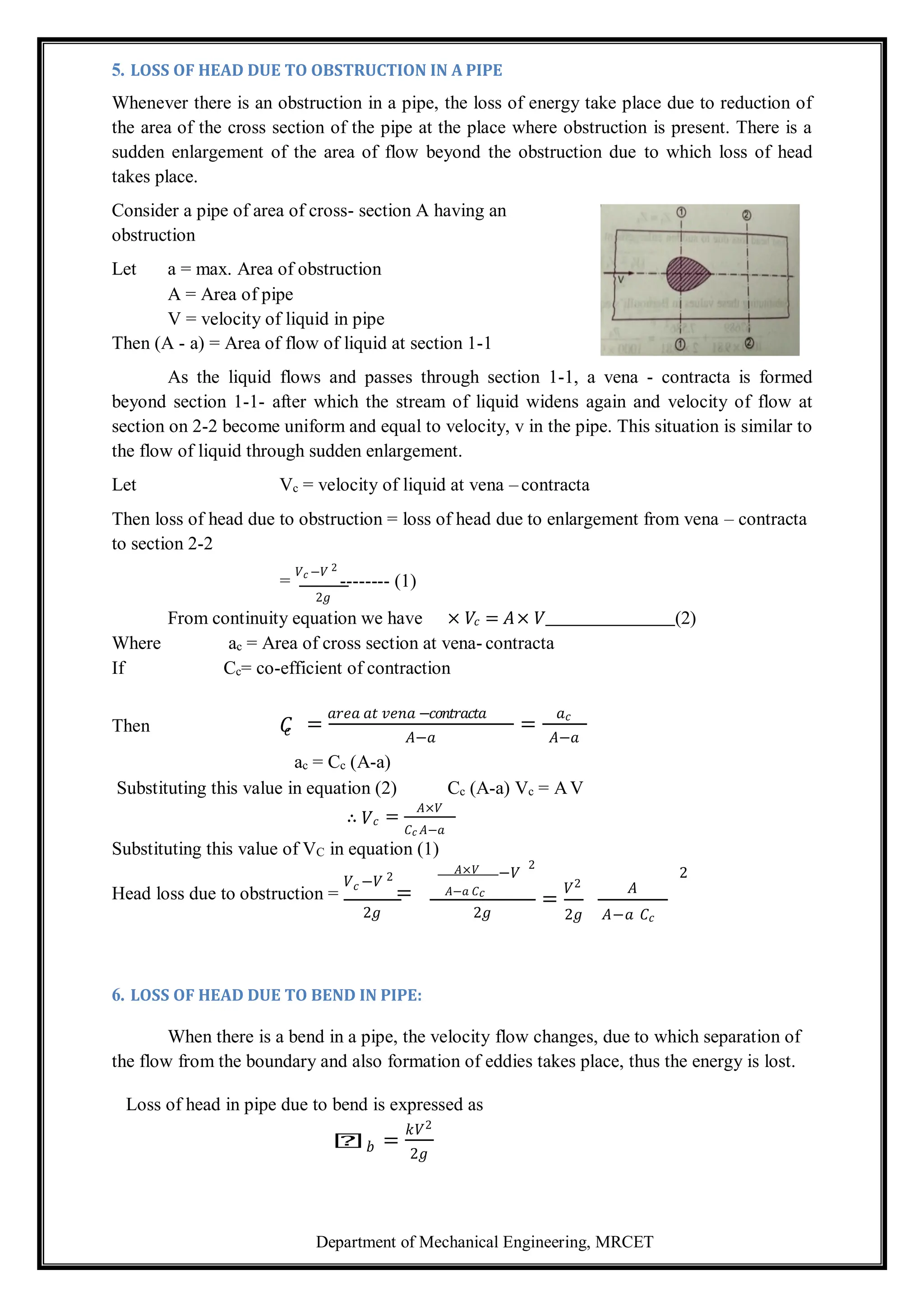 Department of Mechanical Engineering, MRCET
5. LOSS OF HEAD DUE TO OBSTRUCTION IN A PIPE
Whenever there is an obstruction in a pipe, the loss of energy take place due to reduction of
the area of the cross section of the pipe at the place where obstruction is present. There is a
sudden enlargement of the area of flow beyond the obstruction due to which loss of head
takes place.
Consider a pipe of area of cross- section A having an
obstruction
Let a = max. Area of obstruction
A = Area of pipe
V = velocity of liquid in pipe
Then (A - a) = Area of flow of liquid at section 1-1
As the liquid flows and passes through section 1-1, a vena - contracta is formed
beyond section 1-1- after which the stream of liquid widens again and velocity of flow at
section on 2-2 become uniform and equal to velocity, v in the pipe. This situation is similar to
the flow of liquid through sudden enlargement.
Let Vc = velocity of liquid at vena – contracta
Then loss of head due to obstruction = loss of head due to enlargement from vena – contracta
to section 2-2
=
𝑉𝑐 −𝑉 2
-------- (1)
2𝑔
From continuity equation we have × 𝑉𝑐 = 𝐴× 𝑉 (2)
Where ac = Area of cross section at vena- contracta
If Cc= co-efficient of contraction
Then 𝐶
𝑐 =
𝑎𝑟𝑒𝑎 𝑎𝑡 𝑣𝑒𝑛𝑎 −𝑐𝑜𝑛𝑡𝑟𝑎𝑐𝑡𝑎
𝐴−𝑎
=
𝑎𝑐
𝐴−𝑎
ac = Cc (A-a)
Substituting this value in equation (2) Cc (A-a) Vc = AV
∴ 𝑉𝑐 =
𝐴×𝑉
𝐶𝑐 𝐴−𝑎
Substituting this value of VC in equation (1)
𝐴×𝑉 2
−𝑉 2
Head loss due to obstruction =
𝑉𝑐 −𝑉 2
= 𝐴−𝑎 𝐶𝑐
=
𝑉2 𝐴
2𝑔 2𝑔 2𝑔 𝐴−𝑎 𝐶𝑐
6. LOSS OF HEAD DUE TO BEND IN PIPE:
When there is a bend in a pipe, the velocity flow changes, due to which separation of
the flow from the boundary and also formation of eddies takes place, thus the energy is lost.
Loss of head in pipe due to bend is expressed as
𝑕𝑏 =
𝑘𝑉2
2𝑔
 