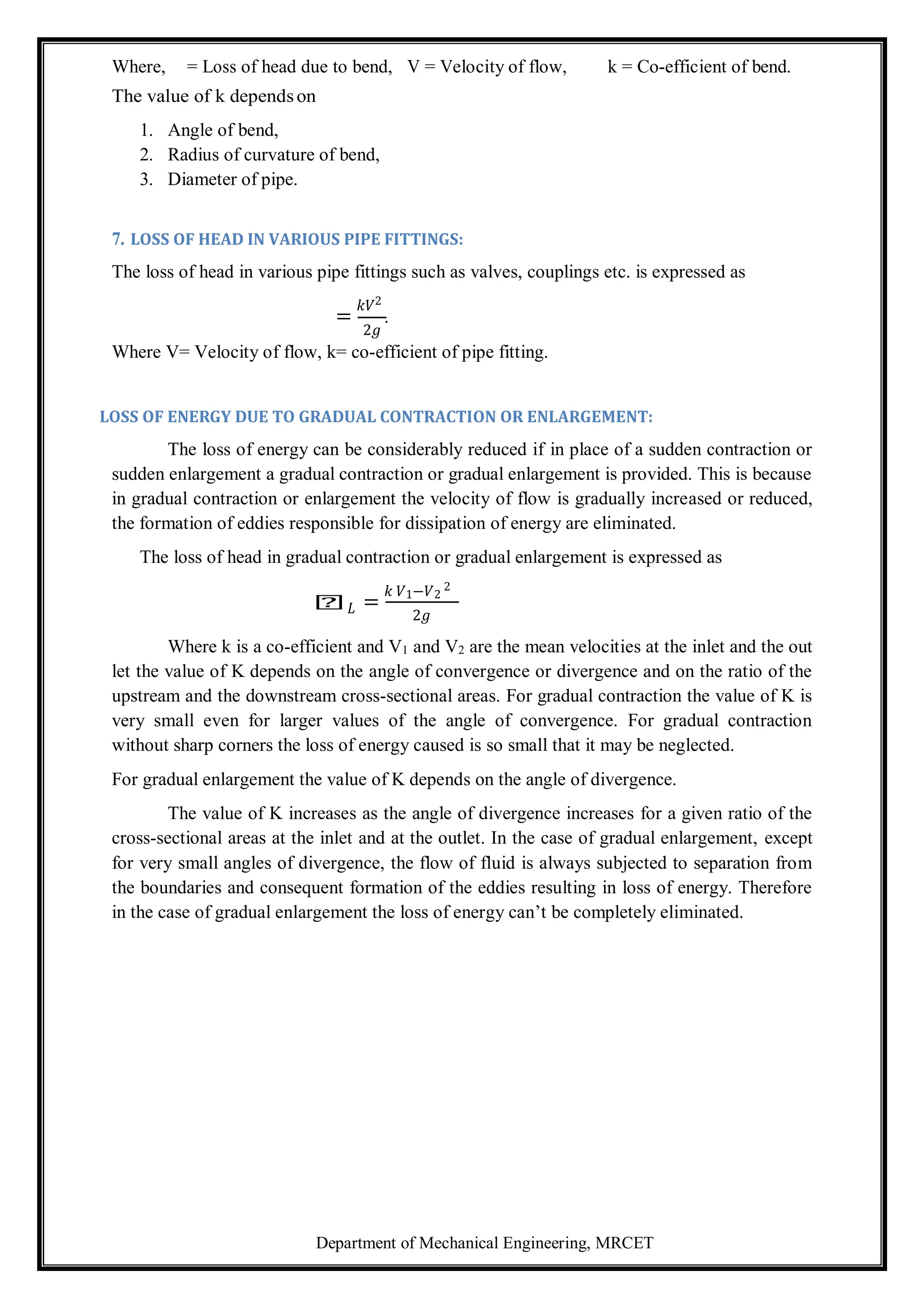 Department of Mechanical Engineering, MRCET
Where, = Loss of head due to bend, V = Velocity of flow, k = Co-efficient of bend.
The value of k dependson
1. Angle of bend,
2. Radius of curvature of bend,
3. Diameter of pipe.
7. LOSS OF HEAD IN VARIOUS PIPE FITTINGS:
The loss of head in various pipe fittings such as valves, couplings etc. is expressed as
=
𝑘𝑉2
.
2𝑔
Where V= Velocity of flow, k= co-efficient of pipe fitting.
LOSS OF ENERGY DUE TO GRADUAL CONTRACTION OR ENLARGEMENT:
The loss of energy can be considerably reduced if in place of a sudden contraction or
sudden enlargement a gradual contraction or gradual enlargement is provided. This is because
in gradual contraction or enlargement the velocity of flow is gradually increased or reduced,
the formation of eddies responsible for dissipation of energy are eliminated.
The loss of head in gradual contraction or gradual enlargement is expressed as
𝑕𝐿 =
𝑘 𝑉1−𝑉2
2
2𝑔
Where k is a co-efficient and V1 and V2 are the mean velocities at the inlet and the out
let the value of K depends on the angle of convergence or divergence and on the ratio of the
upstream and the downstream cross-sectional areas. For gradual contraction the value of K is
very small even for larger values of the angle of convergence. For gradual contraction
without sharp corners the loss of energy caused is so small that it may be neglected.
For gradual enlargement the value of K depends on the angle of divergence.
The value of K increases as the angle of divergence increases for a given ratio of the
cross-sectional areas at the inlet and at the outlet. In the case of gradual enlargement, except
for very small angles of divergence, the flow of fluid is always subjected to separation from
the boundaries and consequent formation of the eddies resulting in loss of energy. Therefore
in the case of gradual enlargement the loss of energy can’t be completely eliminated.
 