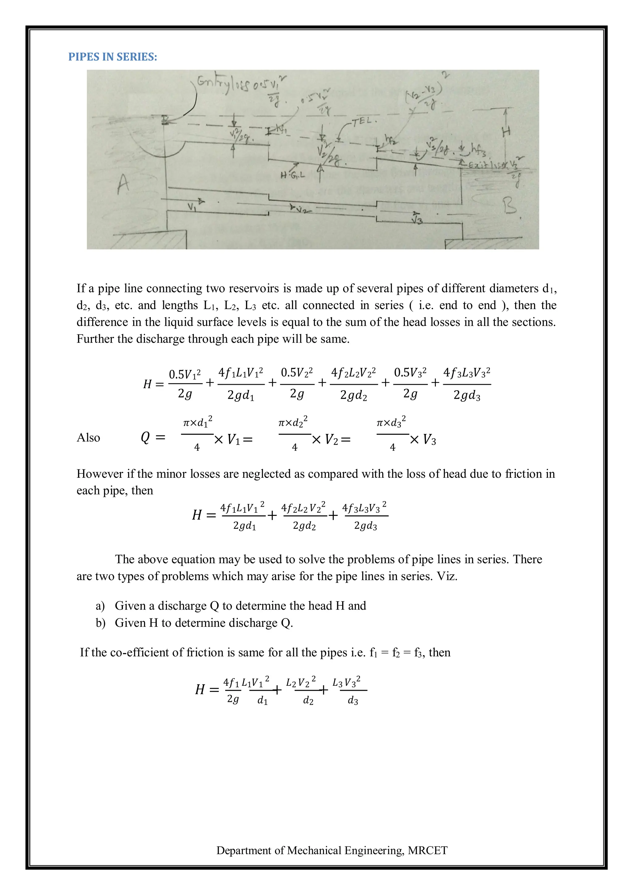Department of Mechanical Engineering, MRCET
PIPES IN SERIES:
If a pipe line connecting two reservoirs is made up of several pipes of different diameters d1,
d2, d3, etc. and lengths L1, L2, L3 etc. all connected in series ( i.e. end to end ), then the
difference in the liquid surface levels is equal to the sum of the head losses in all the sections.
Further the discharge through each pipe will be same.
𝐻 =
0.5𝑉1
2
2𝑔
4𝑓1𝐿1𝑉1
2
+
2𝑔𝑑1
0.5𝑉2
2
+
2𝑔
4𝑓2𝐿2𝑉2
2
+
2𝑔𝑑2
0.5𝑉3
2
+
2𝑔
4𝑓3𝐿3𝑉3
2
+
2𝑔𝑑3
𝜋×𝑑1
2
𝜋×𝑑2
2
𝜋×𝑑3
2
Also 𝑄 =
4
× 𝑉1 = 4
× 𝑉2 = 4
× 𝑉3
However if the minor losses are neglected as compared with the loss of head due to friction in
each pipe, then
𝐻 =
4𝑓1𝐿1𝑉1
2
+
4𝑓2𝐿2 𝑉2
2
+
4𝑓3𝐿3𝑉3
2
2𝑔𝑑1 2𝑔𝑑2 2𝑔𝑑3
The above equation may be used to solve the problems of pipe lines in series. There
are two types of problems which may arise for the pipe lines in series. Viz.
a) Given a discharge Q to determine the head H and
b) Given H to determine discharge Q.
If the co-efficient of friction is same for all the pipes i.e. f1 = f2 = f3, then
𝐻 =
4𝑓1 𝐿1𝑉1
2
+
𝐿2 𝑉2
2
+
𝐿3 𝑉3
2
2𝑔 𝑑1 𝑑2 𝑑3
 
