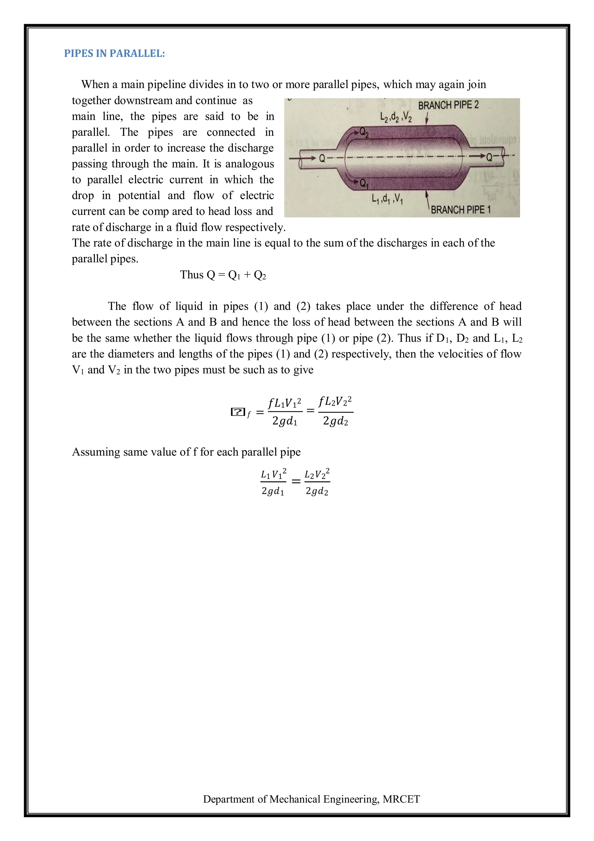 Department of Mechanical Engineering, MRCET
PIPES IN PARALLEL:
When a main pipeline divides in to two or more parallel pipes, which may again join
together downstream and continue as
main line, the pipes are said to be in
parallel. The pipes are connected in
parallel in order to increase the discharge
passing through the main. It is analogous
to parallel electric current in which the
drop in potential and flow of electric
current can be comp ared to head loss and
rate of discharge in a fluid flow respectively.
The rate of discharge in the main line is equal to the sum of the discharges in each of the
parallel pipes.
Thus Q = Q1 + Q2
The flow of liquid in pipes (1) and (2) takes place under the difference of head
between the sections A and B and hence the loss of head between the sections A and B will
be the same whether the liquid flows through pipe (1) or pipe (2). Thus if D1, D2 and L1, L2
are the diameters and lengths of the pipes (1) and (2) respectively, then the velocities of flow
V1 and V2 in the two pipes must be such as to give
𝑕𝑓 =
𝑓𝐿1𝑉1
2
2𝑔𝑑1
𝑓𝐿2𝑉2
2
=
2𝑔𝑑2
Assuming same value of f for each parallel pipe
𝐿1 𝑉1
2
=
𝐿2𝑉2
2
2𝑔𝑑1 2𝑔𝑑2
 