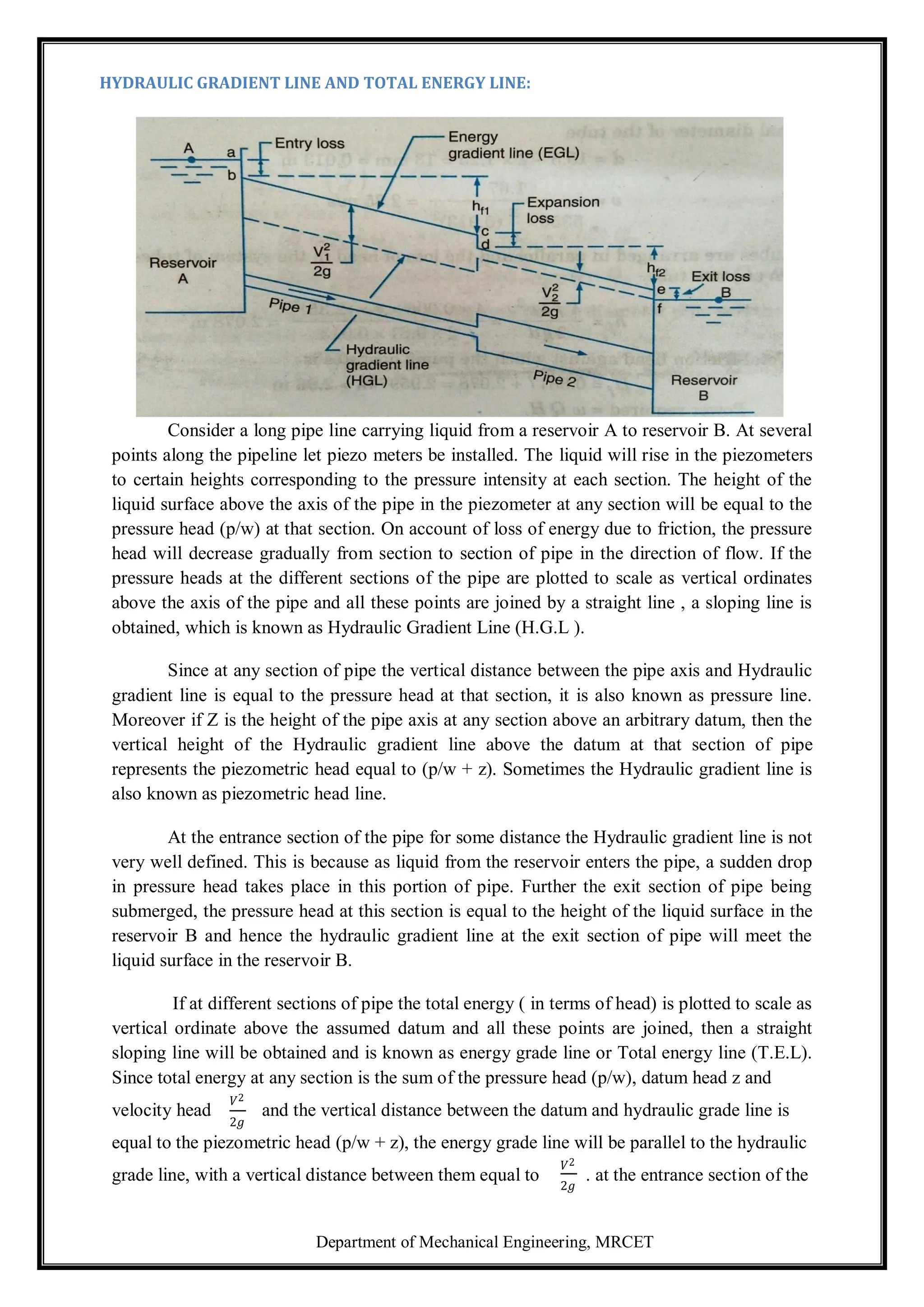 Department of Mechanical Engineering, MRCET
HYDRAULIC GRADIENT LINE AND TOTAL ENERGY LINE:
Consider a long pipe line carrying liquid from a reservoir A to reservoir B. At several
points along the pipeline let piezo meters be installed. The liquid will rise in the piezometers
to certain heights corresponding to the pressure intensity at each section. The height of the
liquid surface above the axis of the pipe in the piezometer at any section will be equal to the
pressure head (p/w) at that section. On account of loss of energy due to friction, the pressure
head will decrease gradually from section to section of pipe in the direction of flow. If the
pressure heads at the different sections of the pipe are plotted to scale as vertical ordinates
above the axis of the pipe and all these points are joined by a straight line , a sloping line is
obtained, which is known as Hydraulic Gradient Line (H.G.L ).
Since at any section of pipe the vertical distance between the pipe axis and Hydraulic
gradient line is equal to the pressure head at that section, it is also known as pressure line.
Moreover if Z is the height of the pipe axis at any section above an arbitrary datum, then the
vertical height of the Hydraulic gradient line above the datum at that section of pipe
represents the piezometric head equal to (p/w + z). Sometimes the Hydraulic gradient line is
also known as piezometric head line.
At the entrance section of the pipe for some distance the Hydraulic gradient line is not
very well defined. This is because as liquid from the reservoir enters the pipe, a sudden drop
in pressure head takes place in this portion of pipe. Further the exit section of pipe being
submerged, the pressure head at this section is equal to the height of the liquid surface in the
reservoir B and hence the hydraulic gradient line at the exit section of pipe will meet the
liquid surface in the reservoir B.
If at different sections of pipe the total energy ( in terms of head) is plotted to scale as
vertical ordinate above the assumed datum and all these points are joined, then a straight
sloping line will be obtained and is known as energy grade line or Total energy line (T.E.L).
Since total energy at any section is the sum of the pressure head (p/w), datum head z and
velocity head
𝑉2
2𝑔
and the vertical distance between the datum and hydraulic grade line is
equal to the piezometric head (p/w + z), the energy grade line will be parallel to the hydraulic
grade line, with a vertical distance between them equal to
𝑉2
2𝑔
. at the entrance section of the
 