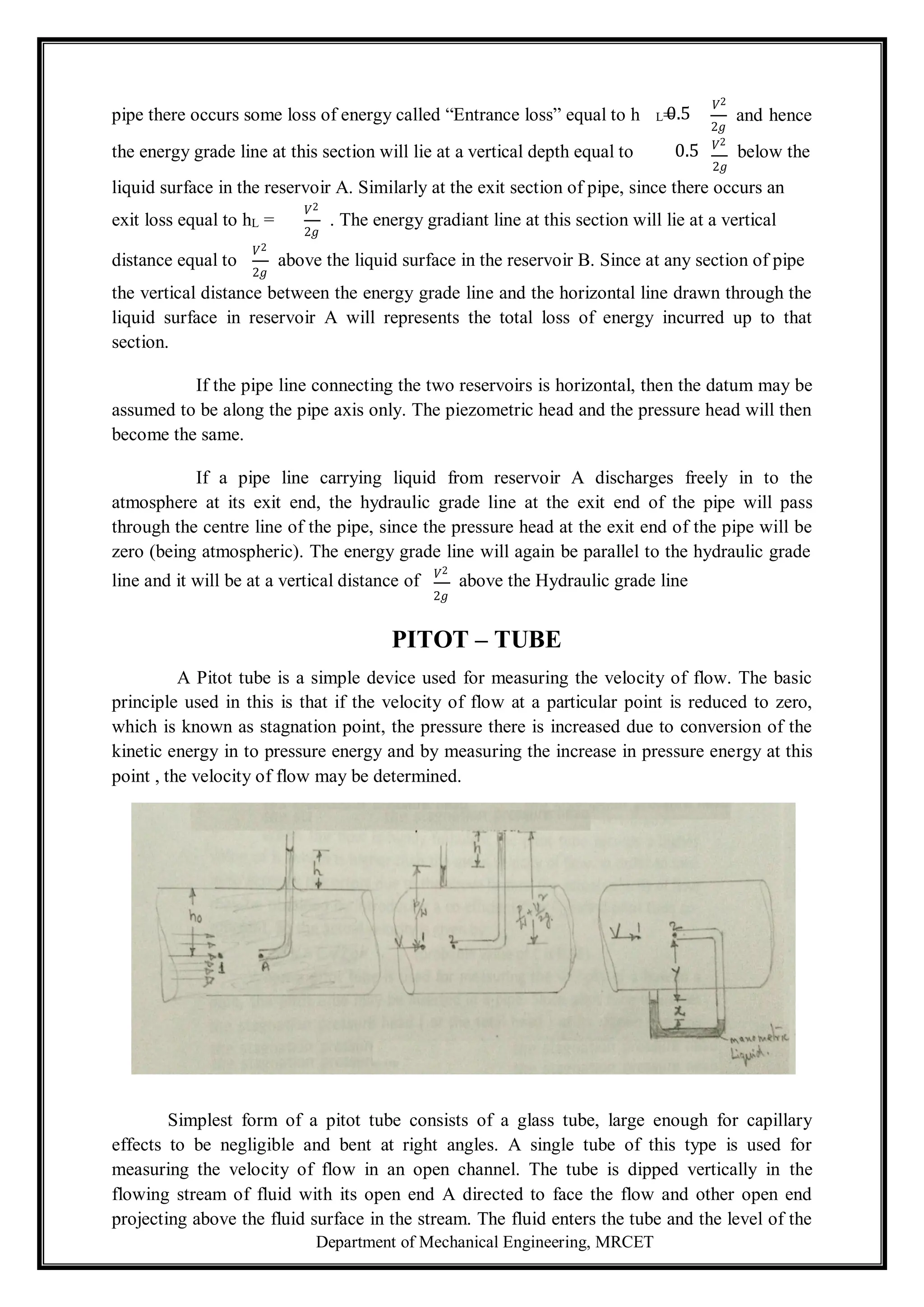 Department of Mechanical Engineering, MRCET
=
pipe there occurs some loss of energy called “Entrance loss” equal to h
𝑉2
L 0.5
2𝑔
and hence
the energy grade line at this section will lie at a vertical depth equal to 0.5 𝑉2
below the
2𝑔
liquid surface in the reservoir A. Similarly at the exit section of pipe, since there occurs an
exit loss equal to hL =
𝑉2
2𝑔
. The energy gradiant line at this section will lie at a vertical
distance equal to
𝑉2
2𝑔
above the liquid surface in the reservoir B. Since at any section of pipe
the vertical distance between the energy grade line and the horizontal line drawn through the
liquid surface in reservoir A will represents the total loss of energy incurred up to that
section.
If the pipe line connecting the two reservoirs is horizontal, then the datum may be
assumed to be along the pipe axis only. The piezometric head and the pressure head will then
become the same.
If a pipe line carrying liquid from reservoir A discharges freely in to the
atmosphere at its exit end, the hydraulic grade line at the exit end of the pipe will pass
through the centre line of the pipe, since the pressure head at the exit end of the pipe will be
zero (being atmospheric). The energy grade line will again be parallel to the hydraulic grade
line and it will be at a vertical distance of 𝑉2
above the Hydraulic grade line
2𝑔
PITOT – TUBE
A Pitot tube is a simple device used for measuring the velocity of flow. The basic
principle used in this is that if the velocity of flow at a particular point is reduced to zero,
which is known as stagnation point, the pressure there is increased due to conversion of the
kinetic energy in to pressure energy and by measuring the increase in pressure energy at this
point , the velocity of flow may be determined.
Simplest form of a pitot tube consists of a glass tube, large enough for capillary
effects to be negligible and bent at right angles. A single tube of this type is used for
measuring the velocity of flow in an open channel. The tube is dipped vertically in the
flowing stream of fluid with its open end A directed to face the flow and other open end
projecting above the fluid surface in the stream. The fluid enters the tube and the level of the
 