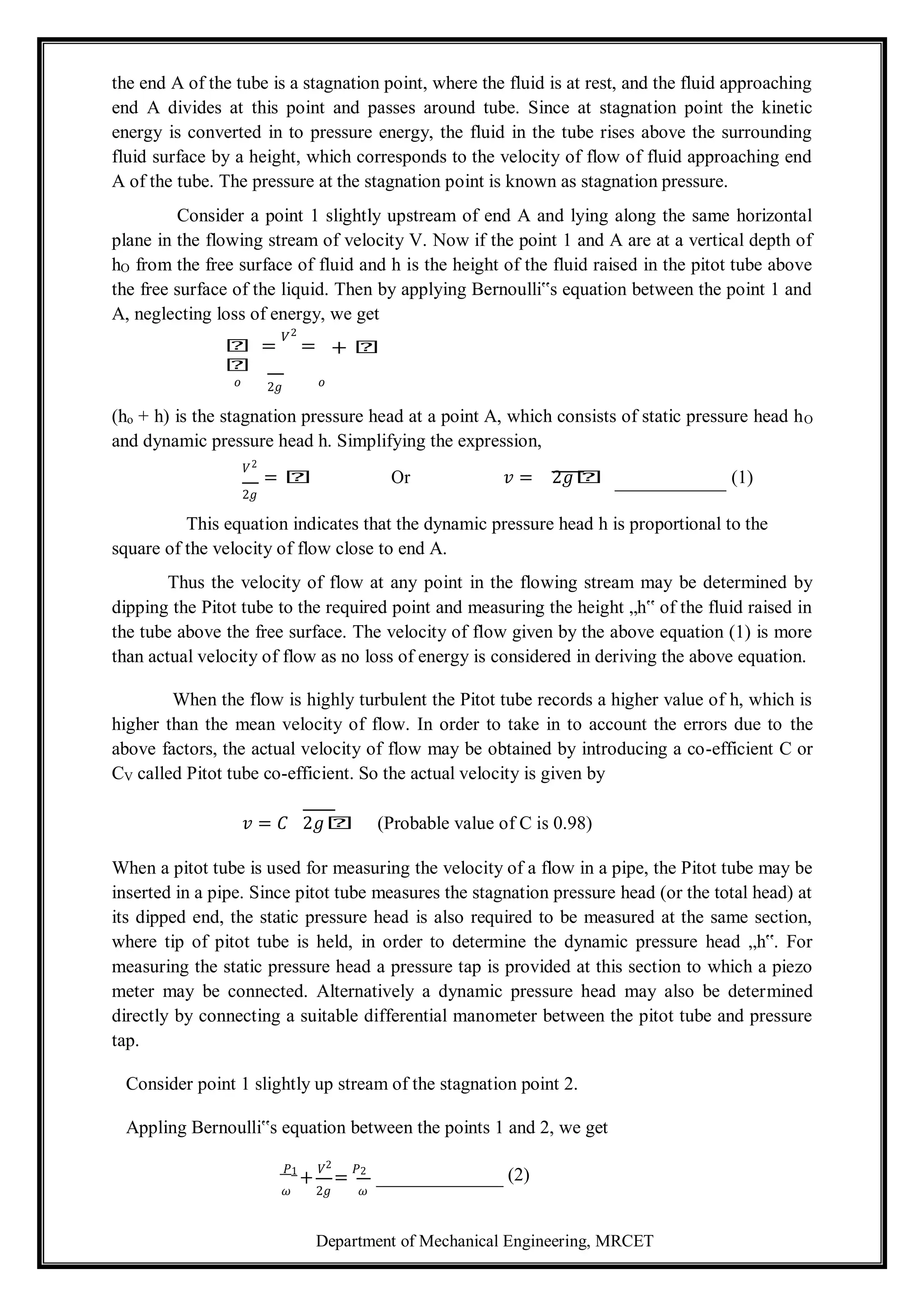 Department of Mechanical Engineering, MRCET
the end A of the tube is a stagnation point, where the fluid is at rest, and the fluid approaching
end A divides at this point and passes around tube. Since at stagnation point the kinetic
energy is converted in to pressure energy, the fluid in the tube rises above the surrounding
fluid surface by a height, which corresponds to the velocity of flow of fluid approaching end
A of the tube. The pressure at the stagnation point is known as stagnation pressure.
Consider a point 1 slightly upstream of end A and lying along the same horizontal
plane in the flowing stream of velocity V. Now if the point 1 and A are at a vertical depth of
hO from the free surface of fluid and h is the height of the fluid raised in the pitot tube above
the free surface of the liquid. Then by applying Bernoulli‟s equation between the point 1 and
A, neglecting loss of energy, we get
𝑕 =
𝑉2
=
𝑕
+ 𝑕
𝑜 2𝑔 𝑜
(ho + h) is the stagnation pressure head at a point A, which consists of static pressure head hO
and dynamic pressure head h. Simplifying the expression,
𝑉2
= 𝑕 Or 𝑣 = 2𝑔𝑕 (1)
2𝑔
This equation indicates that the dynamic pressure head h is proportional to the
square of the velocity of flow close to end A.
Thus the velocity of flow at any point in the flowing stream may be determined by
dipping the Pitot tube to the required point and measuring the height „h‟ of the fluid raised in
the tube above the free surface. The velocity of flow given by the above equation (1) is more
than actual velocity of flow as no loss of energy is considered in deriving the above equation.
When the flow is highly turbulent the Pitot tube records a higher value of h, which is
higher than the mean velocity of flow. In order to take in to account the errors due to the
above factors, the actual velocity of flow may be obtained by introducing a co-efficient C or
CV called Pitot tube co-efficient. So the actual velocity is given by
𝑣 = 𝐶 2𝑔𝑕 (Probable value of C is 0.98)
When a pitot tube is used for measuring the velocity of a flow in a pipe, the Pitot tube may be
inserted in a pipe. Since pitot tube measures the stagnation pressure head (or the total head) at
its dipped end, the static pressure head is also required to be measured at the same section,
where tip of pitot tube is held, in order to determine the dynamic pressure head „h‟. For
measuring the static pressure head a pressure tap is provided at this section to which a piezo
meter may be connected. Alternatively a dynamic pressure head may also be determined
directly by connecting a suitable differential manometer between the pitot tube and pressure
tap.
Consider point 1 slightly up stream of the stagnation point 2.
Appling Bernoulli‟s equation between the points 1 and 2, we get
𝑃1
+
𝑉2
=
𝑃2
(2)
𝜔 2𝑔 𝜔
 
