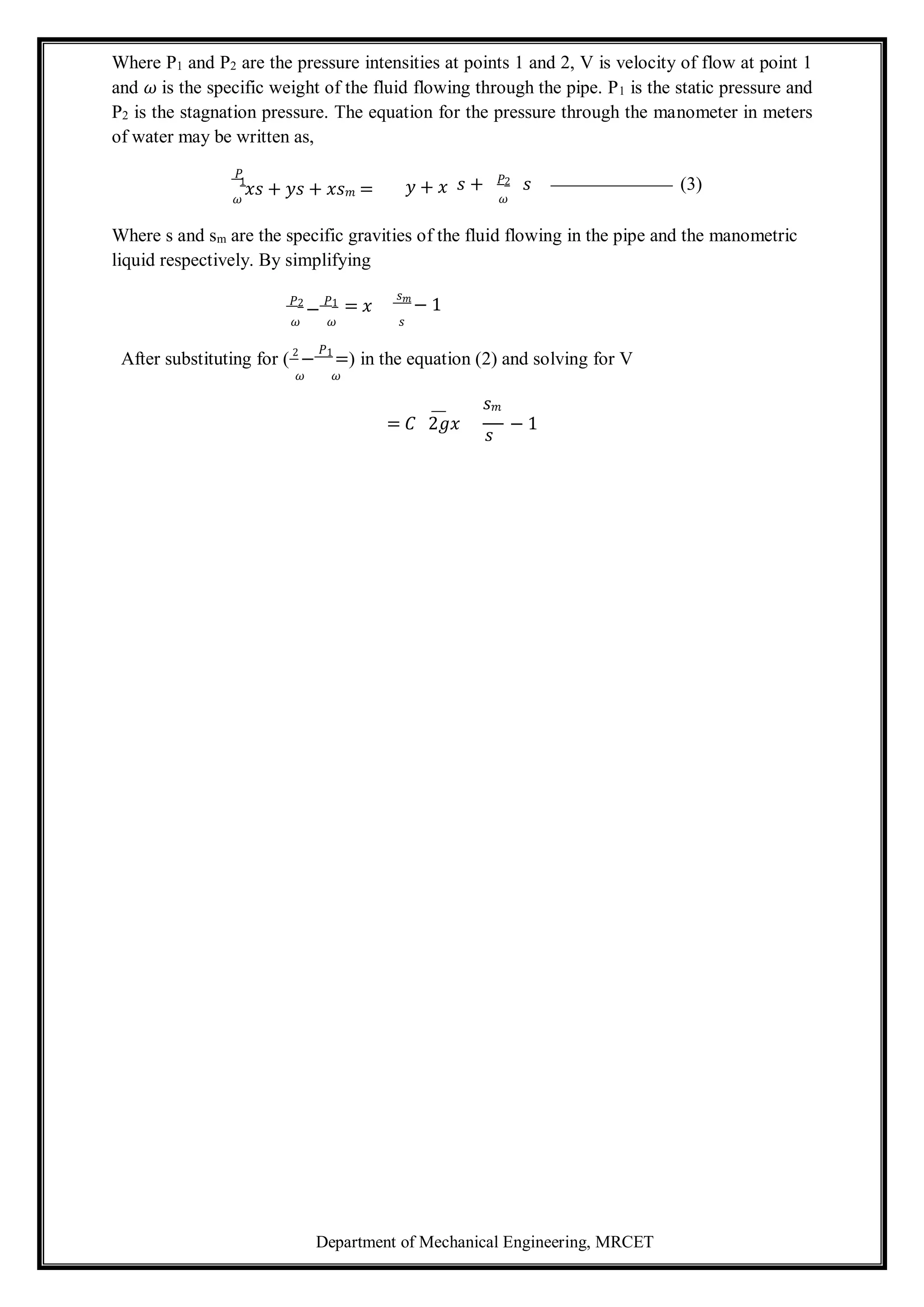 Department of Mechanical Engineering, MRCET
1 𝑃2
Where P1 and P2 are the pressure intensities at points 1 and 2, V is velocity of flow at point 1
and 𝜔 is the specific weight of the fluid flowing through the pipe. P1 is the static pressure and
P2 is the stagnation pressure. The equation for the pressure through the manometer in meters
of water may be written as,
𝑃
𝜔
𝑥𝑠 + 𝑦𝑠 + 𝑥𝑠𝑚 = 𝑦 + 𝑥 𝑠 + 𝑠 (3)
𝜔
Where s and sm are the specific gravities of the fluid flowing in the pipe and the manometric
liquid respectively. By simplifying
𝑃2
−
𝑃1 = 𝑥
𝑠𝑚
− 1
𝜔 𝜔 𝑠
After substituting for ( 2
−
𝑃1
=) in the equation (2) and solving for V
𝜔 𝜔
𝑠𝑚
= 𝐶 2𝑔𝑥
𝑠
− 1
 