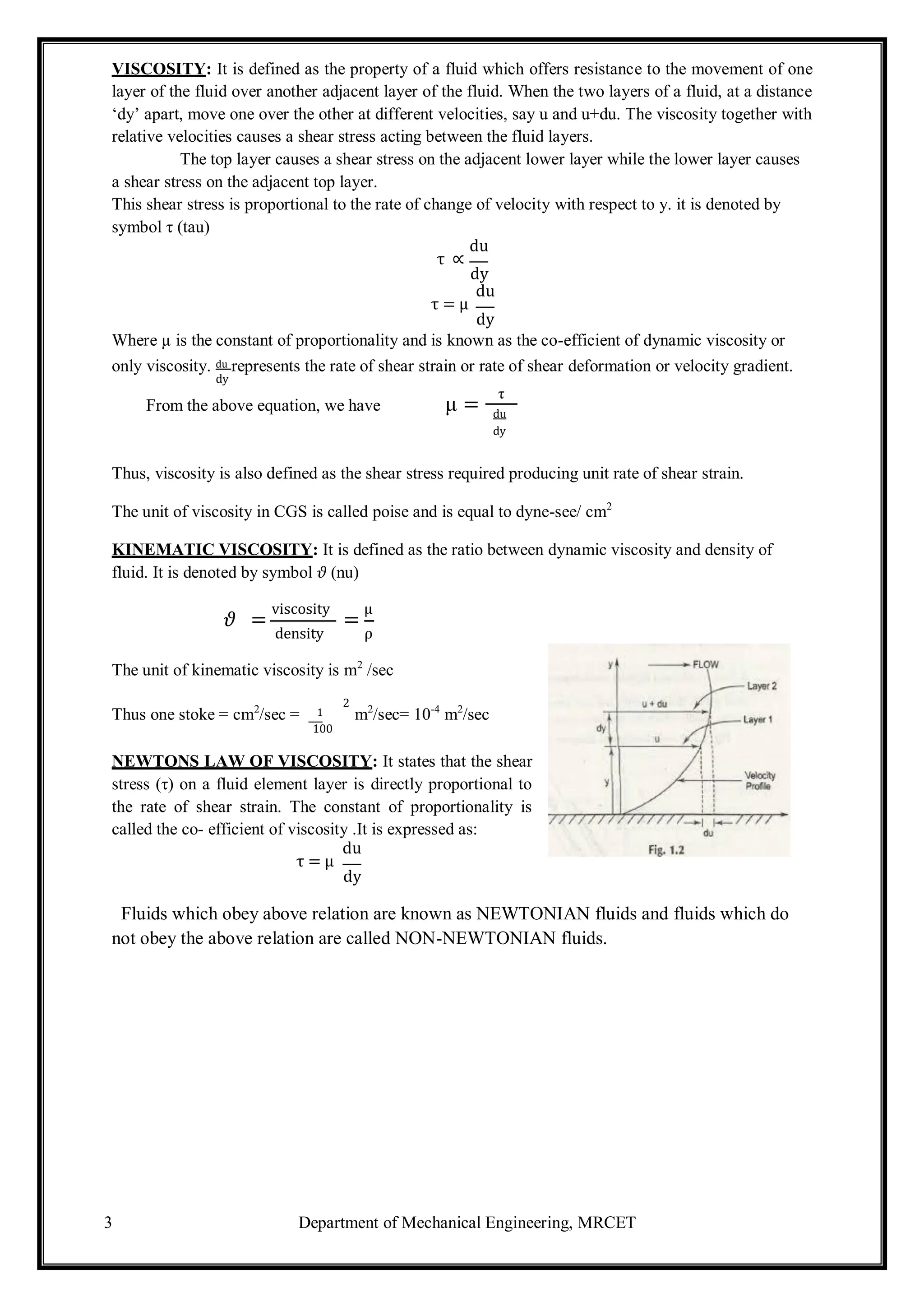3 Department of Mechanical Engineering, MRCET
VISCOSITY: It is defined as the property of a fluid which offers resistance to the movement of one
layer of the fluid over another adjacent layer of the fluid. When the two layers of a fluid, at a distance
‘dy’ apart, move one over the other at different velocities, say u and u+du. The viscosity together with
relative velocities causes a shear stress acting between the fluid layers.
The top layer causes a shear stress on the adjacent lower layer while the lower layer causes
a shear stress on the adjacent top layer.
This shear stress is proportional to the rate of change of velocity with respect to y. it is denoted by
symbol τ (tau)
du
τ ∝
dy
du
τ = μ
dy
Where µ is the constant of proportionality and is known as the co-efficient of dynamic viscosity or
only viscosity. du represents the rate of shear strain or rate of shear deformation or velocity gradient.
dy
From the above equation, we have μ =
τ
du
dy
Thus, viscosity is also defined as the shear stress required producing unit rate of shear strain.
The unit of viscosity in CGS is called poise and is equal to dyne-see/ cm2
KINEMATIC VISCOSITY: It is defined as the ratio between dynamic viscosity and density of
fluid. It is denoted by symbol 𝜗 (nu)
𝜗 =
viscosity
=
μ
density ρ
The unit of kinematic viscosity is m2
/sec
2
Thus one stoke = cm2
/sec = 1 m2
/sec= 10-4
m2
/sec
100
NEWTONS LAW OF VISCOSITY: It states that the shear
stress (τ) on a fluid element layer is directly proportional to
the rate of shear strain. The constant of proportionality is
called the co- efficient of viscosity .It is expressed as:
du
τ = μ
dy
Fluids which obey above relation are known as NEWTONIAN fluids and fluids which do
not obey the above relation are called NON-NEWTONIAN fluids.
 