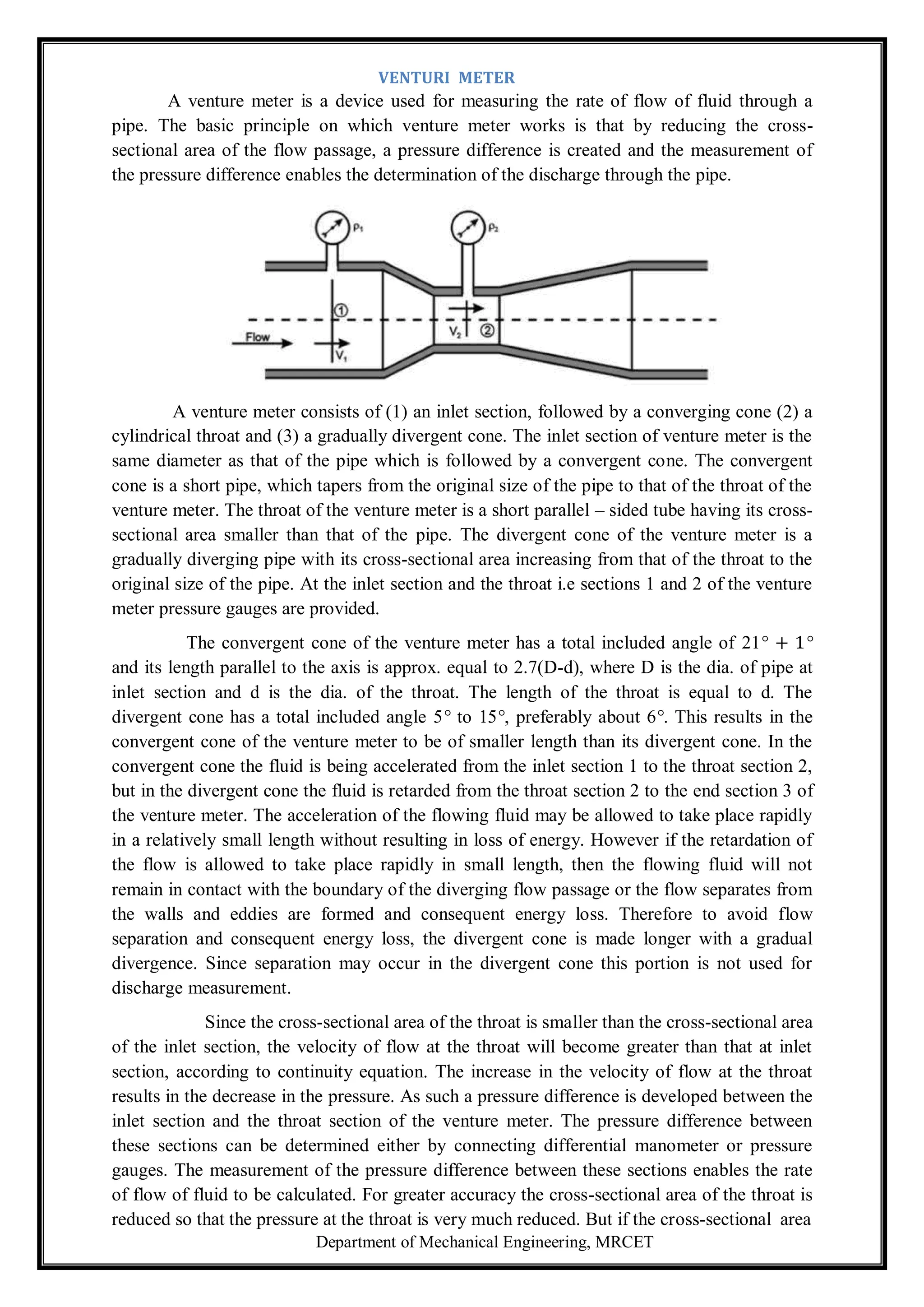 Department of Mechanical Engineering, MRCET
VENTURI METER
A venture meter is a device used for measuring the rate of flow of fluid through a
pipe. The basic principle on which venture meter works is that by reducing the cross-
sectional area of the flow passage, a pressure difference is created and the measurement of
the pressure difference enables the determination of the discharge through the pipe.
A venture meter consists of (1) an inlet section, followed by a converging cone (2) a
cylindrical throat and (3) a gradually divergent cone. The inlet section of venture meter is the
same diameter as that of the pipe which is followed by a convergent cone. The convergent
cone is a short pipe, which tapers from the original size of the pipe to that of the throat of the
venture meter. The throat of the venture meter is a short parallel – sided tube having its cross-
sectional area smaller than that of the pipe. The divergent cone of the venture meter is a
gradually diverging pipe with its cross-sectional area increasing from that of the throat to the
original size of the pipe. At the inlet section and the throat i.e sections 1 and 2 of the venture
meter pressure gauges are provided.
The convergent cone of the venture meter has a total included angle of 21° + 1°
and its length parallel to the axis is approx. equal to 2.7(D-d), where D is the dia. of pipe at
inlet section and d is the dia. of the throat. The length of the throat is equal to d. The
divergent cone has a total included angle 5° to 15°, preferably about 6°. This results in the
convergent cone of the venture meter to be of smaller length than its divergent cone. In the
convergent cone the fluid is being accelerated from the inlet section 1 to the throat section 2,
but in the divergent cone the fluid is retarded from the throat section 2 to the end section 3 of
the venture meter. The acceleration of the flowing fluid may be allowed to take place rapidly
in a relatively small length without resulting in loss of energy. However if the retardation of
the flow is allowed to take place rapidly in small length, then the flowing fluid will not
remain in contact with the boundary of the diverging flow passage or the flow separates from
the walls and eddies are formed and consequent energy loss. Therefore to avoid flow
separation and consequent energy loss, the divergent cone is made longer with a gradual
divergence. Since separation may occur in the divergent cone this portion is not used for
discharge measurement.
Since the cross-sectional area of the throat is smaller than the cross-sectional area
of the inlet section, the velocity of flow at the throat will become greater than that at inlet
section, according to continuity equation. The increase in the velocity of flow at the throat
results in the decrease in the pressure. As such a pressure difference is developed between the
inlet section and the throat section of the venture meter. The pressure difference between
these sections can be determined either by connecting differential manometer or pressure
gauges. The measurement of the pressure difference between these sections enables the rate
of flow of fluid to be calculated. For greater accuracy the cross-sectional area of the throat is
reduced so that the pressure at the throat is very much reduced. But if the cross-sectional area
 