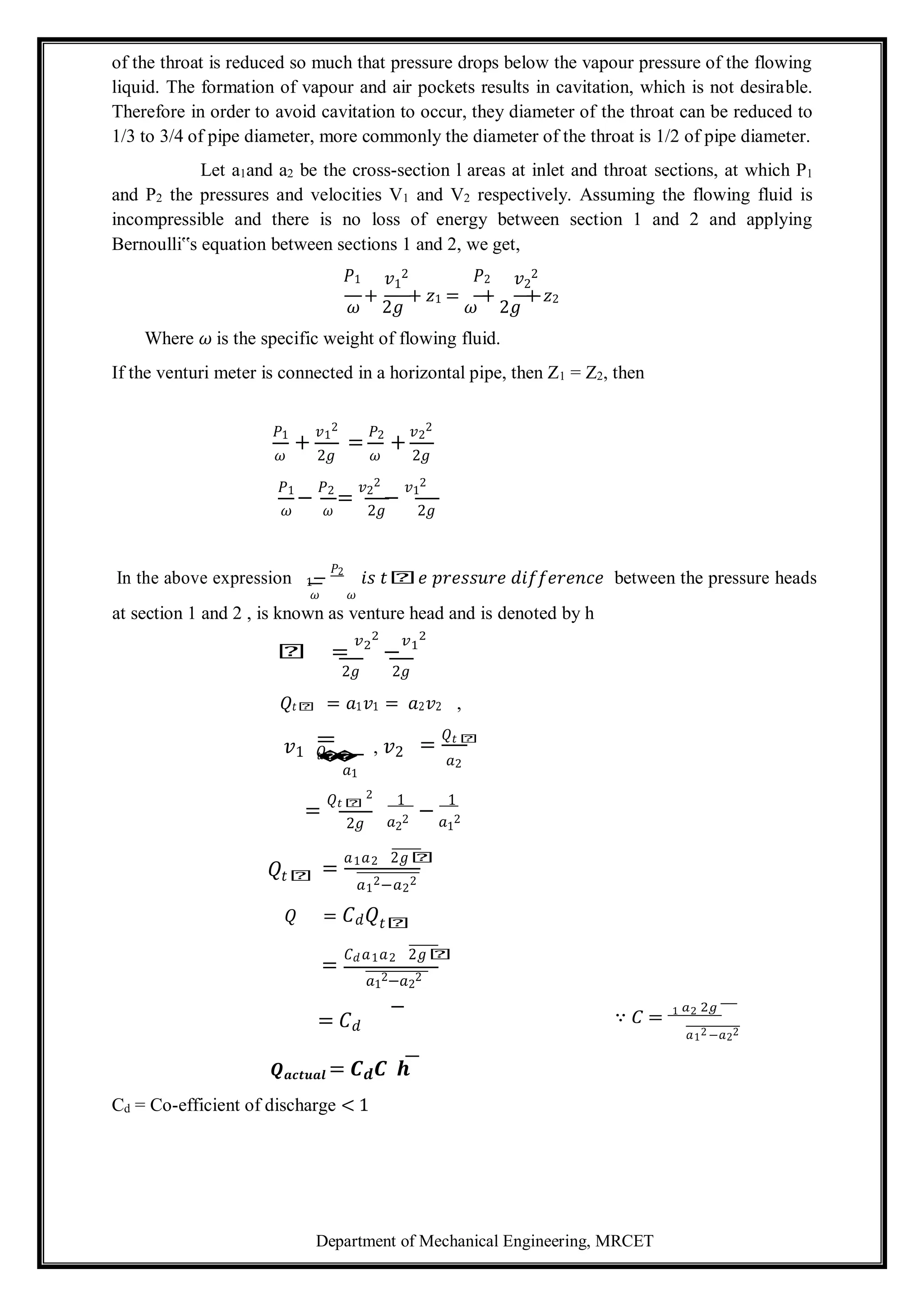 Department of Mechanical Engineering, MRCET
of the throat is reduced so much that pressure drops below the vapour pressure of the flowing
liquid. The formation of vapour and air pockets results in cavitation, which is not desirable.
Therefore in order to avoid cavitation to occur, they diameter of the throat can be reduced to
1/3 to 3/4 of pipe diameter, more commonly the diameter of the throat is 1/2 of pipe diameter.
Let a1and a2 be the cross-section l areas at inlet and throat sections, at which P1
and P2 the pressures and velocities V1 and V2 respectively. Assuming the flowing fluid is
incompressible and there is no loss of energy between section 1 and 2 and applying
Bernoulli‟s equation between sections 1 and 2, we get,
𝑃1 𝑣1
2 𝑃2 𝑣2
2
𝜔
+
2𝑔
+ 𝑧1 =
𝜔
+
2𝑔
+ 𝑧2
Where 𝜔 is the specific weight of flowing fluid.
If the venturi meter is connected in a horizontal pipe, then Z1 = Z2, then
𝑃1
+
𝑣1
2
=
𝑃2
+
𝑣2
2
𝜔 2𝑔 𝜔 2𝑔
𝑃1
−
𝑃2
=
𝑣2
2
−
𝑣1
2
𝜔 𝜔 2𝑔 2𝑔
In the above expression 1−
𝑃2
𝑖𝑠 𝑡𝑕𝑒 𝑝𝑟𝑒𝑠𝑠𝑢𝑟𝑒 𝑑𝑖𝑓𝑓𝑒𝑟𝑒𝑛𝑐𝑒 between the pressure heads
𝜔 𝜔
at section 1 and 2 , is known as venture head and is denoted by h
𝑕 =
𝑣2
2
−
𝑣1
2
2𝑔 2𝑔
𝑄𝑡𝑕 = 𝑎1𝑣1 = 𝑎2𝑣2 ,
𝑣1
=
𝑄
𝑡
�
�
𝑎1
, 𝑣2 =
𝑄𝑡 𝑕
𝑎2
=
𝑄𝑡𝑕
2
1
−
1
2𝑔 𝑎2
2 𝑎1
2
𝑄𝑡𝑕 =
𝑎1𝑎2 2𝑔𝑕
𝑎1
2−𝑎2
2
𝑄 = 𝐶𝑑𝑄𝑡𝑕
=
𝐶𝑑𝑎1𝑎2 2𝑔𝑕
𝑎1
2−𝑎2
2
= 𝐶𝑑
∵ 𝐶 = 1 𝑎2 2𝑔
𝑎12 −𝑎22
𝑸𝒂𝒄𝒕𝒖𝒂𝒍 = 𝑪𝒅𝑪 𝒉
Cd = Co-efficient of discharge < 1
 
