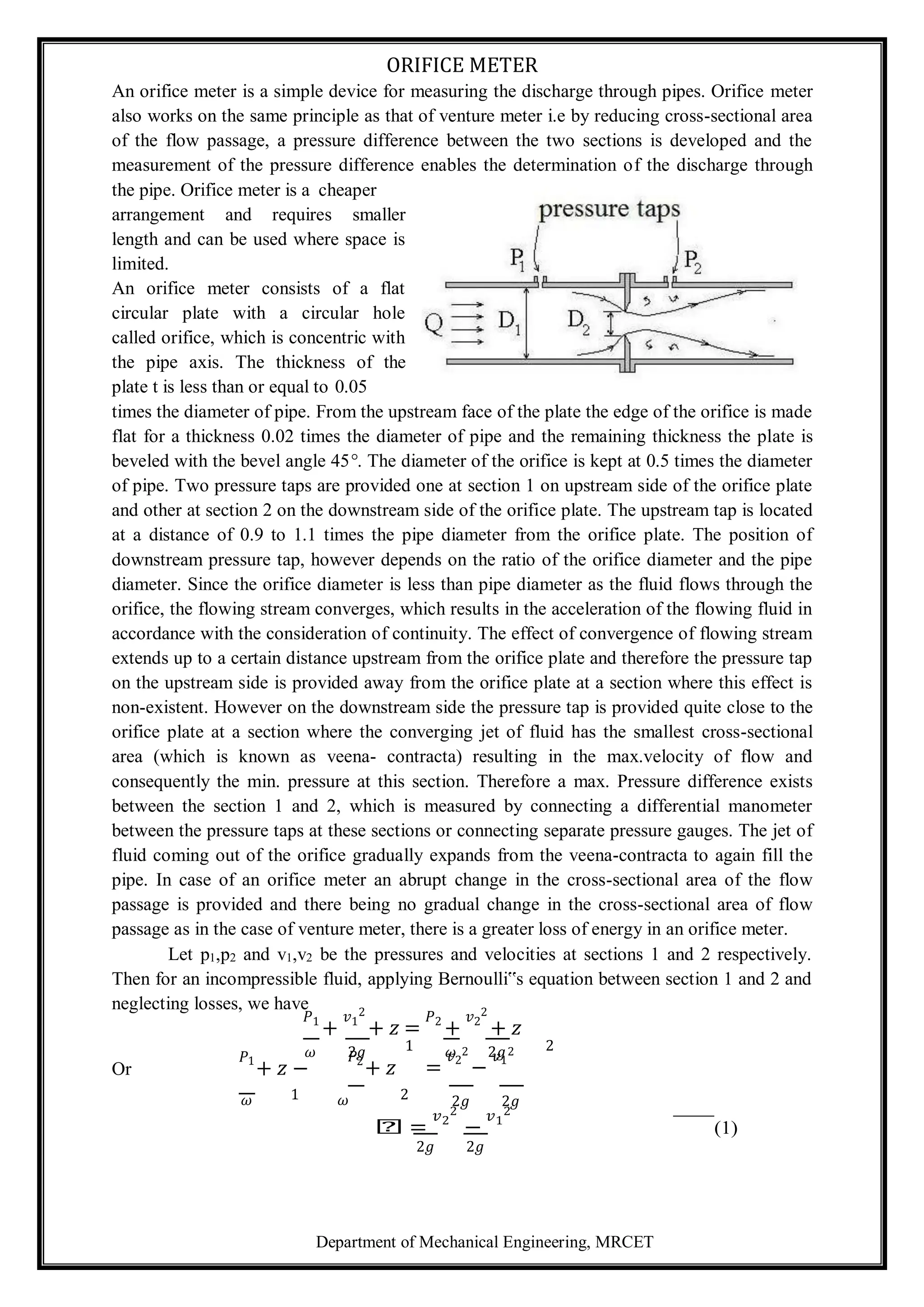 Department of Mechanical Engineering, MRCET
ORIFICE METER
An orifice meter is a simple device for measuring the discharge through pipes. Orifice meter
also works on the same principle as that of venture meter i.e by reducing cross-sectional area
of the flow passage, a pressure difference between the two sections is developed and the
measurement of the pressure difference enables the determination of the discharge through
the pipe. Orifice meter is a cheaper
arrangement and requires smaller
length and can be used where space is
limited.
An orifice meter consists of a flat
circular plate with a circular hole
called orifice, which is concentric with
the pipe axis. The thickness of the
plate t is less than or equal to 0.05
times the diameter of pipe. From the upstream face of the plate the edge of the orifice is made
flat for a thickness 0.02 times the diameter of pipe and the remaining thickness the plate is
beveled with the bevel angle 45°. The diameter of the orifice is kept at 0.5 times the diameter
of pipe. Two pressure taps are provided one at section 1 on upstream side of the orifice plate
and other at section 2 on the downstream side of the orifice plate. The upstream tap is located
at a distance of 0.9 to 1.1 times the pipe diameter from the orifice plate. The position of
downstream pressure tap, however depends on the ratio of the orifice diameter and the pipe
diameter. Since the orifice diameter is less than pipe diameter as the fluid flows through the
orifice, the flowing stream converges, which results in the acceleration of the flowing fluid in
accordance with the consideration of continuity. The effect of convergence of flowing stream
extends up to a certain distance upstream from the orifice plate and therefore the pressure tap
on the upstream side is provided away from the orifice plate at a section where this effect is
non-existent. However on the downstream side the pressure tap is provided quite close to the
orifice plate at a section where the converging jet of fluid has the smallest cross-sectional
area (which is known as veena- contracta) resulting in the max.velocity of flow and
consequently the min. pressure at this section. Therefore a max. Pressure difference exists
between the section 1 and 2, which is measured by connecting a differential manometer
between the pressure taps at these sections or connecting separate pressure gauges. The jet of
fluid coming out of the orifice gradually expands from the veena-contracta to again fill the
pipe. In case of an orifice meter an abrupt change in the cross-sectional area of the flow
passage is provided and there being no gradual change in the cross-sectional area of flow
passage as in the case of venture meter, there is a greater loss of energy in an orifice meter.
Let p1,p2 and v1,v2 be the pressures and velocities at sections 1 and 2 respectively.
Then for an incompressible fluid, applying Bernoulli‟s equation between section 1 and 2 and
neglecting losses, we have
𝑃1
+
𝑣1
2
+ 𝑧 =
𝑃2
+
𝑣2
2
+ 𝑧
𝜔 2𝑔 1 𝜔 2𝑔 2
Or
𝑃1
+ 𝑧 −
𝑃2
+ 𝑧 =
𝑣2
2
−
𝑣1
2
𝜔 1 𝜔 2 2𝑔 2𝑔
𝑕 =
𝑣2
2
−
𝑣1
2
(1)
2𝑔 2𝑔
 
