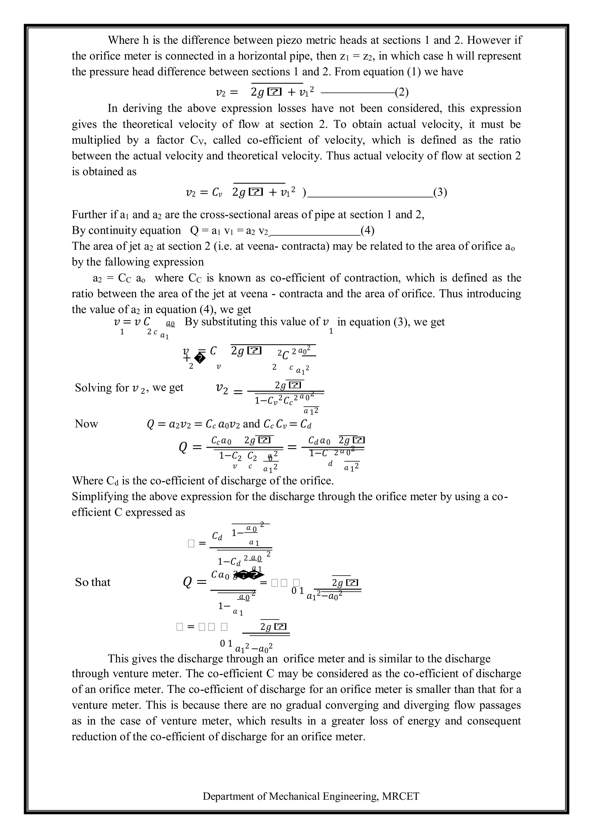 Department of Mechanical Engineering, MRCET
2 2 0
2
Where h is the difference between piezo metric heads at sections 1 and 2. However if
the orifice meter is connected in a horizontal pipe, then z1 = z2, in which case h will represent
the pressure head difference between sections 1 and 2. From equation (1) we have
𝑣2 = 2𝑔𝑕 + 𝑣1
2 (2)
In deriving the above expression losses have not been considered, this expression
gives the theoretical velocity of flow at section 2. To obtain actual velocity, it must be
multiplied by a factor CV, called co-efficient of velocity, which is defined as the ratio
between the actual velocity and theoretical velocity. Thus actual velocity of flow at section 2
is obtained as
𝑣2 = 𝐶𝑣 2𝑔𝑕 + 𝑣1
2 ) (3)
Further if a1 and a2 are the cross-sectional areas of pipe at section 1 and 2,
By continuity equation Q = a1 v1 = a2 v2 (4)
The area of jet a2 at section 2 (i.e. at veena- contracta) may be related to the area of orifice ao
by the fallowing expression
a2 = CC ao where CC is known as co-efficient of contraction, which is defined as the
ratio between the area of the jet at veena - contracta and the area of orifice. Thus introducing
the value of a2 in equation (4), we get
𝑣 = 𝑣 𝐶 𝑎0 By substituting this value of 𝑣 in equation (3), we get
1 2 𝑐 𝑎1
𝑣 = 𝐶 2𝑔𝑕
+ �
�
1
2𝐶 2 𝑎0
2
2 𝑣 2 𝑐 𝑎1
2
Solving for 𝑣 , we get 𝑣 =
2𝑔𝑕
2 2
2 2 𝑎 0
2
1−𝐶𝑣 𝐶𝑐
𝑎 1
Now 𝑄 = 𝑎2𝑣2 = 𝐶𝑐 𝑎0𝑣2 and 𝐶𝑐 𝐶𝑣 = 𝐶𝑑
𝑄 =
𝐶𝑐𝑎0 2𝑔𝑕
=
𝐶𝑑 𝑎0 2𝑔𝑕
𝑎 2
1−𝐶 𝐶 1−𝐶 2 𝑎 0
2
𝑣 𝑐 𝑎12 𝑑
𝑎 1
Where Cd is the co-efficient of discharge of the orifice.
Simplifying the above expression for the discharge through the orifice meter by using a co-
efficient C expressed as
𝑕 =
𝐶𝑑
1−
𝑎 0
2
𝑎 1
1−𝐶𝑑
2 𝑎 0
2
𝑎 1
So that 𝑄 =
𝐶𝑎0 2
𝑔
�
�
= 𝑕𝑕 𝑕 2𝑔𝑕
𝑎 0
2 0 1 𝑎1
2−𝑎0
2
1− 𝑎 1
𝑕 = 𝑕𝑕 𝑕 2𝑔𝑕
0 1 𝑎1
2 −𝑎0
2
This gives the discharge through an orifice meter and is similar to the discharge
through venture meter. The co-efficient C may be considered as the co-efficient of discharge
of an orifice meter. The co-efficient of discharge for an orifice meter is smaller than that for a
venture meter. This is because there are no gradual converging and diverging flow passages
as in the case of venture meter, which results in a greater loss of energy and consequent
reduction of the co-efficient of discharge for an orifice meter.
2
 