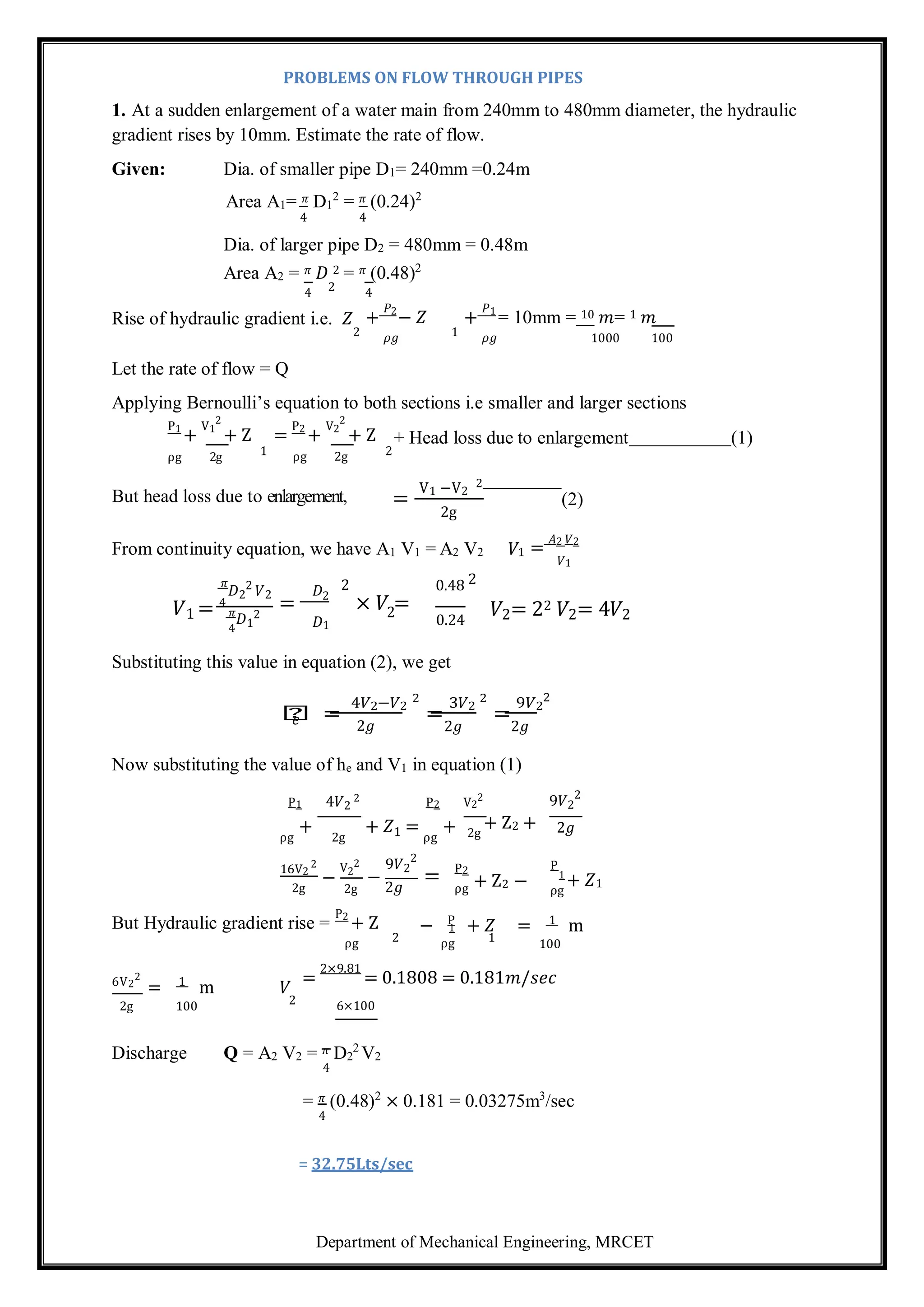 Department of Mechanical Engineering, MRCET
2
1
1
PROBLEMS ON FLOW THROUGH PIPES
1. At a sudden enlargement of a water main from 240mm to 480mm diameter, the hydraulic
gradient rises by 10mm. Estimate the rate of flow.
Given: Dia. of smaller pipe D1= 240mm =0.24m
Area A1= 𝜋 D1
2
= 𝜋 (0.24)2
4 4
Dia. of larger pipe D2 = 480mm = 0.48m
Area A2 = 𝜋 𝐷 2 = 𝜋 (0.48)2
4 2 4
Rise of hydraulic gradient i.e. 𝑍 +
𝑃2
− 𝑍 +
𝑃1
= 10mm = 10 𝑚= 1 𝑚
Let the rate of flow = Q
2 𝜌𝑔 1 𝜌𝑔 1000 100
Applying Bernoulli’s equation to both sections i.e smaller and larger sections
P1
+
V1
2
+ Z =
P2
+
V2
2
+ Z + Head loss due to enlargement (1)
ρg 2g 1 ρg 2g 2
But head loss due to enlargement, =
V1 −V2
2
(2)
2g
From continuity equation, we have A1 V1 = A2 V2 𝑉1 =
𝐴2 𝑉2
𝑉1
𝜋
𝐷2
2
𝑉2 𝐷 2 0.48 2
𝑉1 = 4
𝜋
4
𝐷1
2
= 2
𝐷1
× 𝑉 =
0.24
𝑉2= 22 𝑉2= 4𝑉2
Substituting this value in equation (2), we get
𝑕 =
4𝑉2−𝑉2
2
=
3𝑉2
2
=
9𝑉2
2
𝑒 2𝑔 2𝑔 2𝑔
Now substituting the value of he and V1 in equation (1)
P1 4𝑉2
2 P2 V2
2 9𝑉2
2
ρg
+
2g
+ 𝑍1 =
ρg
+ 2g
+ Z2 + 2𝑔
16V2
2
2g
−
V2
2
2g
9𝑉2
2
−
2𝑔
= P2
ρg
P
ρg
+ 𝑍1
But Hydraulic gradient rise =
P2
+ Z P 1
− + 𝑍 = m
ρg 2 ρg 1 100
6V2
2
1
= m 𝑉
=
2×9.81
= 0.1808 = 0.181𝑚/𝑠𝑒𝑐
2g 100 2 6×100
Discharge Q = A2 V2 = 𝜋 D2
2
V2
4
= 𝜋 (0.48)2
× 0.181 = 0.03275m3
/sec
4
= 32.75Lts/sec
+ Z2 −
 