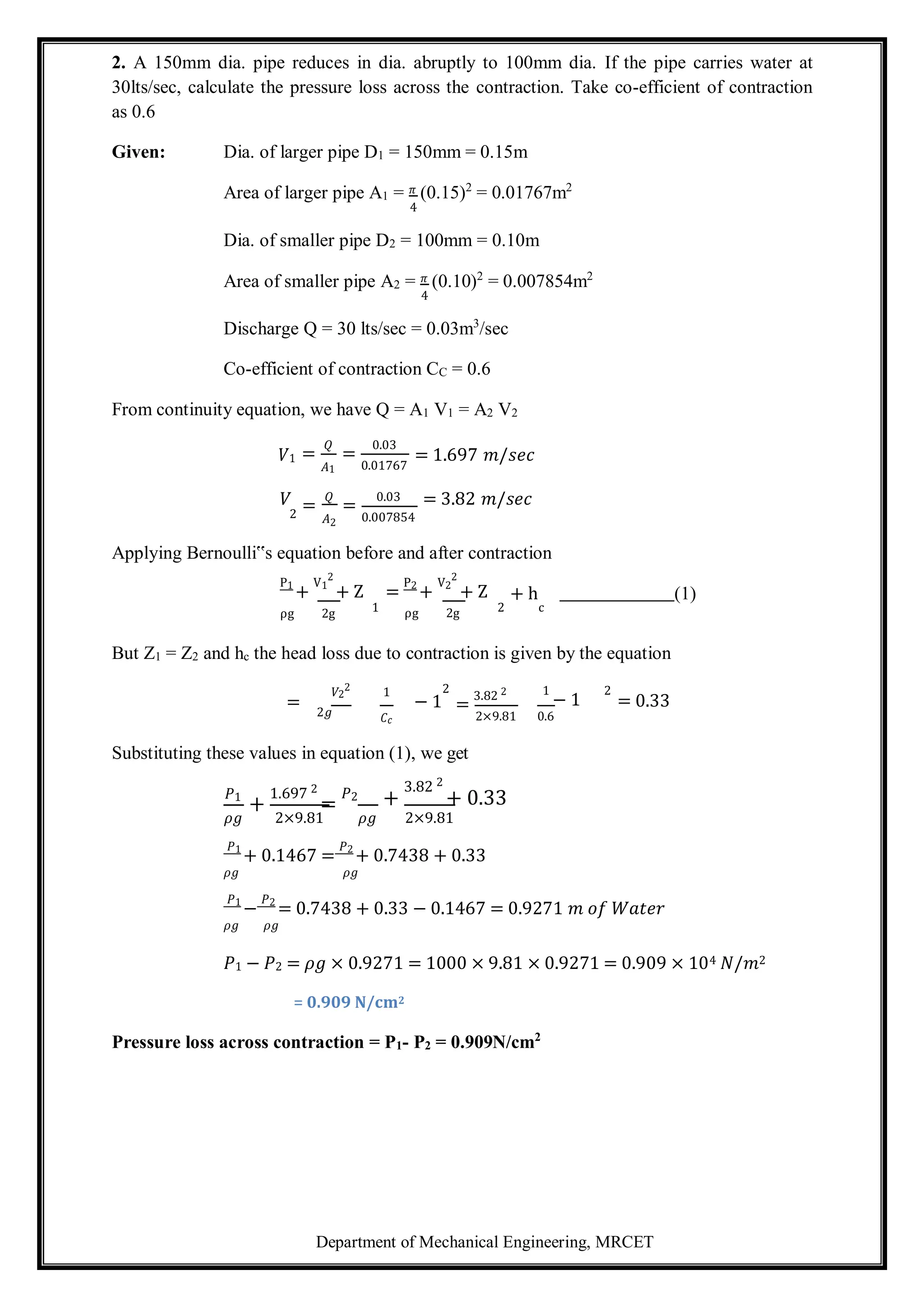 Department of Mechanical Engineering, MRCET
2. A 150mm dia. pipe reduces in dia. abruptly to 100mm dia. If the pipe carries water at
30lts/sec, calculate the pressure loss across the contraction. Take co-efficient of contraction
as 0.6
Given: Dia. of larger pipe D1 = 150mm = 0.15m
Area of larger pipe A1 = 𝜋 (0.15)2
= 0.01767m2
4
Dia. of smaller pipe D2 = 100mm = 0.10m
Area of smaller pipe A2 = 𝜋 (0.10)2
= 0.007854m2
4
Discharge Q = 30 lts/sec = 0.03m3
/sec
Co-efficient of contraction CC = 0.6
From continuity equation, we have Q = A1 V1 = A2 V2
𝑉1
𝑉
=
𝑄
𝐴1
=
𝑄
=
0.03
0.01767
=
0.03
= 1.697 𝑚/𝑠𝑒𝑐
= 3.82 𝑚/𝑠𝑒𝑐
2 𝐴2 0.007854
Applying Bernoulli‟s equation before and after contraction
P1
+
V1
2
+ Z =
P2
+
V2
2
+ Z + h (1)
ρg 2g 1 ρg 2g 2 c
But Z1 = Z2 and hc the head loss due to contraction is given by the equation
𝑉2
2
1
= 2𝑔
2
− 1 =
3.82 2 1
− 1 = 0.33
𝐶𝑐
Substituting these values in equation (1), we get
2×9.81 0.6
𝑃1
+
1.697 2
=
𝑃2 +
3.82 2
+ 0.33
𝜌𝑔 2×9.81 𝜌𝑔 2×9.81
𝑃1
+ 0.1467 =
𝑃2
+ 0.7438 + 0.33
𝜌𝑔 𝜌𝑔
𝑃1
−
𝑃2
= 0.7438 + 0.33 − 0.1467 = 0.9271 𝑚 𝑜𝑓 𝑊𝑎𝑡𝑒𝑟
𝜌𝑔 𝜌𝑔
𝑃1 − 𝑃2 = 𝜌𝑔 × 0.9271 = 1000 × 9.81 × 0.9271 = 0.909 × 104 𝑁/𝑚2
= 0.909 N/cm2
Pressure loss across contraction = P1- P2 = 0.909N/cm2
2
 