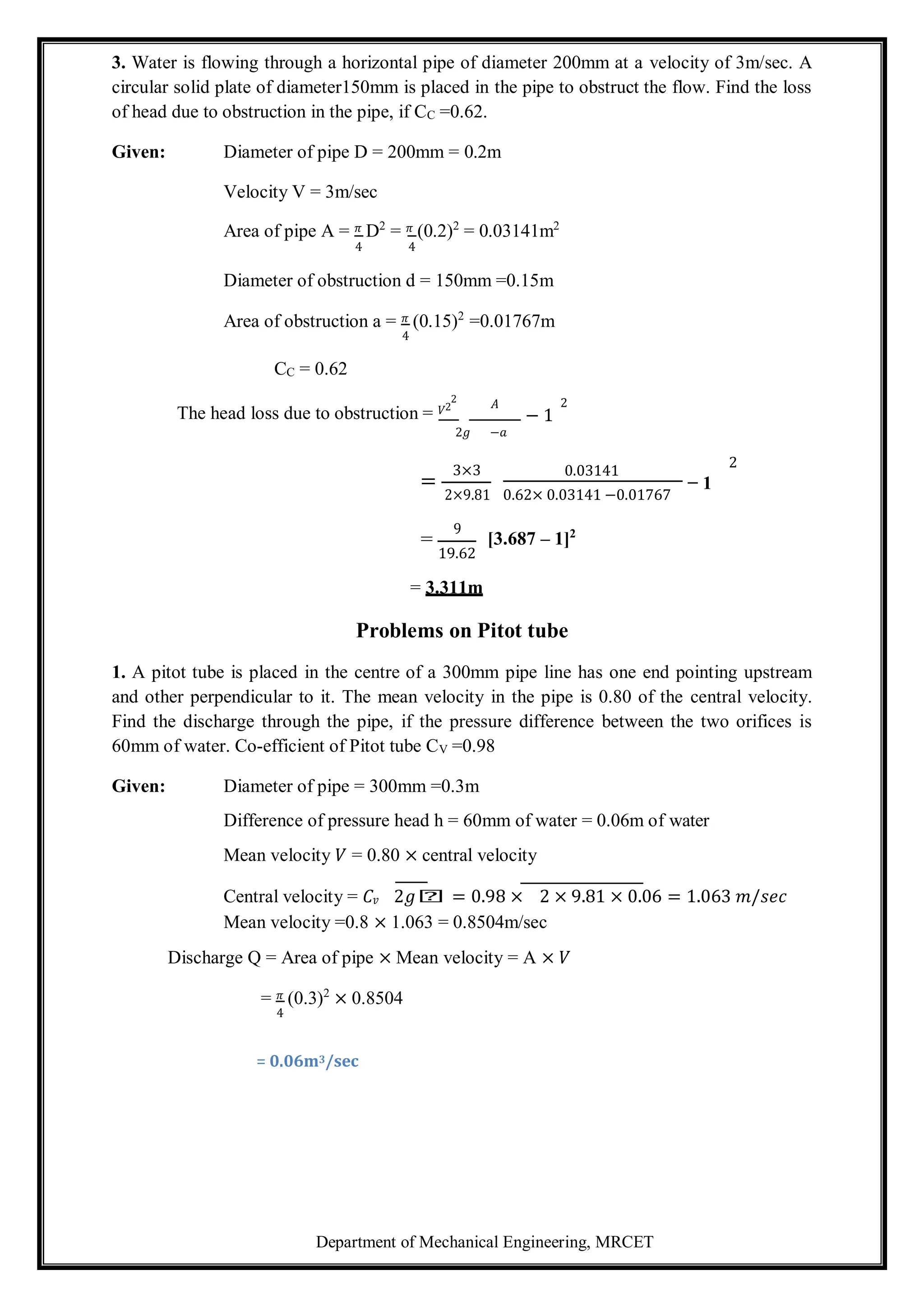 Department of Mechanical Engineering, MRCET
3. Water is flowing through a horizontal pipe of diameter 200mm at a velocity of 3m/sec. A
circular solid plate of diameter150mm is placed in the pipe to obstruct the flow. Find the loss
of head due to obstruction in the pipe, if CC =0.62.
Given: Diameter of pipe D = 200mm = 0.2m
Velocity V = 3m/sec
Area of pipe A = 𝜋 D2
= 𝜋 (0.2)2
= 0.03141m2
4 4
Diameter of obstruction d = 150mm =0.15m
Area of obstruction a = 𝜋 (0.15)2
=0.01767m
4
CC = 0.62
The head loss due to obstruction = 𝑉2
2
𝐴 2
− 1
2𝑔 −𝑎
=
3×3
2×9.81
0.03141
0.62× 0.03141 −0.01767
2
− 1
=
9
19.62
= 3.311m
[3.687 – 1]2
Problems on Pitot tube
1. A pitot tube is placed in the centre of a 300mm pipe line has one end pointing upstream
and other perpendicular to it. The mean velocity in the pipe is 0.80 of the central velocity.
Find the discharge through the pipe, if the pressure difference between the two orifices is
60mm of water. Co-efficient of Pitot tube CV =0.98
Given: Diameter of pipe = 300mm =0.3m
Difference of pressure head h = 60mm of water = 0.06m of water
Mean velocity 𝑉 = 0.80 × central velocity
Central velocity = 𝐶𝑣 2𝑔𝑕 = 0.98 × 2 × 9.81 × 0.06 = 1.063 𝑚/𝑠𝑒𝑐
Mean velocity =0.8 × 1.063 = 0.8504m/sec
Discharge Q = Area of pipe × Mean velocity = A × 𝑉
= 𝜋 (0.3)2
× 0.8504
4
= 0.06m3/sec
 