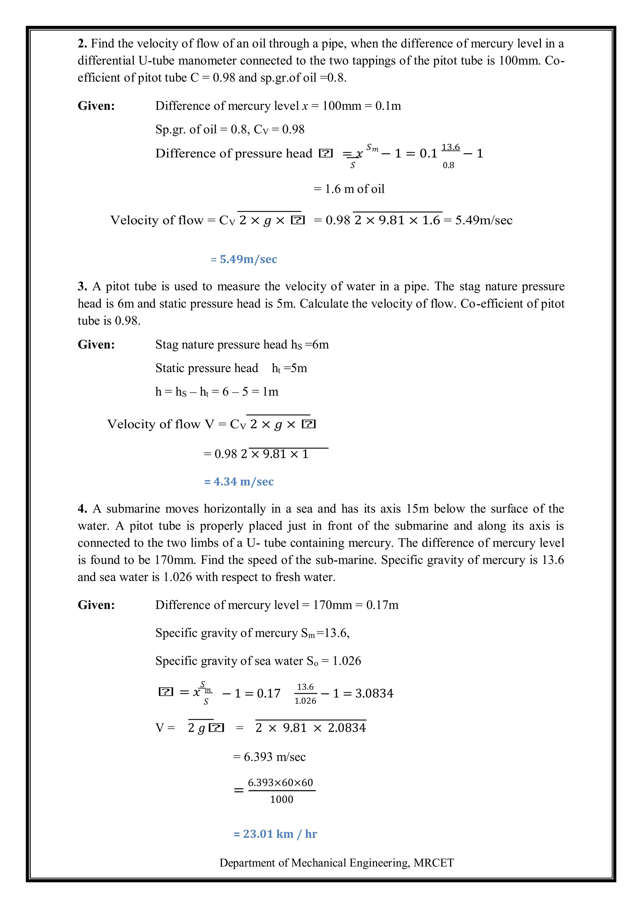 Department of Mechanical Engineering, MRCET
2. Find the velocity of flow of an oil through a pipe, when the difference of mercury level in a
differential U-tube manometer connected to the two tappings of the pitot tube is 100mm. Co-
efficient of pitot tube C = 0.98 and sp.gr.of oil =0.8.
Given: Difference of mercury level x = 100mm = 0.1m
Sp.gr. of oil = 0.8, CV = 0.98
Difference of pressure head 𝑕 = 𝑥
𝑆𝑚
− 1 = 0.1
13.6
− 1
𝑆
= 1.6 m of oil
0.8
Velocity of flow = CV 2 × 𝑔 × 𝑕 = 0.98 2 × 9.81 × 1.6 = 5.49m/sec
= 5.49m/sec
3. A pitot tube is used to measure the velocity of water in a pipe. The stag nature pressure
head is 6m and static pressure head is 5m. Calculate the velocity of flow. Co-efficient of pitot
tube is 0.98.
Given: Stag nature pressure head hS =6m
Static pressure head ht =5m
h = hS – ht = 6 – 5 = 1m
Velocity of flow V = CV 2 × 𝑔 × 𝑕
= 0.98 2 × 9.81 × 1
= 4.34 m/sec
4. A submarine moves horizontally in a sea and has its axis 15m below the surface of the
water. A pitot tube is properly placed just in front of the submarine and along its axis is
connected to the two limbs of a U- tube containing mercury. The difference of mercury level
is found to be 170mm. Find the speed of the sub-marine. Specific gravity of mercury is 13.6
and sea water is 1.026 with respect to fresh water.
Given: Difference of mercury level = 170mm = 0.17m
Specific gravity of mercury Sm =13.6,
Specific gravity of sea water So = 1.026
𝑆
𝑕 = 𝑥
𝑆
− 1 = 0.17
13.6
1.026
− 1 = 3.0834
V = 2 𝑔𝑕 = 2 × 9.81 × 2.0834
= 6.393 m/sec
=
6.393×60×60
1000
= 23.01 km / hr
𝑚
 