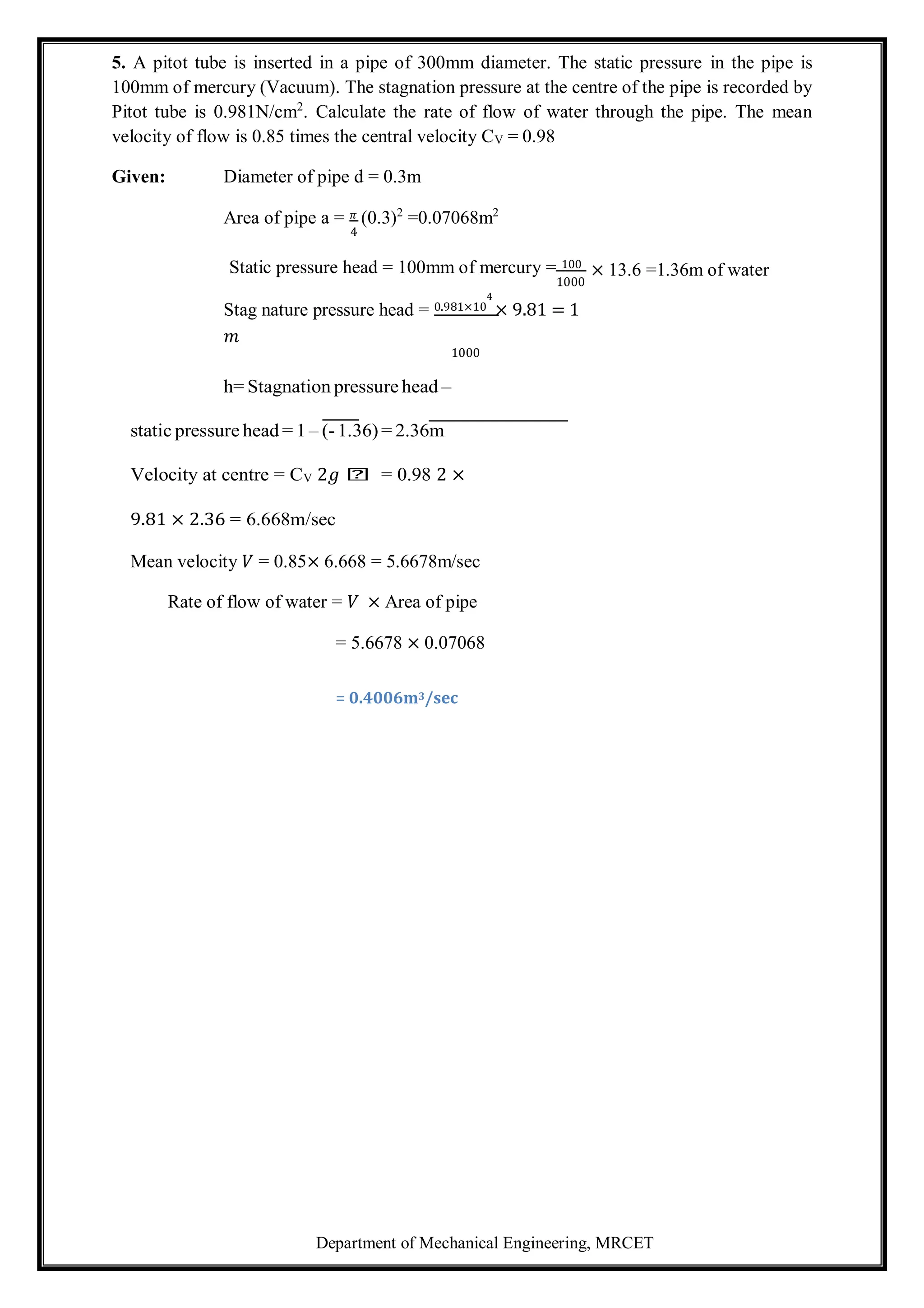 Department of Mechanical Engineering, MRCET
5. A pitot tube is inserted in a pipe of 300mm diameter. The static pressure in the pipe is
100mm of mercury (Vacuum). The stagnation pressure at the centre of the pipe is recorded by
Pitot tube is 0.981N/cm2
. Calculate the rate of flow of water through the pipe. The mean
velocity of flow is 0.85 times the central velocity CV = 0.98
Given: Diameter of pipe d = 0.3m
Area of pipe a = 𝜋 (0.3)2
=0.07068m2
4
Static pressure head = 100mm of mercury = 100
1000
Stag nature pressure head = 0.981×10
4
× 9.81 = 1
𝑚
1000
h= Stagnation pressure head –
static pressure head = 1 – (- 1.36) = 2.36m
Velocity at centre = CV 2𝑔 𝑕 = 0.98 2 ×
9.81 × 2.36 = 6.668m/sec
Mean velocity 𝑉 = 0.85× 6.668 = 5.6678m/sec
Rate of flow of water = 𝑉 × Area of pipe
= 5.6678 × 0.07068
= 0.4006m3/sec
× 13.6 =1.36m of water
 
